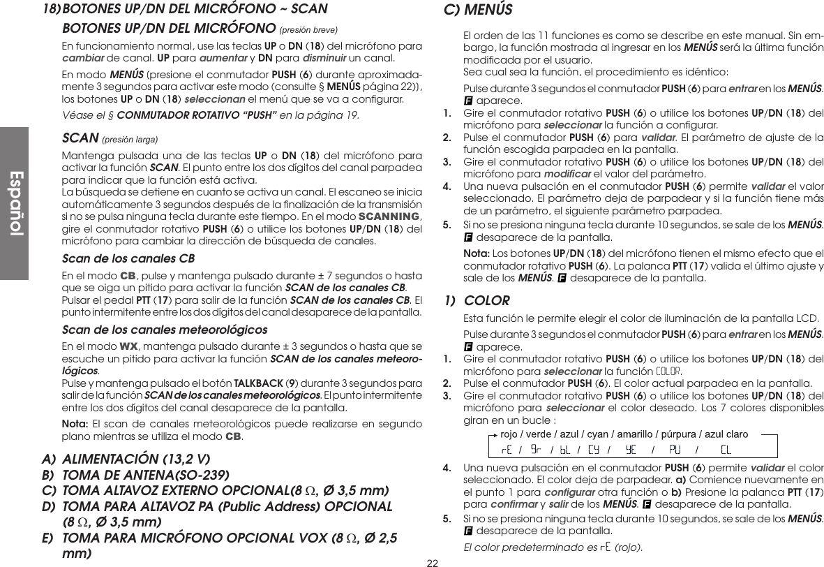 2218) BOTONES UP/DN DEL MICRÓFONO ~ SCANBOTONES UP/DN DEL MICRÓFONO (presión breve)  En funcionamiento normal, use las teclas UP o DN (18) del micrófono para cambiar de canal. UP para aumentar y DN para disminuir un canal.  En modo MENÚS [presione el conmutador PUSH (6) durante aproximada-mente 3 segundos para activar este modo (consulte § MENÚS página 22)], los botones UP o DN (18) seleccionan el menú que se va a conﬁgurar.  Véase el § CONMUTADOR ROTATIVO “PUSH” en la página 19.SCAN (presión larga)  Mantenga pulsada una de las teclas UP o DN (18) del micrófono para activar la función SCAN. El punto entre los dos dígitos del canal parpadea para indicar que la función está activa.  La búsqueda se detiene en cuanto se activa un canal. El escaneo se inicia automáticamente 3 segundos después de la ﬁnalización de la transmisión si no se pulsa ninguna tecla durante este tiempo. En el modo SCANNING, gire el conmutador rotativo PUSH (6) o utilice los botones UP/DN (18) del micrófono para cambiar la dirección de búsqueda de canales.  Scan de los canales CB  En el modo CB, pulse y mantenga pulsado durante ± 7 segundos o hasta que se oiga un pitido para activar la función SCAN de los canales CB.  Pulsar el pedal PTT (17) para salir de la función SCAN de los canales CB. El punto intermitente entre los dos dígitos del canal desaparece de la pantalla.  Scan de los canales meteorológicos  En el modo WX, mantenga pulsado durante ± 3 segundos o hasta que se escuche un pitido para activar la función SCAN de los canales meteoro-lógicos.  Pulse y mantenga pulsado el botón TALKBACK (9) durante 3 segundos para salir de la función SCAN de los canales meteorológicos. El punto intermitente entre los dos dígitos del canal desaparece de la pantalla. Nota: El scan de canales meteorológicos puede realizarse en segundo plano mientras se utiliza el modo CB.A)  ALIMENTACIÓN (13,2 V)B)  TOMA DE ANTENA(SO-239)C) TOMA ALTAVOZ EXTERNO OPCIONAL(8 Ω, Ø 3,5 mm)D)  TOMA PARA ALTAVOZ PA (Public Address) OPCIONAL (8 Ω, Ø 3,5 mm)E)  TOMA PARA MICRÓFONO OPCIONAL VOX (8 Ω, Ø 2,5 mm)C) MENÚS  El orden de las 11 funciones es como se describe en este manual. Sin em-bargo, la función mostrada al ingresar en los MENÚS será la última función modiﬁcada por el usuario.  Sea cual sea la función, el procedimiento es idéntico:  Pulse durante 3 segundos el conmutador PUSH (6) para entrar en los MENÚS.  aparece.1.  Gire el conmutador rotativo PUSH (6) o utilice los botones UP/DN (18) del micrófono para seleccionar la función a conﬁgurar.2.  Pulse el conmutador PUSH (6) para validar. El parámetro de ajuste de la función escogida parpadea en la pantalla.3.  Gire el conmutador rotativo PUSH (6) o utilice los botones UP/DN (18) del micrófono para modiﬁcar el valor del parámetro.4.  Una nueva pulsación en el conmutador PUSH (6) permite validar el valor seleccionado. El parámetro deja de parpadear y si la función tiene más de un parámetro, el siguiente parámetro parpadea.5.  Si no se presiona ninguna tecla durante 10 segundos, se sale de los MENÚS.  desaparece de la pantalla. Nota: Los botones UP/DN (18) del micrófono tienen el mismo efecto que el conmutador rotativo PUSH (6). La palanca PTT (17) valida el último ajuste y sale de los MENÚS.   desaparece de la pantalla.1) COLOR  Esta función le permite elegir el color de iluminación de la pantalla LCD.  Pulse durante 3 segundos el conmutador PUSH (6) para entrar en los MENÚS.  aparece.1.  Gire el conmutador rotativo PUSH (6) o utilice los botones UP/DN (18) del micrófono para seleccionar la función COLOR.2.  Pulse el conmutador PUSH (6). El color actual parpadea en la pantalla.3.  Gire el conmutador rotativo PUSH (6) o utilice los botones UP/DN (18) del micrófono para seleccionar el color deseado. Los 7 colores disponibles giran en un bucle :4.  Una nueva pulsación en el conmutador PUSH (6) permite validar el color seleccionado. El color deja de parpadear. a) Comience nuevamente en el punto 1 para conﬁgurar otra función o b) Presione la palanca PTT (17) para conﬁrmar y salir de los MENÚS.   desaparece de la pantalla.5.  Si no se presiona ninguna tecla durante 10 segundos, se sale de los MENÚS.  desaparece de la pantalla.  El color predeterminado es   (rojo).Español