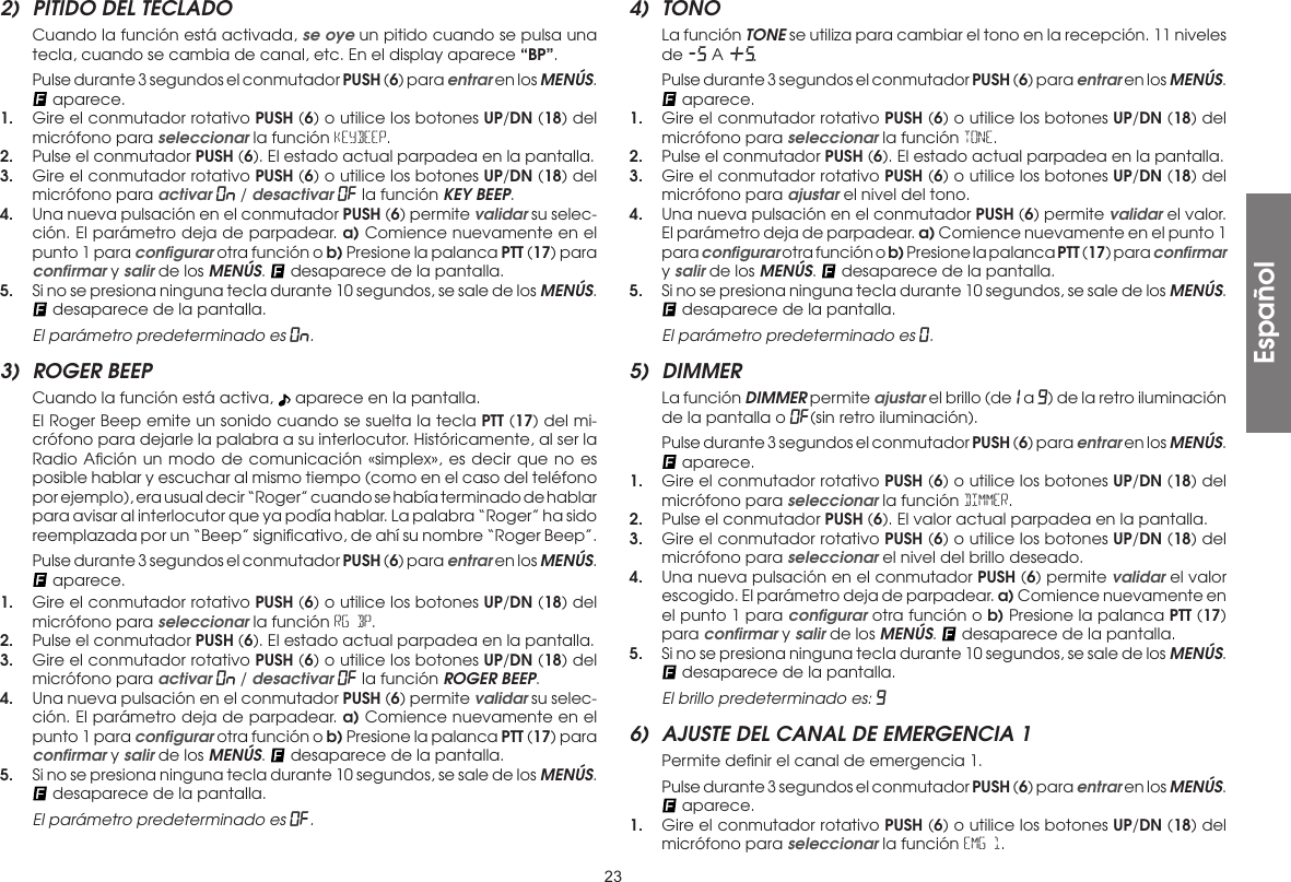232)  PITIDO DEL TECLADO  Cuando la función está activada, se oye un pitido cuando se pulsa una tecla, cuando se cambia de canal, etc. En el display aparece “BP”.  Pulse durante 3 segundos el conmutador PUSH (6) para entrar en los MENÚS.  aparece.1.  Gire el conmutador rotativo PUSH (6) o utilice los botones UP/DN (18) del micrófono para seleccionar la función KEyBEEP.2.  Pulse el conmutador PUSH (6). El estado actual parpadea en la pantalla.3.  Gire el conmutador rotativo PUSH (6) o utilice los botones UP/DN (18) del micrófono para activar On / desactivar OF la función KEY BEEP.4.  Una nueva pulsación en el conmutador PUSH (6) permite validar su selec-ción. El parámetro deja de parpadear. a) Comience nuevamente en el punto 1 para conﬁgurar otra función o b) Presione la palanca PTT (17) para conﬁrmar y salir de los MENÚS.   desaparece de la pantalla.5.  Si no se presiona ninguna tecla durante 10 segundos, se sale de los MENÚS.  desaparece de la pantalla. El parámetro predeterminado es On.3)  ROGER BEEP  Cuando la función está activa,   aparece en la pantalla.  El Roger Beep emite un sonido cuando se suelta la tecla PTT (17) del mi-crófono para dejarle la palabra a su interlocutor. Históricamente, al ser la Radio Aﬁción un modo de comunicación «simplex», es decir que no es posible hablar y escuchar al mismo tiempo (como en el caso del teléfono por ejemplo), era usual decir “Roger” cuando se había terminado de hablar para avisar al interlocutor que ya podía hablar. La palabra “Roger” ha sido reemplazada por un “Beep” signiﬁcativo, de ahí su nombre “Roger Beep”.  Pulse durante 3 segundos el conmutador PUSH (6) para entrar en los MENÚS.  aparece.1.  Gire el conmutador rotativo PUSH (6) o utilice los botones UP/DN (18) del micrófono para seleccionar la función RG BP.2.  Pulse el conmutador PUSH (6). El estado actual parpadea en la pantalla.3.  Gire el conmutador rotativo PUSH (6) o utilice los botones UP/DN (18) del micrófono para activar On / desactivar OF la función ROGER BEEP.4.  Una nueva pulsación en el conmutador PUSH (6) permite validar su selec-ción. El parámetro deja de parpadear. a) Comience nuevamente en el punto 1 para conﬁgurar otra función o b) Presione la palanca PTT (17) para conﬁrmar y salir de los MENÚS.   desaparece de la pantalla.5.  Si no se presiona ninguna tecla durante 10 segundos, se sale de los MENÚS.  desaparece de la pantalla.  El parámetro predeterminado es Of.4) TONO  La función TONE se utiliza para cambiar el tono en la recepción. 11 niveles de -5 A +5.  Pulse durante 3 segundos el conmutador PUSH (6) para entrar en los MENÚS.  aparece.1.  Gire el conmutador rotativo PUSH (6) o utilice los botones UP/DN (18) del micrófono para seleccionar la función TONE.2.  Pulse el conmutador PUSH (6). El estado actual parpadea en la pantalla.3.  Gire el conmutador rotativo PUSH (6) o utilice los botones UP/DN (18) del micrófono para ajustar el nivel del tono.4.  Una nueva pulsación en el conmutador PUSH (6) permite validar el valor. El parámetro deja de parpadear. a) Comience nuevamente en el punto 1 para conﬁgurar otra función o b) Presione la palanca PTT (17) para conﬁrmar y salir de los MENÚS.   desaparece de la pantalla.5.  Si no se presiona ninguna tecla durante 10 segundos, se sale de los MENÚS.  desaparece de la pantalla. El parámetro predeterminado es 0.5) DIMMER  La función DIMMER permite ajustar el brillo (de 1 a 9) de la retro iluminación de la pantalla o OF(sin retro iluminación).  Pulse durante 3 segundos el conmutador PUSH (6) para entrar en los MENÚS.  aparece.1.  Gire el conmutador rotativo PUSH (6) o utilice los botones UP/DN (18) del micrófono para seleccionar la función DIMMER.2.  Pulse el conmutador PUSH (6). El valor actual parpadea en la pantalla.3.  Gire el conmutador rotativo PUSH (6) o utilice los botones UP/DN (18) del micrófono para seleccionar el nivel del brillo deseado.4.  Una nueva pulsación en el conmutador PUSH (6) permite validar el valor escogido. El parámetro deja de parpadear. a) Comience nuevamente en el punto 1 para conﬁgurar otra función o b) Presione la palanca PTT (17) para conﬁrmar y salir de los MENÚS.   desaparece de la pantalla.5.  Si no se presiona ninguna tecla durante 10 segundos, se sale de los MENÚS.  desaparece de la pantalla.  El brillo predeterminado es: 96)  AJUSTE DEL CANAL DE EMERGENCIA 1  Permite deﬁnir el canal de emergencia 1.  Pulse durante 3 segundos el conmutador PUSH (6) para entrar en los MENÚS.  aparece.1.  Gire el conmutador rotativo PUSH (6) o utilice los botones UP/DN (18) del micrófono para seleccionar la función EMG 1.Español