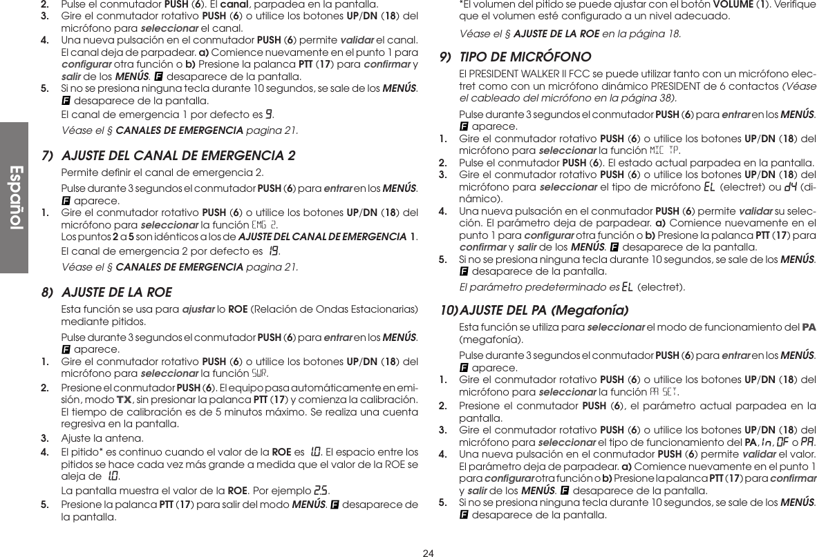 242.  Pulse el conmutador PUSH (6). El canal, parpadea en la pantalla.3.  Gire el conmutador rotativo PUSH (6) o utilice los botones UP/DN (18) del micrófono para seleccionar el canal.4.  Una nueva pulsación en el conmutador PUSH (6) permite validar el canal. El canal deja de parpadear. a) Comience nuevamente en el punto 1 para conﬁgurar otra función o b) Presione la palanca PTT (17) para conﬁrmar y salir de los MENÚS.   desaparece de la pantalla.5.  Si no se presiona ninguna tecla durante 10 segundos, se sale de los MENÚS.  desaparece de la pantalla.  El canal de emergencia 1 por defecto es 9.  Véase el § CANALES DE EMERGENCIA pagina 21.7)  AJUSTE DEL CANAL DE EMERGENCIA 2  Permite deﬁnir el canal de emergencia 2.  Pulse durante 3 segundos el conmutador PUSH (6) para entrar en los MENÚS.  aparece.1.  Gire el conmutador rotativo PUSH (6) o utilice los botones UP/DN (18) del micrófono para seleccionar la función EMG 2.  Los puntos 2 a 5 son idénticos a los de AJUSTE DEL CANAL DE EMERGENCIA  1.  El canal de emergencia 2 por defecto es 19.  Véase el § CANALES DE EMERGENCIA pagina 21.8)  AJUSTE DE LA ROE  Esta función se usa para ajustar lo ROE (Relación de Ondas Estacionarias) mediante pitidos.  Pulse durante 3 segundos el conmutador PUSH (6) para entrar en los MENÚS.  aparece.1.  Gire el conmutador rotativo PUSH (6) o utilice los botones UP/DN (18) del micrófono para seleccionar la función SWR.2.  Presione el conmutador PUSH (6). El equipo pasa automáticamente en emi-sión, modo TX, sin presionar la palanca PTT (17) y comienza la calibración. El tiempo de calibración es de 5 minutos máximo. Se realiza una cuenta regresiva en la pantalla.3.  Ajuste la antena.4.  El pitido* es continuo cuando el valor de la ROE es 1.0. El espacio entre los pitidos se hace cada vez más grande a medida que el valor de la ROE se aleja de 1.0.  La pantalla muestra el valor de la ROE. Por ejemplo 2.5.5.  Presione la palanca PTT (17) para salir del modo MENÚS.   desaparece de la pantalla. *El volumen del pitido se puede ajustar con el botón VOLUME (1). Veriﬁque que el volumen esté conﬁgurado a un nivel adecuado. Véase el § AJUSTE DE LA ROE en la página 18.9)  TIPO DE MICRÓFONO  El PRESIDENT WALKER II FCC se puede utilizar tanto con un micrófono elec-tret como con un micrófono dinámico PRESIDENT de 6 contactos (Véase el cableado del micrófono en la página 38).  Pulse durante 3 segundos el conmutador PUSH (6) para entrar en los MENÚS.  aparece.1.  Gire el conmutador rotativo PUSH (6) o utilice los botones UP/DN (18) del micrófono para seleccionar la función MIC TP.2.  Pulse el conmutador PUSH (6). El estado actual parpadea en la pantalla.3.  Gire el conmutador rotativo PUSH (6) o utilice los botones UP/DN (18) del micrófono para seleccionar el tipo de micrófono EL (electret) ou DY (di-námico).4.  Una nueva pulsación en el conmutador PUSH (6) permite validar su selec-ción. El parámetro deja de parpadear. a) Comience nuevamente en el punto 1 para conﬁgurar otra función o b) Presione la palanca PTT (17) para conﬁrmar y salir de los MENÚS.   desaparece de la pantalla.5.  Si no se presiona ninguna tecla durante 10 segundos, se sale de los MENÚS.  desaparece de la pantalla. El parámetro predeterminado es eL (electret).10) AJUSTE DEL PA (Megafonía)  Esta función se utiliza para seleccionar el modo de funcionamiento del PA (megafonía).  Pulse durante 3 segundos el conmutador PUSH (6) para entrar en los MENÚS.  aparece.1.  Gire el conmutador rotativo PUSH (6) o utilice los botones UP/DN (18) del micrófono para seleccionar la función PA SET.2.  Presione el conmutador PUSH (6), el parámetro actual parpadea en la pantalla.3.  Gire el conmutador rotativo PUSH (6) o utilice los botones UP/DN (18) del micrófono para seleccionar el tipo de funcionamiento del PA, In , OF o PA.4.  Una nueva pulsación en el conmutador PUSH (6) permite validar el valor. El parámetro deja de parpadear. a) Comience nuevamente en el punto 1 para conﬁgurar otra función o b) Presione la palanca PTT (17) para conﬁrmar y salir de los MENÚS.   desaparece de la pantalla.5.  Si no se presiona ninguna tecla durante 10 segundos, se sale de los MENÚS.  desaparece de la pantalla.Español