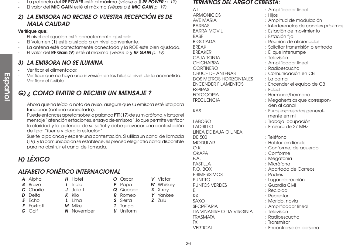 26-  La potencia del RF POWER esté al máximo (véase o § RF POWER p. 19).-  El valor del MIC GAIN esté al máximo (véase o § MIC GAIN p. 19).2)  LA EMISORA NO RECIBE O VUESTRA RECEPCIÓN ES DE MALA CALIDADVeriﬁque que:-  El nivel del squelch esté correctamente ajustado.-  El Volumen (1) esté ajustado a un nivel conveniente.-  La antena esté correctamente conectada y la ROE este bien ajustada.-  El valor del RF Gain (9) esté al máximo (véase o § RF GAIN p. 19).3)  LA EMISORA NO SE ILUMINA-  Veriﬁcar el alimentador.-  Veriﬁcar que no haya una inversión en los hilos al nivel de la acometida.-  Veriﬁcar el fusible.G) ¿ COMO EMITIR O RECIBIR UN MENSAJE ?  Ahora que ha leído la nota de aviso, asegure que su emisora esté lista para funcionar (antena conectada).  Puede entonces apretar sobre la palanca PTT (17) de su micrófono, y lanzar el mensaje “atención estaciones, ensayo de emisora”, lo que permite veriﬁcar la claridad y la potencia de su señal y debe provocar una contestación de tipo: “fuerte y claro la estación”.  Suelte la palanca y espere una contestación. Si utiliza un canal de llamada (19), y la comunicación se establece, es preciso elegir otro canal disponible para no obstruir el canal de llamada.H) LÉXICOALFABETO FONÉTICO INTERNACIONAL A Alpha  H Hotel  O Oscar  V Victor B Bravo  I India  P Papa  W Whiskey C Charlie  J Juliett  Q Quebec  X X-ray D Delta  K Kilo  R Romeo  Y Yankee E Echo  L Lima  S Sierra  Z Zulu F Foxtrott  M Mike  T Tango  G Golf  N November  U UniformTERMINOS DEL ARGOT CEBEISTA:A.L.   :  Ampliﬁcador linealARMONICOS  : HijosAVE MARIA  :  Amplitud de modulaciónBARBAS  :  Interferencias de canales próximosBARRA MOVIL  :  Estación de movimientoBASE  :  Estación ﬁjaBIGOTADA  :  Reunión de aﬁcionadosBREAK  :  Solicitar transmisión o entradaBREAKER  :  El que interrumpeCAJA TONTA  :  TelevisiónCHICHARRA  :  Ampliﬁcador linealCORTINERO  : RadioescuchaCRUCE DE ANTENAS  :  Comunicación en CBDOS METROS HORIZONTALES  :  La camaENCENDER FILAMENTOS  :  Encender el equipo de CBESPIRAS  : EdadFOTOCOPIA  : Hermano/hermanaFRECUENCIA  :  Megahertzios que correspon-      den al canalKAS   :  Euros expresadas general-      mente en milLABORO  :  Trabajo, ocupaciónLADRILLO  :  Emisora de 27 MHzLINEA DE BAJA O LINEADE 500  :  TeléfonoMODULAR  :  Hablar emitiendoO.K.   :  Conforme, de acuerdoOKAPA  : ConformeP.A.   :  MegafoniaPASTILLA  : MicrófonoP.O. BOX  :  Apartado de CorreosPRIMERISIMOS  : PadresPUNTITO  :  Lugar de reuniónPUNTOS VERDES  :  Guardia CivilE.    : RecibidoRX.   : ReceptorSAXO  :  Marido, noviaSECRETARIA  :  Ampliﬁcador linealTIA VINAGRE O TIA VIRGINIA  :  TelevisiónTRASMATA  : RadioescuchaTX    : TransmisorVERTICAL  :  Encontrarse en personaEspañol