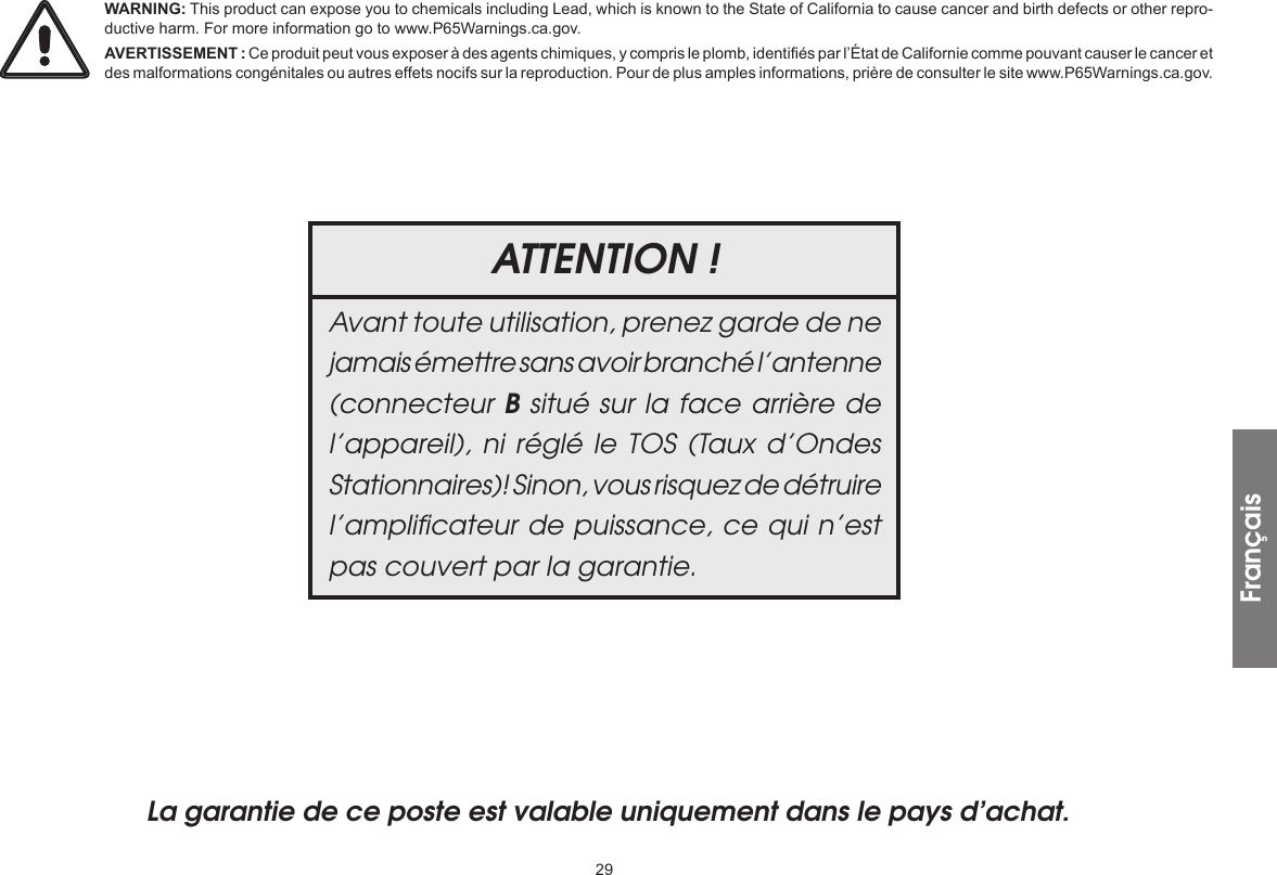 29La garantie de ce poste est valable uniquement dans le pays d’achat.ATTENTION !Avant toute utilisation, prenez garde de ne jamais émettre sans avoir branché l’antenne (connecteur B situé sur la face arrière de l’appareil), ni réglé le TOS (Taux d’Ondes Stationnaires)! Sinon, vous risquez de détruire l’ampliﬁcateur de puissance, ce qui n’est pas couvert par la garantie.FrançaisWARNING: This product can expose you to chemicals including Lead, which is known to the State of California to cause cancer and birth defects or other repro-ductive harm. For more information go to www.P65Warnings.ca.gov.AVERTISSEMENT : Ce produit peut vous exposer à des agents chimiques, y compris le plomb, identifiés par l’État de Californie comme pouvant causer le cancer et des malformations congénitales ou autres effets nocifs sur la reproduction. Pour de plus amples informations, prière de consulter le site www.P65Warnings.ca.gov.