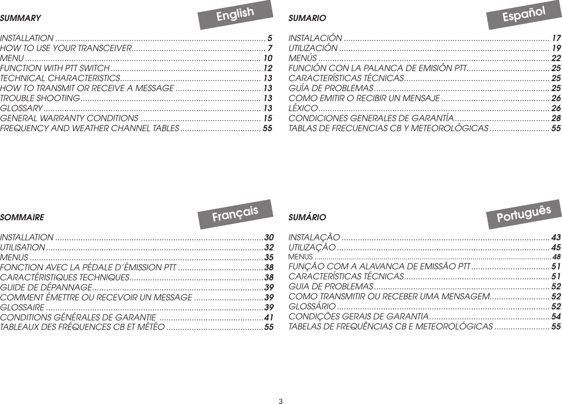 3SUMARIOINSTALACIÓN ......................................................................................... 17UTILIZACIÓN ........................................................................................... 19MENÚS .................................................................................................... 22FUNCIÓN CON LA PALANCA DE EMISIÓN PTT .................................... 25CARACTERÍSTICAS TÉCNICAS ............................................................... 25GUÍA DE PROBLEMAS ............................................................................ 25COMO EMITIR O RECIBIR UN MENSAJE ............................................... 26LÉXICO .................................................................................................... 26CONDICIONES GENERALES DE GARANTÍA ......................................... 28TABLAS DE FRECUENCIAS CB Y METEOROLÓGICAS .......................... 55SUMMARYINSTALLATION ........................................................................................... 5HOW TO USE YOUR TRANSCEIVER .......................................................... 7MENU ...................................................................................................... 10FUNCTION WITH PTT SWITCH ................................................................. 12TECHNICAL CHARACTERISTICS ............................................................. 13HOW TO TRANSMIT OR RECEIVE A MESSAGE ..................................... 13TROUBLE SHOOTING .............................................................................. 13GLOSSARY .............................................................................................. 13GENERAL WARRANTY CONDITIONS  .................................................... 15FREQUENCY AND WEATHER CHANNEL TABLES ................................... 55SOMMAIREINSTALLATION ..........................................................................................30UTILISATION .............................................................................................. 32MENUS .....................................................................................................35FONCTION AVEC LA PÉDALE D’ÉMISSION PTT .....................................38CARACTÉRISTIQUES TECHNIQUES ..........................................................38GUIDE DE DÉPANNAGE ..........................................................................39COMMENT ÉMETTRE OU RECEVOIR UN MESSAGE ..............................39GLOSSAIRE ..............................................................................................39CONDITIONS GÉNÉRALES DE GARANTIE  .............................................41TABLEAUX DES FRÉQUENCES CB ET MÉTÉO ..........................................55FrançaisEspañolEnglishSUMÁRIOINSTALAÇÃO .......................................................................................... 43UTILIZAÇÃO ............................................................................................ 45MENUS .....................................................................................................................48FUNÇÃO COM A ALAVANCA DE EMISSÃO PTT .................................. 51CARACTERÍSTICAS TÉCNICAS ............................................................... 51GUIA DE PROBLEMAS ............................................................................ 52COMO TRANSMITIR OU RECEBER UMA MENSAGEM .......................... 52GLOSSÁRIO ............................................................................................ 52CONDIÇÕES GERAIS DE GARANTIA .................................................... 54TABELAS DE FREQUÊNCIAS CB E METEOROLÓGICAS ........................ 55Português