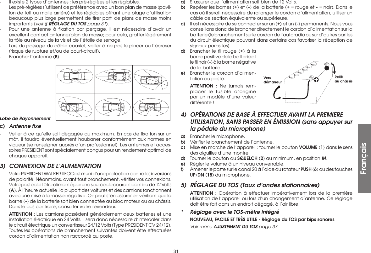 31-  Il existe 2 types d’antennes : les pré-réglées et les réglables.  Les pré-réglées s’utilisent de préférence avec un bon plan de masse (pavil-lon de toit ou malle arrière) et les réglables offrant une plage d’utilisation beaucoup plus large permettent de tirer parti de plans de masse moins importants (voir § RÉGLAGE DU TOS page 31).-  Pour une antenne à ﬁxation par perçage, il est nécessaire d’avoir un excellent contact antenne/plan de masse; pour cela, gratter légèrement la tôle au niveau de la vis et de l’étoile de serrage.-  Lors du passage du câble coaxial, veiller à ne pas le pincer ou l’écraser (risque de rupture et/ou de court-circuit).-  Brancher l’antenne (B).a)  S’assurer que l’alimentation soit bien de 12 Volts.b)  Repérer les bornes (+) et (-) de la batterie (+ = rouge et - = noir). Dans le cas où il serait nécessaire de rallonger le cordon d’alimentation, utiliser un câble de section équivalente ou supérieure.c)  Il est nécessaire de se connecter sur un (+) et un (-) permanents. Nous vous conseillons donc de brancher directement le cordon d’alimentation sur la batterie (le branchement sur le cordon de l’autoradio ou sur d’autres parties du circuit électrique pouvant dans certains cas favoriser la réception de signaux parasites).d)  Brancher le ﬁl rouge (+) à la borne positive de la batterie et le ﬁl noir (-) à la borne négative de la batterie.e)  Brancher le cordon d’alimen-tation au poste. ATTENTION : Ne jamais rem-placer le fusible d’origine par un modèle d’une valeur différente !4)  OPÉRATIONS DE BASE À EFFECTUER AVANT LA PREMIERE UTILISATION, SANS PASSER EN ÉMISSION (sans appuyer sur la pédale du microphone)a)  Brancher le microphone.b)  Vériﬁer le branchement de l’antenne.c)  Mise en marche de l’appareil : tourner le bouton VOLUME (1) dans le sens des aiguilles d’une montre.d)  Tourner le bouton du SQUELCH (2) au minimum, en position M.e)  Régler le volume à un niveau convenable.f)  Amener le poste sur le canal 20 à l’aide du rotateur PUSH (6) ou des touches UP/DN (18) du microphone.5)  RÉGLAGE DU TOS (Taux d’ondes stationnaires) ATTENTION : Opération à effectuer impérativement lors de la première utilisation de l’appareil ou lors d’un changement d’antenne. Ce réglage doit être fait dans un endroit dégagé, à l’air libre.*  Réglage avec le TOS-mètre intégré NOUVEAU, FACILE ET TRÈS UTILE - Réglage du TOS par bips sonores Voir menu AJUSTEMENT DU TOS page 37.Lobe de Rayonnementc)  Antenne fixe-  Veiller à ce qu’elle soit dégagée au maximum. En cas de ﬁxation sur un mât, il faudra éventuellement haubaner conformément aux normes en vigueur (se renseigner auprès d’un professionnel). Les antennes et acces-soires PRESIDENT sont spécialement conçus pour un rendement optimal de chaque appareil.3)  CONNEXION DE L’ALIMENTATION  Votre PRESIDENT WALKER II FCC est muni d’une protection contre les inversions de polarité. Néanmoins, avant tout branchement, vériﬁer vos connexions. Votre poste doit être alimenté par une source de courant continu de 12 Volts (A). À l’heure actuelle, la plupart des voitures et des camions fonctionnent avec une mise à la masse négative. On peut s’en assurer en vériﬁant que la borne (-) de la batterie soit bien connectée au bloc moteur ou au châssis. Dans le cas contraire, consulter votre revendeur. ATTENTION : Les camions possèdent généralement deux batteries et une installation électrique en 24 Volts. Il sera donc nécessaire d’intercaler dans le circuit électrique un convertisseur 24/12 Volts (Type PRESIDENT CV 24/12). Toutes les opérations de branchement suivantes doivent être effectuées cordon d’alimentation non raccordé au poste.Français