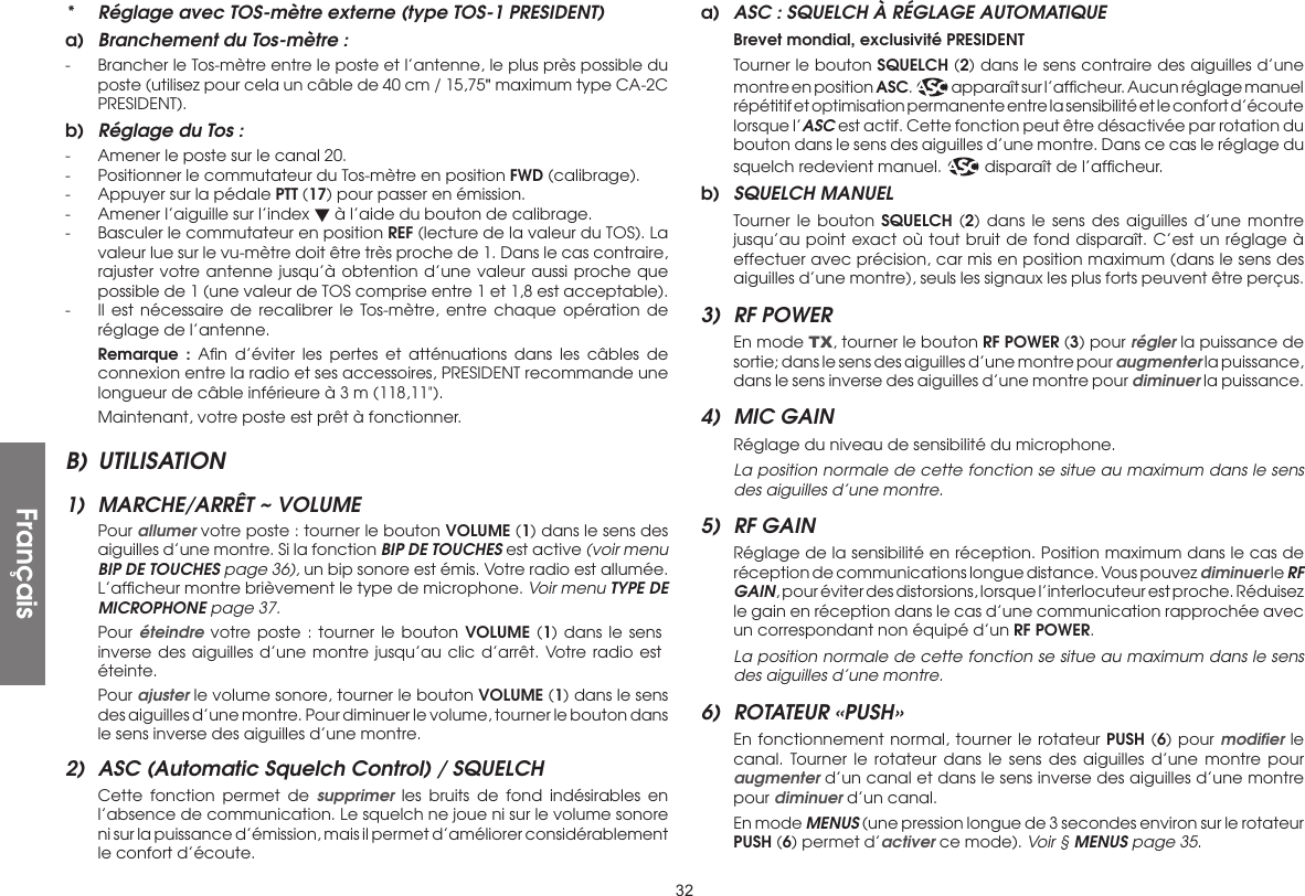 32*  Réglage avec TOS-mètre externe (type TOS-1 PRESIDENT)a)  Branchement du Tos-mètre :-  Brancher le Tos-mètre entre le poste et l’antenne, le plus près possible du poste (utilisez pour cela un câble de 40 cm / 15,75&quot; maximum type CA-2C PRESIDENT).b)  Réglage du Tos :-  Amener le poste sur le canal 20.-  Positionner le commutateur du Tos-mètre en position FWD (calibrage).-  Appuyer sur la pédale PTT (17) pour passer en émission.-  Amener l’aiguille sur l’index  à l’aide du bouton de calibrage.-  Basculer le commutateur en position REF (lecture de la valeur du TOS). La valeur lue sur le vu-mètre doit être très proche de 1. Dans le cas contraire, rajuster votre antenne jusqu’à obtention d’une valeur aussi proche que possible de 1 (une valeur de TOS comprise entre 1 et 1,8 est acceptable).-  Il est nécessaire de recalibrer le Tos-mètre, entre chaque opération de réglage de l’antenne. Remarque : Aﬁn d’éviter les pertes et atténuations dans les câbles de connexion entre la radio et ses accessoires, PRESIDENT recommande une longueur de câble inférieure à 3 m (118,11&quot;).  Maintenant, votre poste est prêt à fonctionner.B) UTILISATION1)  MARCHE/ARRÊT ~ VOLUME Pour allumer votre poste : tourner le bouton VOLUME (1) dans le sens des aiguilles d’une montre. Si la fonction BIP DE TOUCHES est active (voir menu BIP DE TOUCHES page 36), un bip sonore est émis. Votre radio est allumée. L’afﬁcheur montre brièvement le type de microphone. Voir menu TYPE DE MICROPHONE page 37. Pour éteindre votre poste : tourner le bouton VOLUME (1) dans le sens inverse des aiguilles d’une montre jusqu’au clic d’arrêt. Votre radio est éteinte. Pour ajuster le volume sonore, tourner le bouton VOLUME (1) dans le sens des aiguilles d’une montre. Pour diminuer le volume, tourner le bouton dans le sens inverse des aiguilles d’une montre.2)  ASC (Automatic Squelch Control) / SQUELCH  Cette fonction permet de supprimer les bruits de fond indésirables en l’absence de communication. Le squelch ne joue ni sur le volume sonore ni sur la puissance d’émission, mais il permet d’améliorer considérablement le confort d’écoute.a)  ASC : SQUELCH À RÉGLAGE AUTOMATIQUE Brevet mondial, exclusivité PRESIDENT  Tourner le bouton SQUELCH (2) dans le sens contraire des aiguilles d’une montre en position ASC.   apparaît sur l’afﬁcheur. Aucun réglage manuel répétitif et optimisation permanente entre la sensibilité et le confort d’écoute lorsque l’ASC est actif. Cette fonction peut être désactivée par rotation du bouton dans le sens des aiguilles d’une montre. Dans ce cas le réglage du squelch redevient manuel.   disparaît de l’afﬁcheur.b)  SQUELCH MANUEL  Tourner le bouton SQUELCH (2) dans le sens des aiguilles d’une montre jusqu’au point exact où tout bruit de fond disparaît. C’est un réglage à effectuer avec précision, car mis en position maximum (dans le sens des aiguilles d’une montre), seuls les signaux les plus forts peuvent être perçus.3)  RF POWER  En mode TX, tourner le bouton RF POWER (3) pour régler la puissance de sortie; dans le sens des aiguilles d’une montre pour augmenter la puissance, dans le sens inverse des aiguilles d’une montre pour diminuer la puissance.4)  MIC GAIN  Réglage du niveau de sensibilité du microphone.  La position normale de cette fonction se situe au maximum dans le sens des aiguilles d’une montre.5)  RF GAIN  Réglage de la sensibilité en réception. Position maximum dans le cas de réception de communications longue distance. Vous pouvez diminuer le RF GAIN, pour éviter des distorsions, lorsque l’interlocuteur est proche. Réduisez le gain en réception dans le cas d’une communication rapprochée avec un correspondant non équipé d’un RF POWER.  La position normale de cette fonction se situe au maximum dans le sens des aiguilles d’une montre.6)  ROTATEUR «PUSH»  En fonctionnement normal, tourner le rotateur PUSH (6) pour modiﬁer le canal. Tourner le rotateur dans le sens des aiguilles d’une montre pour augmenter d’un canal et dans le sens inverse des aiguilles d’une montre pour diminuer d’un canal.  En mode MENUS (une pression longue de 3 secondes environ sur le rotateur PUSH (6) permet d’activer ce mode). Voir § MENUS page 35.Français