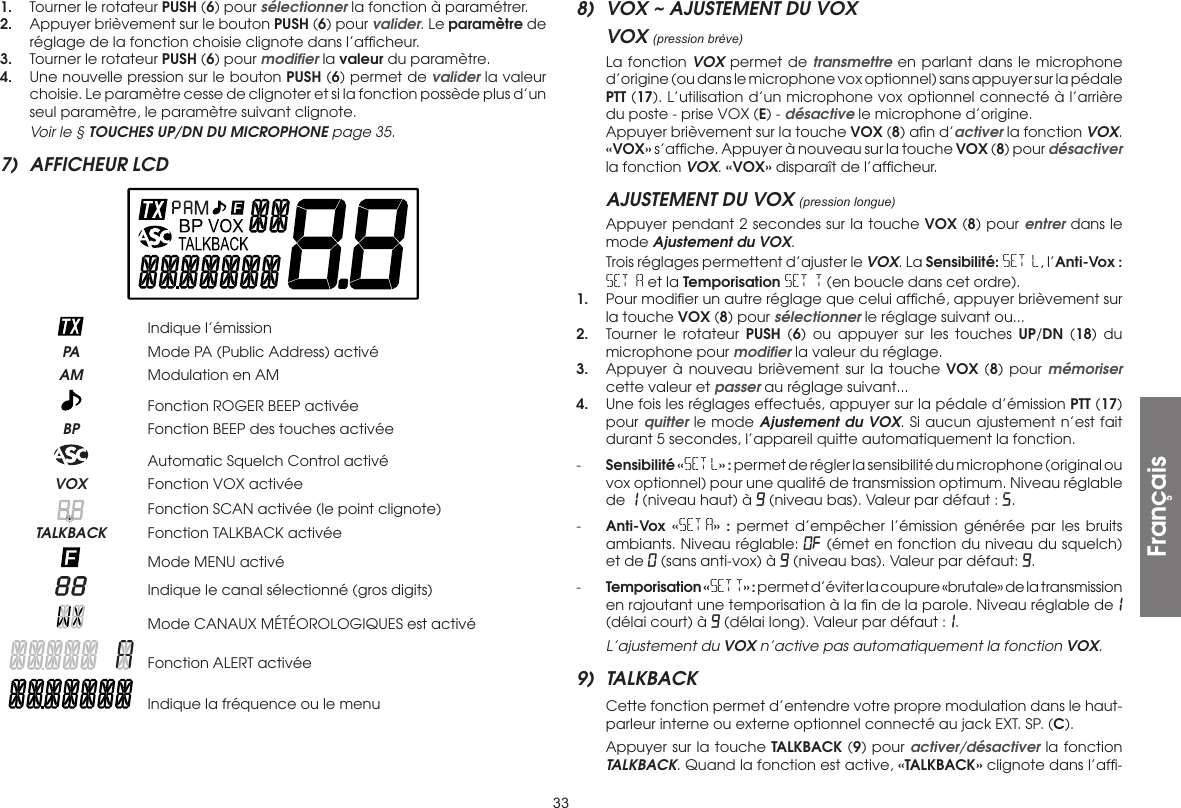 331.  Tourner le rotateur PUSH (6) pour sélectionner la fonction à paramétrer.2.  Appuyer brièvement sur le bouton PUSH (6) pour valider. Le paramètre de réglage de la fonction choisie clignote dans l’afﬁcheur.3.  Tourner le rotateur PUSH (6) pour modiﬁer la valeur du paramètre.4.  Une nouvelle pression sur le bouton PUSH (6) permet de valider la valeur choisie. Le paramètre cesse de clignoter et si la fonction possède plus d’un seul paramètre, le paramètre suivant clignote.  Voir le § TOUCHES UP/DN DU MICROPHONE page 35.7)  AFFICHEUR LCD    Indique l’émission PA  Mode PA (Public Address) activé AM  Modulation en AM   Fonction ROGER BEEP activée BP  Fonction BEEP des touches activée   Automatic Squelch Control activé VOX  Fonction VOX activée   Fonction SCAN activée (le point clignote) TALKBACK  Fonction TALKBACK activée   Mode MENU activé   Indique le canal sélectionné (gros digits)   Mode CANAUX MÉTÉOROLOGIQUES est activé   Fonction ALERT activée   Indique la fréquence ou le menu8)  VOX ~ AJUSTEMENT DU VOXVOX (pression brève)  La fonction VOX permet de transmettre en parlant dans le microphone d’origine (ou dans le microphone vox optionnel) sans appuyer sur la pédale PTT (17). L’utilisation d’un microphone vox optionnel connecté à l’arrière du poste - prise VOX (E) - désactive le microphone d’origine.  Appuyer brièvement sur la touche VOX (8) aﬁn d’activer la fonction VOX. «VOX» s’afﬁche. Appuyer à nouveau sur la touche VOX (8) pour désactiver la fonction VOX. «VOX» disparaît de l’afﬁcheur.AJUSTEMENT DU VOX (pression longue)  Appuyer pendant 2 secondes sur la touche VOX (8) pour entrer dans le mode Ajustement du VOX.  Trois réglages permettent d’ajuster le VOX. La Sensibilité: SET L, l’Anti-Vox : SET A et la Temporisation SET T (en boucle dans cet ordre).1.  Pour modiﬁer un autre réglage que celui afﬁché, appuyer brièvement sur la touche VOX (8) pour sélectionner le réglage suivant ou...2.  Tourner le rotateur PUSH (6) ou appuyer sur les touches UP/DN (18) du microphone pour modiﬁer la valeur du réglage.3.  Appuyer à nouveau brièvement sur la touche VOX (8) pour mémoriser cette valeur et passer au réglage suivant...4.  Une fois les réglages effectués, appuyer sur la pédale d’émission PTT (17) pour quitter le mode Ajustement du VOX. Si aucun ajustement n’est fait durant 5 secondes, l’appareil quitte automatiquement la fonction.-  Sensibilité «SET L» : permet de régler la sensibilité du microphone (original ou vox optionnel) pour une qualité de transmission optimum. Niveau réglable de 1 (niveau haut) à 9 (niveau bas). Valeur par défaut : 5.-  Anti-Vox «SET A» : permet d’empêcher l’émission générée par les bruits ambiants. Niveau réglable: OF (émet en fonction du niveau du squelch) et de 0 (sans anti-vox) à 9 (niveau bas). Valeur par défaut: 9.-  Temporisation «SET T» : permet d’éviter la coupure «brutale» de la transmission en rajoutant une temporisation à la ﬁn de la parole. Niveau réglable de1 (délai court) à 9 (délai long). Valeur par défaut :1.  L’ajustement du VOX n’active pas automatiquement la fonction VOX.9) TALKBACK  Cette fonction permet d’entendre votre propre modulation dans le haut-parleur interne ou externe optionnel connecté au jack EXT. SP. (C).  Appuyer sur la touche TALKBACK (9) pour activer/désactiver la fonction TALKBACK. Quand la fonction est active, «TALKBACK» clignote dans l’afﬁ-Français