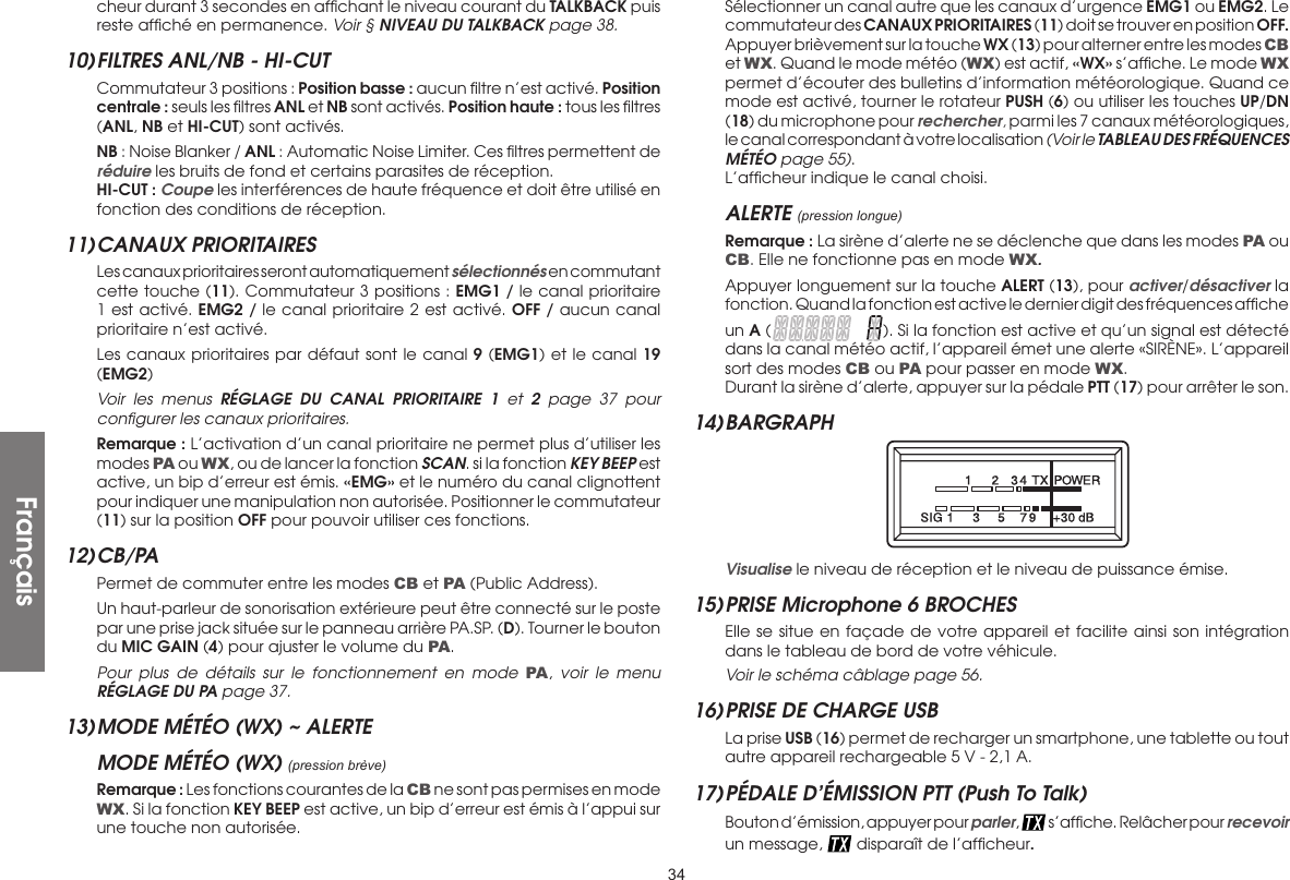 34cheur durant 3 secondes en afﬁchant le niveau courant du TALKBACK puis reste afﬁché en permanence. Voir § NIVEAU DU TALKBACK page 38.10) FILTRES ANL/NB - HI-CUT  Commutateur 3 positions : Position basse : aucun ﬁltre n’est activé. Position centrale : seuls les ﬁltres ANL et NB sont activés. Position haute : tous les ﬁltres (ANL, NB et HI-CUT) sont activés. NB : Noise Blanker / ANL : Automatic Noise Limiter. Ces ﬁltres permettent de réduire les bruits de fond et certains parasites de réception. HI-CUT : Coupe les interférences de haute fréquence et doit être utilisé en fonction des conditions de réception.11) CANAUX  PRIORITAIRES  Les canaux prioritaires seront automatiquement sélectionnés en commutant cette touche (11). Commutateur 3 positions : EMG1 / le canal prioritaire 1 est activé. EMG2 / le canal prioritaire 2 est activé. OFF / aucun canal prioritaire n’est activé.  Les canaux prioritaires par défaut sont le canal 9 (EMG1) et le canal 19 (EMG2) Voir les menus RÉGLAGE DU CANAL PRIORITAIRE 1 et 2 page 37 pour conﬁgurer les canaux prioritaires. Remarque : L’activation d’un canal prioritaire ne permet plus d’utiliser les modes PA  ou WX, ou de lancer la fonction SCAN. si la fonction KEY BEEP est active, un bip d’erreur est émis. «EMG» et le numéro du canal clignottent pour indiquer une manipulation non autorisée. Positionner le commutateur (11) sur la position OFF pour pouvoir utiliser ces fonctions.12) CB/PA  Permet de commuter entre les modes CB et PA (Public Address).  Un haut-parleur de sonorisation extérieure peut être connecté sur le poste par une prise jack située sur le panneau arrière PA.SP. (D). Tourner le bouton du MIC GAIN (4) pour ajuster le volume du PA. Pour plus de détails sur le fonctionnement en mode PA, voir le menu RÉGLAGE DU PA page 37.13) MODE MÉTÉO (WX) ~ ALERTEMODE MÉTÉO (WX) (pression brève) Remarque : Les fonctions courantes de la CB ne sont pas permises en mode WX. Si la fonction KEY BEEP est active, un bip d’erreur est émis à l’appui sur une touche non autorisée.  Sélectionner un canal autre que les canaux d’urgence EMG1 ou EMG2. Le commutateur des CANAUX PRIORITAIRES (11) doit se trouver en position OFF. Appuyer brièvement sur la touche WX (13) pour alterner entre les modes CB et WX. Quand le mode météo (WX) est actif, «WX» s’afﬁche. Le mode WX permet d’écouter des bulletins d’information météorologique. Quand ce mode est activé, tourner le rotateur PUSH (6) ou utiliser les touches UP/DN (18) du microphone pour rechercher, parmi les 7 canaux météorologiques, le canal correspondant à votre localisation (Voir le TABLEAU DES FRÉQUENCES MÉTÉO page 55).  L’afﬁcheur indique le canal choisi.ALERTE (pression longue) Remarque : La sirène d’alerte ne se déclenche que dans les modes PA ou CB. Elle ne fonctionne pas en mode WX.  Appuyer longuement sur la touche ALERT (13), pour activer/désactiver la fonction. Quand la fonction est active le dernier digit des fréquences afﬁche un A (). Si la fonction est active et qu’un signal est détecté dans la canal météo actif, l’appareil émet une alerte «SIRÈNE». L’appareil sort des modes CB ou PA pour passer en mode WX.  Durant la sirène d’alerte, appuyer sur la pédale PTT (17) pour arrêter le son.14) BARGRAPH  Visualise le niveau de réception et le niveau de puissance émise.15) PRISE Microphone 6 BROCHES  Elle se situe en façade de votre appareil et facilite ainsi son intégration dans le tableau de bord de votre véhicule. Voir le schéma câblage page 56.16) PRISE DE CHARGE USB  La prise USB (16) permet de recharger un smartphone, une tablette ou tout autre appareil rechargeable 5 V - 2,1 A.17) PÉDALE D’ÉMISSION PTT (Push To Talk)  Bouton d’émission, appuyer pour parler,   s’afﬁche. Relâcher pour recevoir un message,   disparaît de l’afﬁcheur.Français