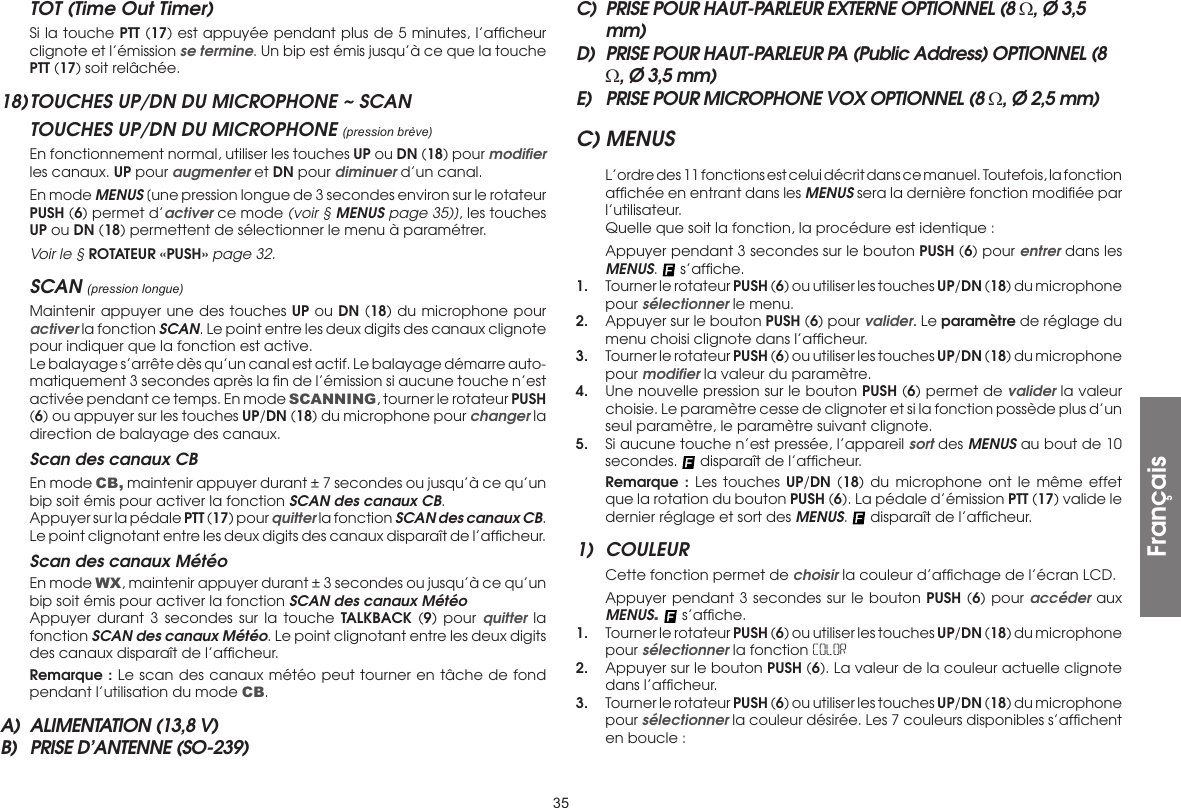 35TOT (Time Out Timer)  Si la touche PTT (17) est appuyée pendant plus de 5 minutes, l’afﬁcheur clignote et l’émission se termine. Un bip est émis jusqu’à ce que la touche PTT (17) soit relâchée.18) TOUCHES UP/DN DU MICROPHONE ~ SCANTOUCHES UP/DN DU MICROPHONE (pression brève)  En fonctionnement normal, utiliser les touches UP ou DN (18) pour modiﬁer les canaux. UP pour augmenter et DN pour diminuer d’un canal.  En mode MENUS [une pression longue de 3 secondes environ sur le rotateur PUSH (6) permet d’activer ce mode (voir § MENUS page 35)], les touches UP ou DN (18) permettent de sélectionner le menu à paramétrer. Voir le § ROTATEUR «PUSH» page 32.SCAN (pression longue)  Maintenir appuyer une des touches UP ou DN (18) du microphone pour activer la fonction SCAN. Le point entre les deux digits des canaux clignote pour indiquer que la fonction est active.  Le balayage s’arrête dès qu’un canal est actif. Le balayage démarre auto-matiquement 3 secondes après la ﬁn de l’émission si aucune touche n’est activée pendant ce temps. En mode SCANNING, tourner le rotateur PUSH (6) ou appuyer sur les touches UP/DN (18) du microphone pour changer la direction de balayage des canaux.  Scan des canaux CB  En mode CB, maintenir appuyer durant ± 7 secondes ou jusqu’à ce qu’un bip soit émis pour activer la fonction SCAN des canaux CB.  Appuyer sur la pédale PTT (17) pour quitter la fonction SCAN des canaux CB. Le point clignotant entre les deux digits des canaux disparaît de l’afﬁcheur.  Scan des canaux Météo  En mode WX, maintenir appuyer durant ± 3 secondes ou jusqu’à ce qu’un bip soit émis pour activer la fonction SCAN des canaux Météo   Appuyer durant 3 secondes sur la touche TALKBACK  (9) pour quitter la fonction SCAN des canaux Météo. Le point clignotant entre les deux digits des canaux disparaît de l’afﬁcheur. Remarque : Le scan des canaux météo peut tourner en tâche de fond pendant l’utilisation du mode CB.A)  ALIMENTATION (13,8 V)B)  PRISE D’ANTENNE (SO-239)C)  PRISE POUR HAUT-PARLEUR EXTERNE OPTIONNEL (8 Ω, Ø 3,5 mm)D)  PRISE POUR HAUT-PARLEUR PA (Public Address) OPTIONNEL (8 Ω, Ø 3,5 mm)E)  PRISE POUR MICROPHONE VOX OPTIONNEL (8 Ω, Ø 2,5 mm)C) MENUS  L’ordre des 11 fonctions est celui décrit dans ce manuel. Toutefois, la fonction afﬁchée en entrant dans les MENUS sera la dernière fonction modiﬁée par l’utilisateur.  Quelle que soit la fonction, la procédure est identique :  Appuyer pendant 3 secondes sur le bouton PUSH (6) pour entrer dans les MENUS.   s’afﬁche.1.  Tourner le rotateur PUSH (6) ou utiliser les touches UP/DN (18) du microphone pour sélectionner le menu.2.  Appuyer sur le bouton PUSH (6) pour valider. Le paramètre de réglage du menu choisi clignote dans l’afﬁcheur.3.  Tourner le rotateur PUSH (6) ou utiliser les touches UP/DN (18) du microphone pour modiﬁer la valeur du paramètre.4.  Une nouvelle pression sur le bouton PUSH (6) permet de valider la valeur choisie. Le paramètre cesse de clignoter et si la fonction possède plus d’un seul paramètre, le paramètre suivant clignote.5.  Si aucune touche n’est pressée, l’appareil sort des MENUS au bout de 10 secondes.   disparaît de l’afﬁcheur. Remarque : Les touches UP/DN (18) du microphone ont le même effet que la rotation du bouton PUSH (6). La pédale d’émission PTT (17) valide le dernier réglage et sort des MENUS.   disparaît de l’afﬁcheur.1) COULEUR  Cette fonction permet de choisir la couleur d’afﬁchage de l’écran LCD.  Appuyer pendant 3 secondes sur le bouton PUSH (6) pour accéder aux MENUS.   s’afﬁche.1.  Tourner le rotateur PUSH (6) ou utiliser les touches UP/DN (18) du microphone pour sélectionner la fonction COLOR2.  Appuyer sur le bouton PUSH (6). La valeur de la couleur actuelle clignote dans l’afﬁcheur.3.  Tourner le rotateur PUSH (6) ou utiliser les touches UP/DN (18) du microphone pour sélectionner la couleur désirée. Les 7 couleurs disponibles s’afﬁchent en boucle :Français