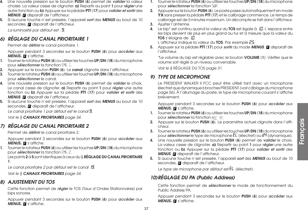 374.  Une nouvelle pression sur le bouton PUSH (6) permet de valider la valeur choisie. La valeur cesse de clignoter. a) Repartir au point 1 pour régler une autre fonction ou b) Appuyer sur la pédale PTT (17) pour valider et sortir des MENUS.   disparaît de l’afﬁcheur.5.  Si aucune touche n’est pressée, l’appareil sort des MENUS au bout de 10 secondes,   disparaît de l’afﬁcheur. La luminosité par défaut est : 9.6)  RÉGLAGE DU CANAL PRIORITAIRE 1  Permet de déﬁnir le canal prioritaire 1.  Appuyer pendant 3 secondes sur le bouton PUSH (6) pour accéder aux MENUS.   s’afﬁche.1.  Tourner le rotateur PUSH (6) ou utiliser les touches UP/DN (18) du microphone pour sélectionner la fonction EMG 1.2.  Appuyer sur le bouton PUSH (6). Le canal clignote dans l’afﬁcheur.3.  Tourner le rotateur PUSH (6) ou utiliser les touches UP/DN (18) du microphone pour sélectionner le canal.4.  Une nouvelle pression sur le bouton PUSH (6) permet de valider le choix. Le canal cesse de clignoter. a) Repartir au point 1 pour régler une autre fonction ou b) Appuyer sur la pédale PTT (17) pour valider et sortir des MENUS.   disparaît de l’afﬁcheur.5.  Si aucune touche n’est pressée, l’appareil sort des MENUS au bout de 10 secondes,   disparaît de l’afﬁcheur. Le canal prioritaire 1 par défaut est le canal 9.  Voir le § CANAUX PRIORITAIRES page 34.7)  RÉGLAGE DU CANAL PRIORITAIRE 2  Permet de déﬁnir le canal prioritaire 2.  Appuyer pendant 3 secondes sur le bouton PUSH (6) pour accéder aux MENUS.   s’afﬁche.1.  Tourner le rotateur PUSH (6) ou utiliser les touches UP/DN (18) du microphone pour sélectionner la fonction EMG 2.  Les points 2 à 5 sont identiques à ceux du § RÉGLAGE DU CANAL PRIORITAIRE 1. Le canal prioritaire 2 par défaut est le canal 19.  Voir le § CANAUX PRIORITAIRES page 34.8)  AJUSTEMENT DU TOS  Cette fonction permet de régler le TOS (Taux d’Ondes Stationnaires) par bips sonores.  Appuyer pendant 3 secondes sur le bouton PUSH (6) pour accéder aux MENUS.   s’afﬁche.1.  Tourner le rotateur PUSH (6) ou utiliser les touches UP/DN (18) du microphone pour sélectionner la fonction SWR.2.  Appuyer sur le bouton PUSH (6). Le poste passe automatiquement en mode TX sans presser la pédale PTT (17) et le calibrage commence. Le temps de calibrage est de 5 minutes maximum. Un décompte se fait dans l’afﬁcheur.3.  Ajuster l’antenne.4.  Le bip* est continu quand la valeur du TOS est égale à 1.0. L’espace entre les bips devient de plus en plus grand au fur et à mesure que la valeur du TOS s’éloigne de 1.0.  L’afﬁcheur indique la valeur du TOS. Par exemple 2.5.5.  Appuyer sur la pédale PTT (17) pour sortir du mode MENUS.   disparaît de l’afﬁcheur. *Le volume du bip est réglable avec le bouton VOLUME (1). Vériﬁer que le volume soit réglé à un niveau convenable.  Voir le § RÉGLAGE DU TOS page 31.9)  TYPE DE MICROPHONE  Le PRESIDENT WALKER II FCC peut être utilisé tant avec un microphone électret que dynamique 6 broches PRESIDENT (voir câblage du microphone page 56). À l’allumage du poste, le type de microphone courant s’afﬁche brièvement.  Appuyer pendant 3 secondes sur le bouton PUSH (6) pour accéder aux MENUS.   s’afﬁche.1.  Tourner le rotateur PUSH (6) ou utiliser les touches UP/DN (18) du microphone pour sélectionner la fonction MIC TP.2.  Appuyer sur le bouton PUSH (6). Le paramètre actuel clignote dans l’afﬁ-cheur.3.  Tourner le rotateur PUSH (6) ou utiliser les touches UP/DN (18) du microphone pour sélectionner le type de microphone EL (électret) ou DY (dynamique).4.  Une nouvelle pression sur le bouton PUSH (6) permet de valider le choix. La valeur cesse de clignoter. a) Repartir au point 1 pour régler une autre fonction ou b) Appuyer sur la pédale PTT (17) pour valider et sortir des MENUS.   disparaît de l’afﬁcheur.5.  Si aucune touche n’est pressée, l’appareil sort des MENUS au bout de 10 secondes,   disparaît de l’afﬁcheur. Le type de microphone par défaut est EL (électret).10) RÉGLAGE DU PA (Public Address)  Cette fonction permet de sélectionner le mode de fonctionnement du Public Address PA.  Appuyer pendant 3 secondes sur le bouton PUSH (6) pour accéder aux MENUS.   s’afﬁche.Français
