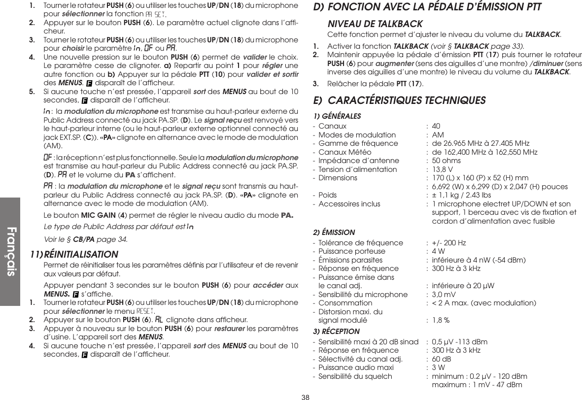 381.  Tourner le rotateur PUSH (6) ou utiliser les touches UP/DN (18) du microphone pour sélectionner la fonction PA SET.2.  Appuyer sur le bouton PUSH (6). Le paramètre actuel clignote dans l’afﬁ-cheur.3.  Tourner le rotateur PUSH (6) ou utiliser les touches UP/DN (18) du microphone pour choisir le paramètre In., OF ou PA.4.  Une nouvelle pression sur le bouton PUSH (6) permet de valider le choix. Le paramètre cesse de clignoter. a) Repartir au point 1 pour régler une autre fonction ou b) Appuyer sur la pédale PTT (10) pour valider et sortir des MENUS.   disparaît de l’afﬁcheur.5.  Si aucune touche n’est pressée, l’appareil sort des MENUS au bout de 10 secondes,   disparaît de l’afﬁcheur. In : la modulation du microphone est transmise au haut-parleur externe du Public Address connecté au jack PA.SP. (D). Le signal reçu est renvoyé vers le haut-parleur interne (ou le haut-parleur externe optionnel connecté au jack EXT.SP. (C)). «PA» clignote en alternance avec le mode de modulation (AM). OF : la réception n’est plus fonctionnelle. Seule la modulation du microphone est transmise au haut-parleur du Public Address connecté au jack PA.SP. (D). PA et le volume du PA s’afﬁchent. PA : la modulation du microphone et le signal reçu sont transmis au haut-parleur du Public Address connecté au jack PA.SP. (D). «PA» clignote en alternance avec le mode de modulation (AM).  Le bouton MIC GAIN (4) permet de régler le niveau audio du mode PA . Le type de Public Address par défaut est In. Voir le § CB/PA page 34.11) RÉINITIALISATION  Permet de réinitialiser tous les paramètres déﬁnis par l’utilisateur et de revenir aux valeurs par défaut.  Appuyer pendant 3 secondes sur le bouton PUSH (6) pour accéder aux MENUS.   s’afﬁche.1.  Tourner le rotateur PUSH (6) ou utiliser les touches UP/DN (18) du microphone pour sélectionner le menu RESET.2.  Appuyer sur le bouton PUSH (6). AL clignote dans afﬁcheur.3.  Appuyer à nouveau sur le bouton PUSH (6) pour restaurer les paramètres d’usine. L’appareil sort des MENUS.4.  Si aucune touche n’est pressée, l’appareil sort des MENUS au bout de 10 secondes,   disparaît de l’afﬁcheur.D) FONCTION AVEC LA PÉDALE D’ÉMISSION PTTNIVEAU DE TALKBACK  Cette fonction permet d’ajuster le niveau du volume du TALKBACK.1.  Activer la fonction TALKBACK (voir § TALKBACK page 33).2.  Maintenir appuyée la pédale d’émission PTT (17) puis tourner le rotateur PUSH (6) pour augmenter (sens des aiguilles d’une montre) /diminuer (sens inverse des aiguilles d’une montre) le niveau du volume du TALKBACK.3.  Relâcher la pédale PTT (17).E)  CARACTÉRISTIQUES TECHNIQUES1) GÉNÉRALES- Canaux  : 40-  Modes de modulation  :  AM-  Gamme de fréquence  :  de 26.965 MHz à 27.405 MHz-  Canaux Météo  :  de 162,400 MHz à 162,550 MHz-  Impédance d’antenne  :  50 ohms-  Tension d’alimentation  :  13,8 V-  Dimensions  :  170 (L) x 160 (P) x 52 (H) mm      :  6,692 (W) x 6,299 (D) x 2,047 (H) pouces-  Poids  :  ± 1,1 kg / 2.43 lbs-  Accessoires inclus  :  1 microphone electret UP/DOWN et son        support, 1 berceau avec vis de ﬁxation et        cordon d’alimentation avec fusible2) ÉMISSION-  Tolérance de fréquence  :  +/- 200 Hz-  Puissance porteuse  :  4 W-  Émissions parasites  :  inférieure à 4 nW (-54 dBm)-  Réponse en fréquence  :  300 Hz à 3 kHz-  Puissance émise dans  le canal adj.  :  inférieure à 20 µW-  Sensibilité du microphone  :  3,0 mV-  Consommation  :  &lt; 2 A max. (avec modulation)-  Distorsion maxi. du  signal modulé  :  1,8 %3) RÉCEPTION-  Sensibilité maxi à 20 dB sinad  :  0,5 µV -113 dBm-  Réponse en fréquence  :  300 Hz à 3 kHz-  Sélectivité du canal adj.  :  60 dB-  Puissance audio maxi  :  3 W-  Sensibilité du squelch  :  minimum : 0.2 µV - 120 dBm        maximum : 1 mV - 47 dBmFrançais