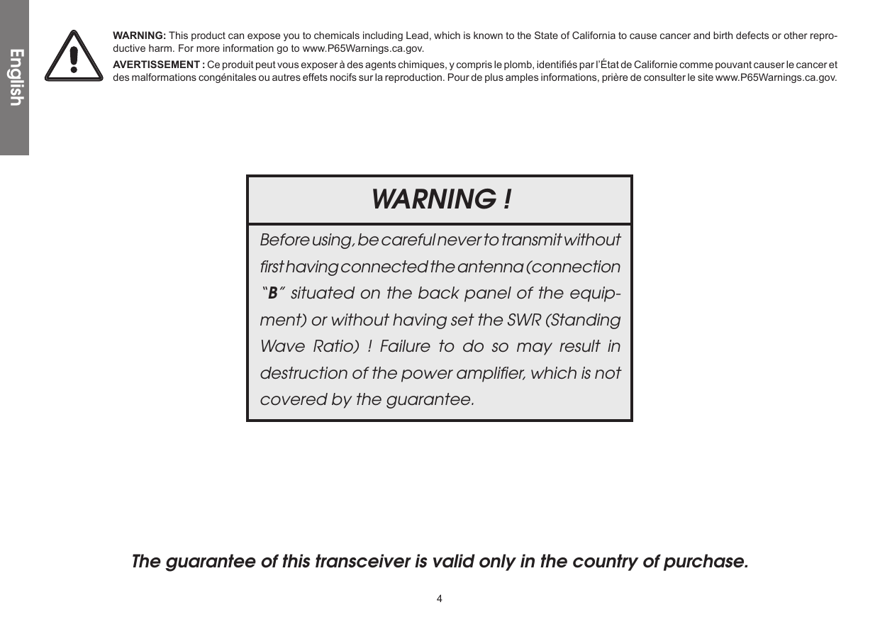 4The guarantee of this transceiver is valid only in the country of purchase. WARNING !Before using, be careful never to transmit without ﬁrst having connected the antenna (connection “B” situated on the back panel of the equip-ment) or without having set the SWR (Standing Wave Ratio) ! Failure to do so may result in destruction of the power ampliﬁer, which is not covered by the guarantee.EnglishWARNING: This product can expose you to chemicals including Lead, which is known to the State of California to cause cancer and birth defects or other repro-ductive harm. For more information go to www.P65Warnings.ca.gov.AVERTISSEMENT : Ce produit peut vous exposer à des agents chimiques, y compris le plomb, identifiés par l’État de Californie comme pouvant causer le cancer et des malformations congénitales ou autres effets nocifs sur la reproduction. Pour de plus amples informations, prière de consulter le site www.P65Warnings.ca.gov.