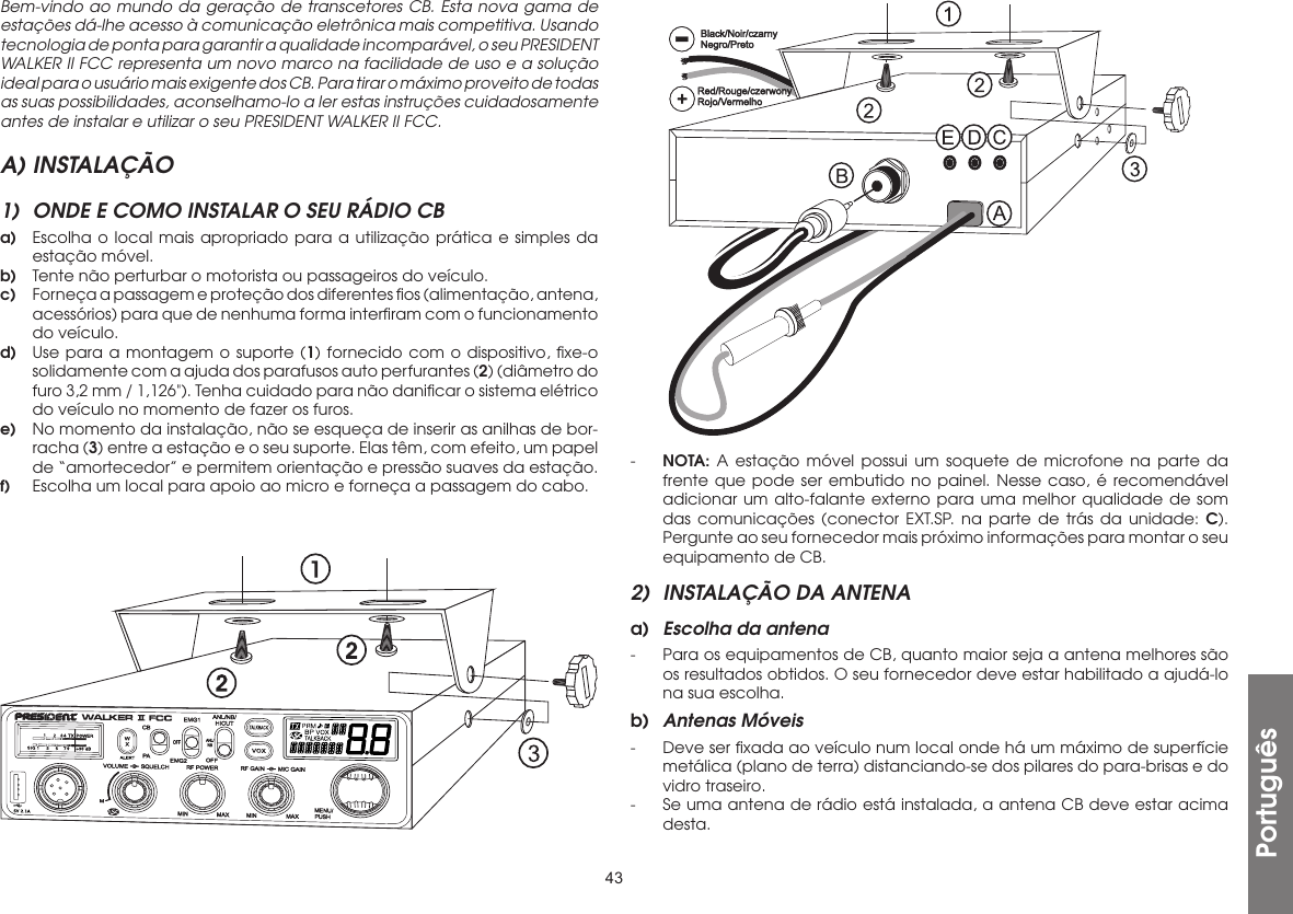 43Bem-vindo ao mundo da geração de transcetores CB. Esta nova gama de estações dá-lhe acesso à comunicação eletrônica mais competitiva. Usando tecnologia de ponta para garantir a qualidade incomparável, o seu PRESIDENT WALKER II FCC representa um novo marco na facilidade de uso e a solução ideal para o usuário mais exigente dos CB. Para tirar o máximo proveito de todas as suas possibilidades, aconselhamo-lo a ler estas instruções cuidadosamente antes de instalar e utilizar o seu PRESIDENT WALKER II FCC.A) INSTALAÇÃO1)  ONDE E COMO INSTALAR O SEU RÁDIO CBa)  Escolha o local mais apropriado para a utilização prática e simples da estação móvel.b)  Tente não perturbar o motorista ou passageiros do veículo.c)  Forneça a passagem e proteção dos diferentes ﬁos (alimentação, antena, acessórios) para que de nenhuma forma interﬁram com o funcionamento do veículo.d)  Use para a montagem o suporte (1) fornecido com o dispositivo, ﬁxe-o solidamente com a ajuda dos parafusos auto perfurantes (2) (diâmetro do furo 3,2 mm / 1,126&quot;). Tenha cuidado para não daniﬁcar o sistema elétrico do veículo no momento de fazer os furos.e)  No momento da instalação, não se esqueça de inserir as anilhas de bor-racha (3) entre a estação e o seu suporte. Elas têm, com efeito, um papel de “amortecedor” e permitem orientação e pressão suaves da estação.f)  Escolha um local para apoio ao micro e forneça a passagem do cabo.-  NOTA: A estação móvel possui um soquete de microfone na parte da frente que pode ser embutido no painel. Nesse caso, é recomendável adicionar um alto-falante externo para uma melhor qualidade de som das comunicações (conector EXT.SP. na parte de trás da unidade: C). Pergunte ao seu fornecedor mais próximo informações para montar o seu equipamento de CB.2)  INSTALAÇÃO DA ANTENAa)  Escolha da antena-  Para os equipamentos de CB, quanto maior seja a antena melhores são os resultados obtidos. O seu fornecedor deve estar habilitado a ajudá-lo na sua escolha.b)  Antenas Móveis-  Deve ser ﬁxada ao veículo num local onde há um máximo de superfície metálica (plano de terra) distanciando-se dos pilares do para-brisas e do vidro traseiro.-  Se uma antena de rádio está instalada, a antena CB deve estar acima desta.Português