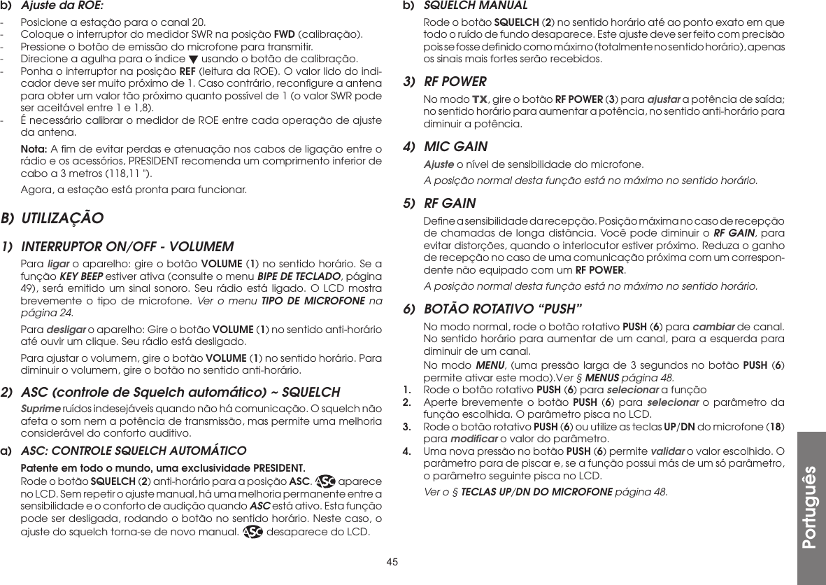 45b)  Ajuste da ROE:-  Posicione a estação para o canal 20.-  Coloque o interruptor do medidor SWR na posição FWD (calibração).-  Pressione o botão de emissão do microfone para transmitir.-  Direcione a agulha para o índice  usando o botão de calibração.-  Ponha o interruptor na posição REF (leitura da ROE). O valor lido do indi-cador deve ser muito próximo de 1. Caso contrário, reconﬁgure a antena para obter um valor tão próximo quanto possível de 1 (o valor SWR pode ser aceitável entre 1 e 1,8).-  É necessário calibrar o medidor de ROE entre cada operação de ajuste da antena. Nota: A ﬁm de evitar perdas e atenuação nos cabos de ligação entre o rádio e os acessórios, PRESIDENT recomenda um comprimento inferior de cabo a 3 metros (118,11 &quot;).  Agora, a estação está pronta para funcionar.B) UTILIZAÇÃO1)  INTERRUPTOR ON/OFF - VOLUMEM Para ligar o aparelho: gire o botão VOLUME (1) no sentido horário. Se a função KEY BEEP estiver ativa (consulte o menu BIPE DE TECLADO, página 49), será emitido um sinal sonoro. Seu rádio está ligado. O LCD mostra brevemente o tipo de microfone. Ver o menu TIPO DE MICROFONE na página 24. Para desligar o aparelho: Gire o botão VOLUME (1) no sentido anti-horário até ouvir um clique. Seu rádio está desligado.  Para ajustar o volumem, gire o botão VOLUME (1) no sentido horário. Para diminuir o volumem, gire o botão no sentido anti-horário.2)  ASC (controle de Squelch automático) ~ SQUELCH Suprime ruídos indesejáveis quando não há comunicação. O squelch não afeta o som nem a potência de transmissão, mas permite uma melhoria considerável do conforto auditivo.a)  ASC: CONTROLE SQUELCH AUTOMÁTICO  Patente em todo o mundo, uma exclusividade PRESIDENT.  Rode o botão SQUELCH (2) anti-horário para a posição ASC.   aparece no LCD. Sem repetir o ajuste manual, há uma melhoria permanente entre a sensibilidade e o conforto de audição quando ASC está ativo. Esta função pode ser desligada, rodando o botão no sentido horário. Neste caso, o ajuste do squelch torna-se de novo manual.   desaparece do LCD.b)  SQUELCH MANUAL  Rode o botão SQUELCH (2) no sentido horário até ao ponto exato em que todo o ruído de fundo desaparece. Este ajuste deve ser feito com precisão pois se fosse deﬁnido como máximo (totalmente no sentido horário), apenas os sinais mais fortes serão recebidos.3)  RF POWER  No modo TX, gire o botão RF POWER (3) para ajustar a potência de saída; no sentido horário para aumentar a potência, no sentido anti-horário para diminuir a potência.4)  MIC GAIN Ajuste o nível de sensibilidade do microfone. A posição normal desta função está no máximo no sentido horário.5)  RF GAIN  Deﬁne a sensibilidade da recepção. Posição máxima no caso de recepção de chamadas de longa distância. Você pode diminuir o RF GAIN, para evitar distorções, quando o interlocutor estiver próximo. Reduza o ganho de recepção no caso de uma comunicação próxima com um correspon-dente não equipado com um RF POWER. A posição normal desta função está no máximo no sentido horário.6)  BOTÃO ROTATIVO “PUSH”  No modo normal, rode o botão rotativo PUSH (6) para cambiar de canal. No sentido horário para aumentar de um canal, para a esquerda para diminuir de um canal.  No modo MENU, (uma pressão larga de 3 segundos no botão PUSH (6) permite ativar este modo).Ver § MENUS página 48.1.  Rode o botão rotativo PUSH (6) para selecionar a função2.  Aperte brevemente o botão PUSH (6) para selecionar o parâmetro da função escolhida. O parâmetro pisca no LCD.3.  Rode o botão rotativo PUSH (6) ou utilize as teclas UP/DN do microfone (18) para modiﬁcar o valor do parâmetro.4.  Uma nova pressão no botão PUSH (6) permite validar o valor escolhido. O parâmetro para de piscar e, se a função possui más de um só parâmetro, o parâmetro seguinte pisca no LCD. Ver o § TECLAS UP/DN DO MICROFONE página 48.Português