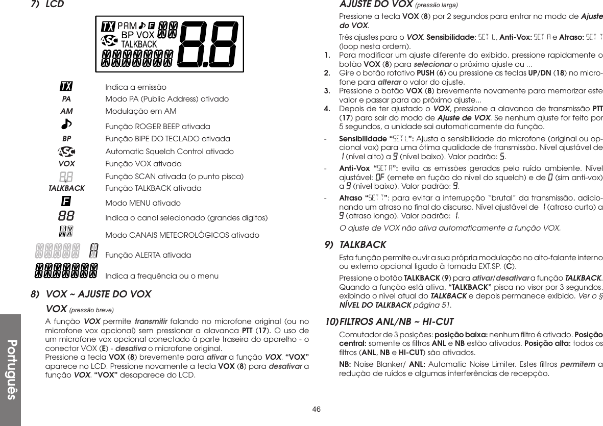 467) LCD    Indica a emissão PA  Modo PA (Public Address) ativado AM  Modulação em AM   Função ROGER BEEP ativada BP  Função BIPE DO TECLADO ativada   Automatic Squelch Control ativado VOX  Função VOX ativada   Função SCAN ativada (o punto pisca) TALKBACK  Função TALKBACK ativada   Modo MENU ativado   Indica o canal selecionado (grandes dígitos)   Modo CANAIS METEOROLÓGICOS ativado   Função ALERTA ativada   Indica a frequência ou o menu8)  VOX ~ AJUSTE DO VOXVOX (pressão breve)  A função VOX permite transmitir falando no microfone original (ou no microfone vox opcional) sem pressionar a alavanca PTT (17). O uso de um microfone vox opcional conectado à parte traseira do aparelho - o conector VOX (E) - desativa o microfone original.  Pressione a tecla VOX (8) brevemente para ativar a função VOX. “VOX” aparece no LCD. Pressione novamente a tecla VOX (8) para desativar a função VOX. “VOX” desaparece do LCD.AJUSTE DO VOX (pressão larga)  Pressione a tecla VOX (8) por 2 segundos para entrar no modo de Ajuste do VOX.  Três ajustes para o VOX. Sensibilidade: SET L, Anti-Vox: SET A e Atraso: SET T (loop nesta ordem).1.  Para modiﬁcar um ajuste diferente do exibido, pressione rapidamente o botão VOX (8) para selecionar o próximo ajuste ou ...2.  Gire o botão rotativo PUSH (6) ou pressione as teclas UP/DN (18) no micro-fone para alterar o valor do ajuste.3.  Pressione o botão VOX (8) brevemente novamente para memorizar este valor e passar para ao próximo ajuste...4.  Depois de ter ajustado o VOX, pressione a alavanca de transmissão PTT (17) para sair do modo de Ajuste de VOX. Se nenhum ajuste for feito por 5 segundos, a unidade sai automaticamente da função.-  Sensibilidade “SET L”: Ajusta a sensibilidade do microfone (original ou op-cional vox) para uma ótima qualidade de transmissão. Nível ajustável de 1 (nível alto) a 9 (nível baixo). Valor padrão: 5.-  Anti-Vox “SET A”: evita as emissões geradas pelo ruído ambiente. Nível ajustável: OF (emete en fução do nível do squelch) e de 0 (sim anti-vox) a 9 (nível baixo). Valor padrão: 9.-  Atraso “SET T”: para evitar a interrupção “brutal” da transmissão, adicio-nando um atraso no ﬁnal do discurso. Nível ajustável de 1 (atraso curto) a 9 (atraso longo). Valor padrão: 1. O ajuste de VOX não ativa automaticamente a função VOX.9) TALKBACK  Esta função permite ouvir a sua própria modulação no alto-falante interno ou externo opcional ligado à tomada EXT.SP. (C).  Pressione o botão TALKBACK (9) para ativar/desativar a função TALKBACK. Quando a função está ativa, “TALKBACK” pisca no visor por 3 segundos, exibindo o nível atual do TALKBACK e depois permanece exibido. Ver o § NÍVEL DO TALKBACK página 51.10) FILTROS ANL/NB ~ HI-CUT  Comutador de 3 posições: posição baixa: nenhum ﬁltro é ativado. Posição central: somente os ﬁltros ANL e NB estão ativados. Posição alta: todos os ﬁltros (ANL, NB e HI-CUT) são ativados. NB: Noise Blanker/ ANL: Automatic Noise Limiter. Estes ﬁltros permitem a redução de ruídos e algumas interferências de recepção.Português