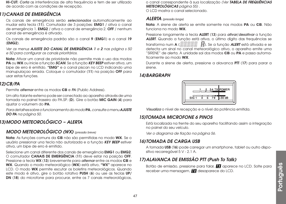 47Português HI-CUT: Corta as interferências de alta frequência e tem de ser utilizado de acordo com as condições de recepção.11) CANAIS DE EMERGÊNCIA  Os canais de emergência serão selecionados automaticamente ao mudar esta tecla (11). Comutador de 3 posições: EMG1 / ativa o canal de emergência 1. EMG2 / ativa o canal de emergência 2. OFF / nenhum canal de emergência é ativado.  Os canais de emergência padrão são o canal 9 (EMG1) e o canal 19 (EMG2).  Ver os menus AJUSTE DO CANAL DE EMERGÊNCIA 1 e 2 nas página s 50 e 50 para conﬁgurar os canais prioritários. Nota: Ativar um canal de prioridade não permite mais o uso dos modos PA ou WX ou inicie a função SCAN. Se a função KEY BEEP estiver ativa, um bipe de erro é emitido. “EMG” e o canal piscan no LCD indicando uma manupulaçao errada. Coloque o comutador (11) na posição OFF para usar estas funções.12) CB/PA Permite alternar entre os modos CB e PA (Public Address).  Um alto-falante externo pode ser conectado ao aparelho através de uma tomada no painel traseiro do PA.SP. (D). Gire o botão MIC GAIN (4) para ajustar o volumem do PA. Para detalhes sobre o funcionamento do modo PA, consulte o menu AJUSTE DO PA na página 50.13) MODO METEOROLÓGICO ~ ALERTAMODO METEOROLÓGICO (WX) (pressão breve) Nota: As funções comuns da CB não são permitidas no modo WX. Se o usuário pressionar una tecla não autorizada e a função KEY BEEP estiver ativa, um bipe de erro é emitido.  Selecione um canal diferente dos canais de emergência EMG1 ou EMG2. O comutador CANAIS DE EMERGÊNCIA (11) deve estar na posição OFF. Pressione a tecla WX (13) brevemente para alternar entre os modos CB e WX. Quando o modo meteorológico (WX) está ativo, “WX” aparece no LCD. O modo WX permite escutar os boletins meteorológicos. Quando este modo é ativo, gire o botão rotativo PUSH (6) ou use as teclas UP/DN (18) do microfone para procurar, entre os 7 canais meteorológicos, o canal correspondente à sua localização (Ver TABELA DE FREQUÊNCIAS METEOROLÓGICAS página 55) .  O LCD mostra o canal selecionado.ALERTA (pressão longa) Nota: A sirene de alerta se emite somente nos modos PA ou CB. Não funciona no modo WX.  Pressione longamente a tecla ALERT (13) para ativar/desativar a função ALERT. Quando a função está ativa, o último dígito das frequências se transforma num A ( ). Se a função ALERT está ativada e se detecta um sinal no canal meteorológico ativo, o aparelho emite uma “SIRENE” de alerta. A unidade sai dos modos CB ou PA e passa automa-ticamente ao modo WX.  Durante a sirene de alerta, pressione a alavanca PTT (17) para parar a sirene.14) BARGRAPH  Visualiza o nível de recepção e o nível da potência emitida.15)TOMADA MICROFONE 6 PINOS  Está localizada na frente do seu aparelho facilitando assim a integração no painel do seu veículo. Ver o diagrama de ﬁação na página 56.16) TOMADA DE CARGA USB  A tomada USB (16) pode carregar um smartphone, tablet ou outro dispo-sitivo recarregável 5 V - 2.1 A.17) ALAVANCA DE EMISSÃO PTT (Push To Talk)  Botão de emissão, pressione para falar,   aparece no LCD. Solte para receber uma mensagem,   desaparece do LCD.