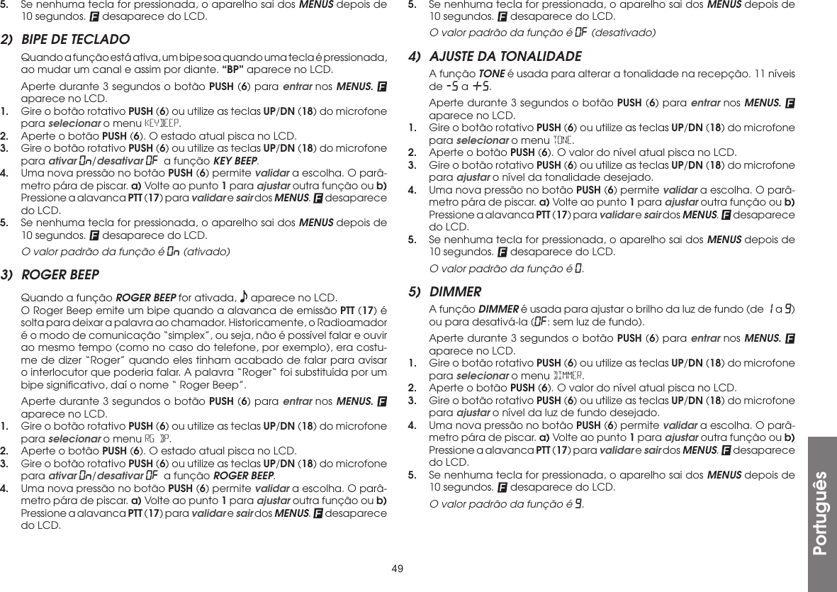 49Português5.  Se nenhuma tecla for pressionada, o aparelho sai dos MENUS depois de 10 segundos.   desaparece do LCD.2)  BIPE DE TECLADO  Quando a função está ativa, um bipe soa quando uma tecla é pressionada, ao mudar um canal e assim por diante. “BP” aparece no LCD.  Aperte durante 3 segundos o botão PUSH (6) para entrar nos MENUS.  aparece no LCD.1.  Gire o botão rotativo PUSH (6) ou utilize as teclas UP/DN (18) do microfone para selecionar o menu KEYBEEP.2.  Aperte o botão PUSH (6). O estado atual pisca no LCD.3.  Gire o botão rotativo PUSH (6) ou utilize as teclas UP/DN (18) do microfone para ativar On/desativar OF a função KEY BEEP.4.  Uma nova pressão no botão PUSH (6) permite validar a escolha. O parâ-metro pára de piscar. a) Volte ao punto 1 para ajustar outra função ou b) Pressione a alavanca PTT (17) para validar e sair dos MENUS.   desaparece do LCD.5.  Se nenhuma tecla for pressionada, o aparelho sai dos MENUS depois de 10 segundos.   desaparece do LCD.  O valor padrão da função é On (ativado)3)  ROGER BEEP Quando a função ROGER BEEP for ativada,   aparece no LCD.  O Roger Beep emite um bipe quando a alavanca de emissão PTT (17) é solta para deixar a palavra ao chamador. Historicamente, o Radioamador é o modo de comunicação “simplex”, ou seja, não é possível falar e ouvir ao mesmo tempo (como no caso do telefone, por exemplo), era costu-me de dizer “Roger” quando eles tinham acabado de falar para avisar o interlocutor que poderia falar. A palavra “Roger“ foi substituída por um bipe signiﬁcativo, daí o nome “ Roger Beep”.  Aperte durante 3 segundos o botão PUSH (6) para entrar nos MENUS.  aparece no LCD.1.  Gire o botão rotativo PUSH (6) ou utilize as teclas UP/DN (18) do microfone para selecionar o menu RG BP.2.  Aperte o botão PUSH (6). O estado atual pisca no LCD.3.  Gire o botão rotativo PUSH (6) ou utilize as teclas UP/DN (18) do microfone para ativar On/desativar OF a função ROGER BEEP.4.  Uma nova pressão no botão PUSH (6) permite validar a escolha. O parâ-metro pára de piscar. a) Volte ao punto 1 para ajustar outra função ou b) Pressione a alavanca PTT (17) para validar e sair dos MENUS.   desaparece do LCD.5.  Se nenhuma tecla for pressionada, o aparelho sai dos MENUS depois de 10 segundos.   desaparece do LCD.  O valor padrão da função é OF (desativado)4)  AJUSTE DA TONALIDADE  A função TONE é usada para alterar a tonalidade na recepção. 11 níveis de -5 a +5.  Aperte durante 3 segundos o botão PUSH (6) para entrar nos MENUS.  aparece no LCD.1.  Gire o botão rotativo PUSH (6) ou utilize as teclas UP/DN (18) do microfone para selecionar o menu TONE.2.  Aperte o botão PUSH (6). O valor do nível atual pisca no LCD.3.  Gire o botão rotativo PUSH (6) ou utilize as teclas UP/DN (18) do microfone para ajustar o nível da tonalidade desejado.4.  Uma nova pressão no botão PUSH (6) permite validar a escolha. O parâ-metro pára de piscar. a) Volte ao punto 1 para ajustar outra função ou b) Pressione a alavanca PTT (17) para validar e sair dos MENUS.   desaparece do LCD.5.  Se nenhuma tecla for pressionada, o aparelho sai dos MENUS depois de 10 segundos.   desaparece do LCD.  O valor padrão da função é 0.5) DIMMER  A função DIMMER é usada para ajustar o brilho da luz de fundo (de 1 a 9) ou para desativá-la (OF: sem luz de fundo).  Aperte durante 3 segundos o botão PUSH (6) para entrar nos MENUS.  aparece no LCD.1.  Gire o botão rotativo PUSH (6) ou utilize as teclas UP/DN (18) do microfone para selecionar o menu DIMMER.2.  Aperte o botão PUSH (6). O valor do nível atual pisca no LCD.3.  Gire o botão rotativo PUSH (6) ou utilize as teclas UP/DN (18) do microfone para ajustar o nível da luz de fundo desejado.4.  Uma nova pressão no botão PUSH (6) permite validar a escolha. O parâ-metro pára de piscar. a) Volte ao punto 1 para ajustar outra função ou b) Pressione a alavanca PTT (17) para validar e sair dos MENUS.   desaparece do LCD.5.  Se nenhuma tecla for pressionada, o aparelho sai dos MENUS depois de 10 segundos.   desaparece do LCD.  O valor padrão da função é 9.