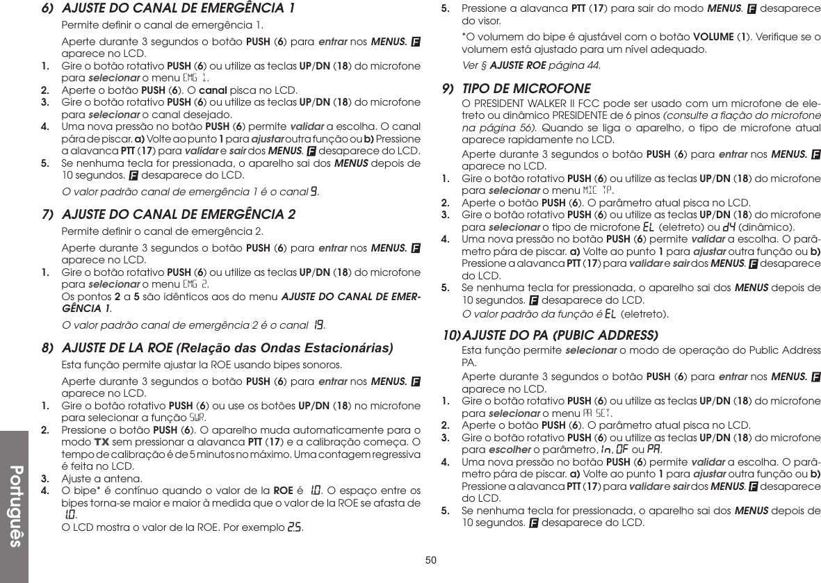 50Português6)  AJUSTE DO CANAL DE EMERGÊNCIA 1  Permite deﬁnir o canal de emergência 1.  Aperte durante 3 segundos o botão PUSH (6) para entrar nos MENUS.  aparece no LCD.1.  Gire o botão rotativo PUSH (6) ou utilize as teclas UP/DN (18) do microfone para selecionar o menu EMG 1.2.  Aperte o botão PUSH (6). O canal pisca no LCD.3.  Gire o botão rotativo PUSH (6) ou utilize as teclas UP/DN (18) do microfone para selecionar o canal desejado.4.  Uma nova pressão no botão PUSH (6) permite validar a escolha. O canal pára de piscar. a) Volte ao punto 1 para ajustar outra função ou b) Pressione a alavanca PTT (17) para validar e sair dos MENUS.   desaparece do LCD.5.  Se nenhuma tecla for pressionada, o aparelho sai dos MENUS depois de 10 segundos.   desaparece do LCD.  O valor padrão canal de emergência 1 é o canal 9.7)  AJUSTE DO CANAL DE EMERGÊNCIA 2  Permite deﬁnir o canal de emergência 2.  Aperte durante 3 segundos o botão PUSH (6) para entrar nos MENUS.  aparece no LCD.1.  Gire o botão rotativo PUSH (6) ou utilize as teclas UP/DN (18) do microfone para selecionar o menu EMG 2.  Os pontos 2 a 5 são idênticos aos do menu AJUSTE DO CANAL DE EMER-GÊNCIA 1.  O valor padrão canal de emergência 2 é o canal 19.8)  AJUSTE DE LA ROE (Relação das Ondas Estacionárias)  Esta função permite ajustar la ROE usando bipes sonoros.  Aperte durante 3 segundos o botão PUSH (6) para entrar nos MENUS.  aparece no LCD.1.  Gire o botão rotativo PUSH (6) ou use os botões UP/DN (18) no microfone para selecionar a função SWR.2.  Pressione o botão PUSH (6). O aparelho muda automaticamente para o modo TX sem pressionar a alavanca PTT (17) e a calibração começa. O tempo de calibração é de 5 minutos no máximo. Uma contagem regressiva é feita no LCD.3.  Ajuste a antena.4.  O bipe* é contínuo quando o valor de la ROE é 1.0. O espaço entre os bipes torna-se maior e maior à medida que o valor de la ROE se afasta de 1.0.  O LCD mostra o valor de la ROE. Por exemplo 2.5.5.  Pressione a alavanca PTT (17) para sair do modo MENUS.   desaparece do visor.  *O volumem do bipe é ajustável com o botão VOLUME (1). Veriﬁque se o volumem está ajustado para um nível adequado.  Ver § AJUSTE ROE página 44.9)  TIPO DE MICROFONE  O PRESIDENT WALKER II FCC pode ser usado com um microfone de ele-treto ou dinâmico PRESIDENTE de 6 pinos (consulte a ﬁação do microfone na página 56). Quando se liga o aparelho, o tipo de microfone atual aparece rapidamente no LCD.  Aperte durante 3 segundos o botão PUSH (6) para entrar nos MENUS.  aparece no LCD.1.  Gire o botão rotativo PUSH (6) ou utilize as teclas UP/DN (18) do microfone para selecionar o menu MIC TP.2.  Aperte o botão PUSH (6). O parâmetro atual pisca no LCD.3.  Gire o botão rotativo PUSH (6) ou utilize as teclas UP/DN (18) do microfone para selecionar o tipo de microfone EL (eletreto) ou dY (dinâmico).4.  Uma nova pressão no botão PUSH (6) permite validar a escolha. O parâ-metro pára de piscar. a) Volte ao punto 1 para ajustar outra função ou b) Pressione a alavanca PTT (17) para validar e sair dos MENUS.   desaparece do LCD.5.  Se nenhuma tecla for pressionada, o aparelho sai dos MENUS depois de 10 segundos.   desaparece do LCD.  O valor padrão da função é EL (eletreto).10) AJUSTE DO PA (PUBIC ADDRESS)  Esta função permite selecionar o modo de operação do Public Address PA.  Aperte durante 3 segundos o botão PUSH (6) para entrar nos MENUS.  aparece no LCD.1.  Gire o botão rotativo PUSH (6) ou utilize as teclas UP/DN (18) do microfone para selecionar o menu PA SET.2.  Aperte o botão PUSH (6). O parâmetro atual pisca no LCD.3.  Gire o botão rotativo PUSH (6) ou utilize as teclas UP/DN (18) do microfone para escolher o parâmetro, In., OF ou PA.4.  Uma nova pressão no botão PUSH (6) permite validar a escolha. O parâ-metro pára de piscar. a) Volte ao punto 1 para ajustar outra função ou b) Pressione a alavanca PTT (17) para validar e sair dos MENUS.   desaparece do LCD.5.  Se nenhuma tecla for pressionada, o aparelho sai dos MENUS depois de 10 segundos.   desaparece do LCD.
