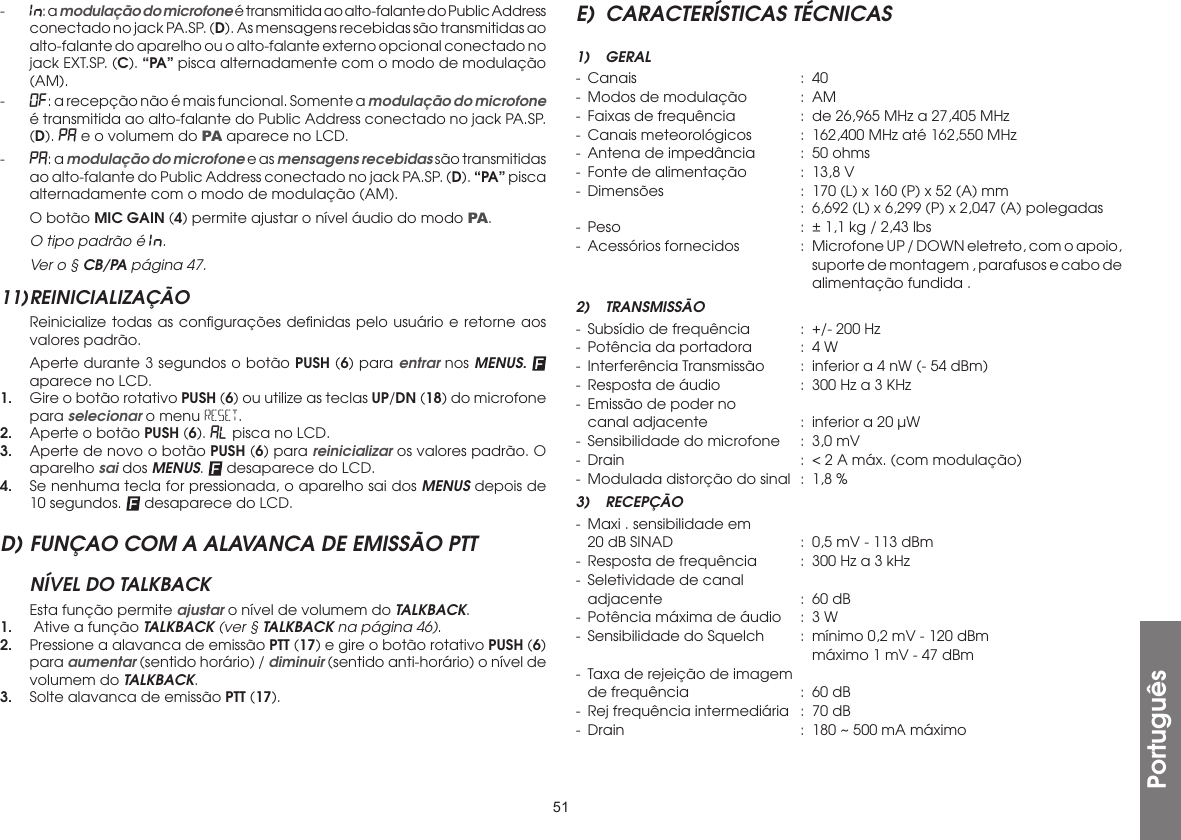 51Português-  In:: a modulação do microfone é transmitida ao alto-falante do Public Address conectado no jack PA.SP. (D). As mensagens recebidas são transmitidas ao alto-falante do aparelho ou o alto-falante externo opcional conectado no jack EXT.SP. (C). “PA” pisca alternadamente com o modo de modulação (AM).-  OF: a recepção não é mais funcional. Somente a modulação do microfone é transmitida ao alto-falante do Public Address conectado no jack PA.SP. (D). PA e o volumem do PA aparece no LCD.-  PA: a modulação do microfone e as mensagens recebidas são transmitidas ao alto-falante do Public Address conectado no jack PA.SP. (D). “PA” pisca alternadamente com o modo de modulação (AM).  O botão MIC GAIN (4) permite ajustar o nível áudio do modo PA.  O tipo padrão é In.. Ver o § CB/PA página 47.11) REINICIALIZAÇÃO  Reinicialize todas as conﬁgurações deﬁnidas pelo usuário e retorne aos valores padrão.  Aperte durante 3 segundos o botão PUSH (6) para entrar nos MENUS.  aparece no LCD.1.  Gire o botão rotativo PUSH (6) ou utilize as teclas UP/DN (18) do microfone para selecionar o menu RESET.2.  Aperte o botão PUSH (6). AL pisca no LCD.3.  Aperte de novo o botão PUSH (6) para reinicializar os valores padrão. O aparelho sai dos MENUS.   desaparece do LCD.4.  Se nenhuma tecla for pressionada, o aparelho sai dos MENUS depois de 10 segundos.   desaparece do LCD.D) FUNÇAO COM A ALAVANCA DE EMISSÃO PTTNÍVEL DO TALKBACK  Esta função permite ajustar o nível de volumem do TALKBACK.1.   Ative a função TALKBACK (ver § TALKBACK na página 46).2.  Pressione a alavanca de emissão PTT (17) e gire o botão rotativo PUSH (6) para aumentar (sentido horário) / diminuir (sentido anti-horário) o nível de volumem do TALKBACK.3.  Solte alavanca de emissão PTT (17).E)  CARACTERÍSTICAS TÉCNICAS1) GERAL- Canais  : 40-  Modos de modulação  :  AM-  Faixas de frequência  :  de 26,965 MHz a 27,405 MHz-  Canais meteorológicos  :  162,400 MHz até 162,550 MHz-  Antena de impedância  :  50 ohms-  Fonte de alimentação  :  13,8 V-  Dimensões   :  170 (L) x 160 (P) x 52 (A) mm      :  6,692 (L) x 6,299 (P) x 2,047 (A) polegadas-  Peso  :  ± 1,1 kg / 2,43 lbs-  Acessórios fornecidos  :  Microfone UP / DOWN eletreto, com o apoio,        suporte de montagem , parafusos e cabo de         alimentação fundida .2) TRANSMISSÃO-  Subsídio de frequência  :  +/- 200 Hz-  Potência da portadora  :  4 W-  Interferência Transmissão  :  inferior a 4 nW (- 54 dBm)-  Resposta de áudio  :  300 Hz a 3 KHz-  Emissão de poder no   canal adjacente  :  inferior a 20 µW-  Sensibilidade do microfone  :  3,0 mV-  Drain  :  &lt; 2 A máx. (com modulação)-  Modulada distorção do sinal  :  1,8 %3) RECEPÇÃO-  Maxi . sensibilidade em   20 dB SINAD  :  0,5 mV - 113 dBm-  Resposta de frequência  :  300 Hz a 3 kHz-  Seletividade de canal   adjacente  :  60 dB-  Potência máxima de áudio  :  3 W-  Sensibilidade do Squelch  :  mínimo 0,2 mV - 120 dBm        máximo 1 mV - 47 dBm-  Taxa de rejeição de imagem  de frequência  :  60 dB-  Rej frequência intermediária  :  70 dB-  Drain  :  180 ~ 500 mA máximo