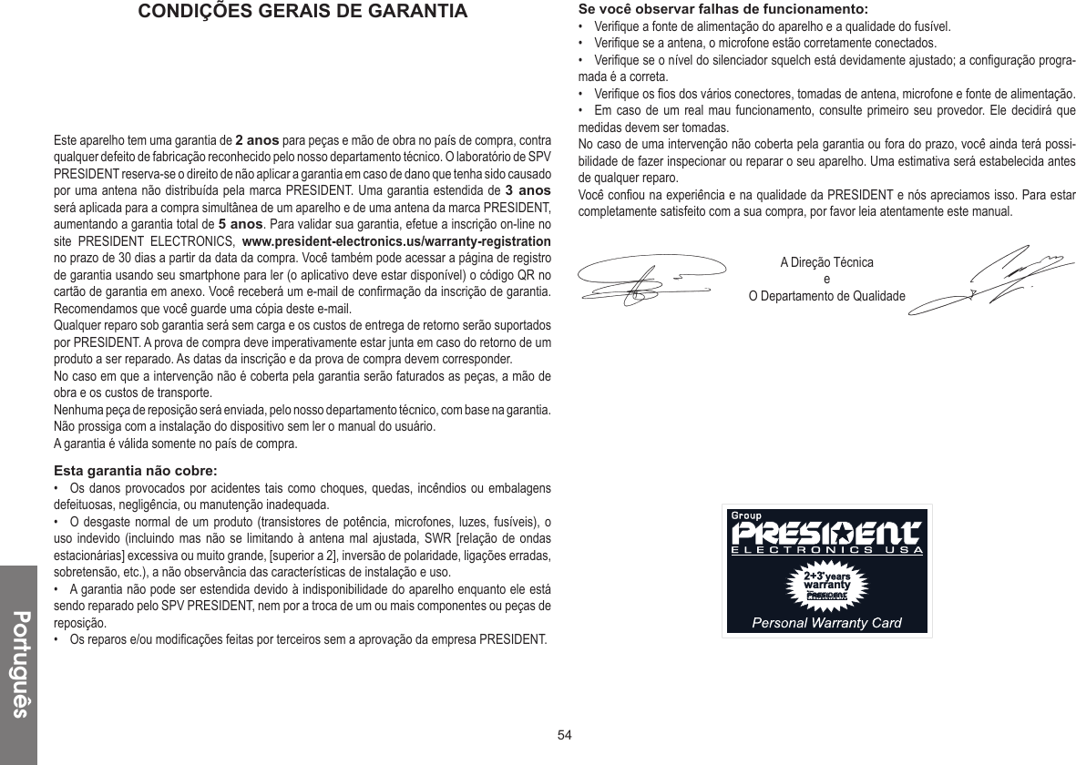 54CONDIÇÕES GERAIS DE GARANTIAEste aparelho tem uma garantia de 2 anos para peças e mão de obra no país de compra, contra qualquer defeito de fabricação reconhecido pelo nosso departamento técnico. O laboratório de SPV PRESIDENT reserva-se o direito de não aplicar a garantia em caso de dano que tenha sido causado por uma antena não distribuída pela marca PRESIDENT. Uma garantia estendida de 3 anos será aplicada para a compra simultânea de um aparelho e de uma antena da marca PRESIDENT, aumentando a garantia total de 5 anos. Para validar sua garantia, efetue a inscrição on-line no site PRESIDENT ELECTRONICS, www.president-electronics.us/warranty-registration no prazo de 30 dias a partir da data da compra. Você também pode acessar a página de registro de garantia usando seu smartphone para ler (o aplicativo deve estar disponível) o código QR no cartão de garantia em anexo. Você receberá um e-mail de confirmação da inscrição de garantia. Recomendamos que você guarde uma cópia deste e-mail.Qualquer reparo sob garantia será sem carga e os custos de entrega de retorno serão suportados por PRESIDENT. A prova de compra deve imperativamente estar junta em caso do retorno de um produto a ser reparado. As datas da inscrição e da prova de compra devem corresponder.No caso em que a intervenção não é coberta pela garantia serão faturados as peças, a mão de obra e os custos de transporte.Nenhuma peça de reposição será enviada, pelo nosso departamento técnico, com base na garantia.Não prossiga com a instalação do dispositivo sem ler o manual do usuário.A garantia é válida somente no país de compra.Esta garantia não cobre:•  Os danos provocados por acidentes tais como choques, quedas, incêndios ou embalagens defeituosas, negligência, ou manutenção inadequada.•  O desgaste normal de um produto (transistores de potência, microfones, luzes, fusíveis), o uso indevido (incluindo mas não se limitando à antena mal ajustada, SWR [relação de ondas estacionárias] excessiva ou muito grande, [superior a 2], inversão de polaridade, ligações erradas, sobretensão, etc.), a não observância das características de instalação e uso.•  A garantia não pode ser estendida devido à indisponibilidade do aparelho enquanto ele está sendo reparado pelo SPV PRESIDENT, nem por a troca de um ou mais componentes ou peças de reposição.•  Os reparos e/ou modificações feitas por terceiros sem a aprovação da empresa PRESIDENT.Se você observar falhas de funcionamento:•  Verifique a fonte de alimentação do aparelho e a qualidade do fusível.•  Verifique se a antena, o microfone estão corretamente conectados.•  Verifique se o nível do silenciador squelch está devidamente ajustado; a configuração progra-mada é a correta.•  Verifique os fios dos vários conectores, tomadas de antena, microfone e fonte de alimentação.•  Em caso de um real mau funcionamento, consulte primeiro seu provedor. Ele decidirá que medidas devem ser tomadas.No caso de uma intervenção não coberta pela garantia ou fora do prazo, você ainda terá possi-bilidade de fazer inspecionar ou reparar o seu aparelho. Uma estimativa será estabelecida antes de qualquer reparo.Você confiou na experiência e na qualidade da PRESIDENT e nós apreciamos isso. Para estar completamente satisfeito com a sua compra, por favor leia atentamente este manual.A Direção TécnicaeO Departamento de QualidadePortuguês