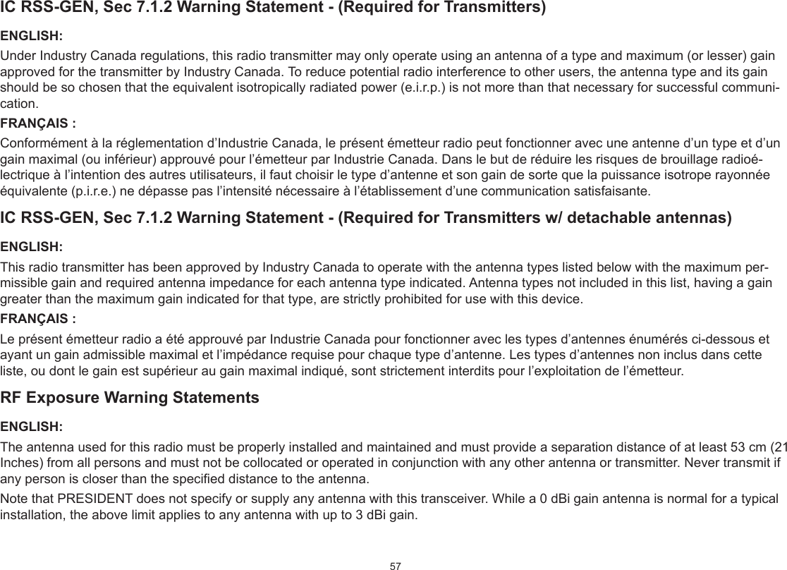57IC RSS-GEN, Sec 7.1.2 Warning Statement - (Required for Transmitters)ENGLISH:Under Industry Canada regulations, this radio transmitter may only operate using an antenna of a type and maximum (or lesser) gain approved for the transmitter by Industry Canada. To reduce potential radio interference to other users, the antenna type and its gain should be so chosen that the equivalent isotropically radiated power (e.i.r.p.) is not more than that necessary for successful communi-cation.FRANÇAIS :Conformément à la réglementation d’Industrie Canada, le présent émetteur radio peut fonctionner avec une antenne d’un type et d’un gain maximal (ou inférieur) approuvé pour l’émetteur par Industrie Canada. Dans le but de réduire les risques de brouillage radioé-lectrique à l’intention des autres utilisateurs, il faut choisir le type d’antenne et son gain de sorte que la puissance isotrope rayonnée équivalente (p.i.r.e.) ne dépasse pas l’intensité nécessaire à l’établissement d’une communication satisfaisante.IC RSS-GEN, Sec 7.1.2 Warning Statement - (Required for Transmitters w/ detachable antennas)ENGLISH:This radio transmitter has been approved by Industry Canada to operate with the antenna types listed below with the maximum per-missible gain and required antenna impedance for each antenna type indicated. Antenna types not included in this list, having a gain greater than the maximum gain indicated for that type, are strictly prohibited for use with this device.FRANÇAIS :Le présent émetteur radio a été approuvé par Industrie Canada pour fonctionner avec les types d’antennes énumérés ci-dessous et ayant un gain admissible maximal et l’impédance requise pour chaque type d’antenne. Les types d’antennes non inclus dans cette liste, ou dont le gain est supérieur au gain maximal indiqué, sont strictement interdits pour l’exploitation de l’émetteur.RF Exposure Warning StatementsENGLISH:The antenna used for this radio must be properly installed and maintained and must provide a separation distance of at least 53 cm (21 Inches) from all persons and must not be collocated or operated in conjunction with any other antenna or transmitter. Never transmit if any person is closer than the specied distance to the antenna.Note that PRESIDENT does not specify or supply any antenna with this transceiver. While a 0 dBi gain antenna is normal for a typical installation, the above limit applies to any antenna with up to 3 dBi gain.