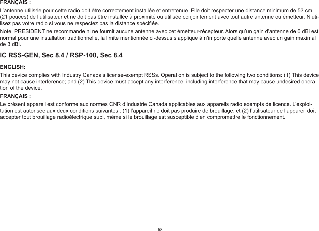 58FRANÇAIS :L’antenne utilisée pour cette radio doit être correctement installée et entretenue. Elle doit respecter une distance minimum de 53 cm (21 pouces) de l’utilisateur et ne doit pas être installée à proximité ou utilisée conjointement avec tout autre antenne ou émetteur. N’uti-lisez pas votre radio si vous ne respectez pas la distance spéciée.Note: PRESIDENT ne recommande ni ne fournit aucune antenne avec cet émetteur-récepteur. Alors qu’un gain d’antenne de 0 dBi est normal pour une installation traditionnelle, la limite mentionnée ci-dessus s’applique à n’importe quelle antenne avec un gain maximal de 3 dBi.IC RSS-GEN, Sec 8.4 / RSP-100, Sec 8.4ENGLISH:This device complies with Industry Canada’s license-exempt RSSs. Operation is subject to the following two conditions: (1) This device may not cause interference; and (2) This device must accept any interference, including interference that may cause undesired opera-tion of the device.FRANÇAIS :Le présent appareil est conforme aux normes CNR d’Industrie Canada applicables aux appareils radio exempts de licence. L’exploi-tation est autorisée aux deux conditions suivantes : (1) l’appareil ne doit pas produire de brouillage, et (2) l’utilisateur de l’appareil doit accepter tout brouillage radioélectrique subi, même si le brouillage est susceptible d’en compromettre le fonctionnement.