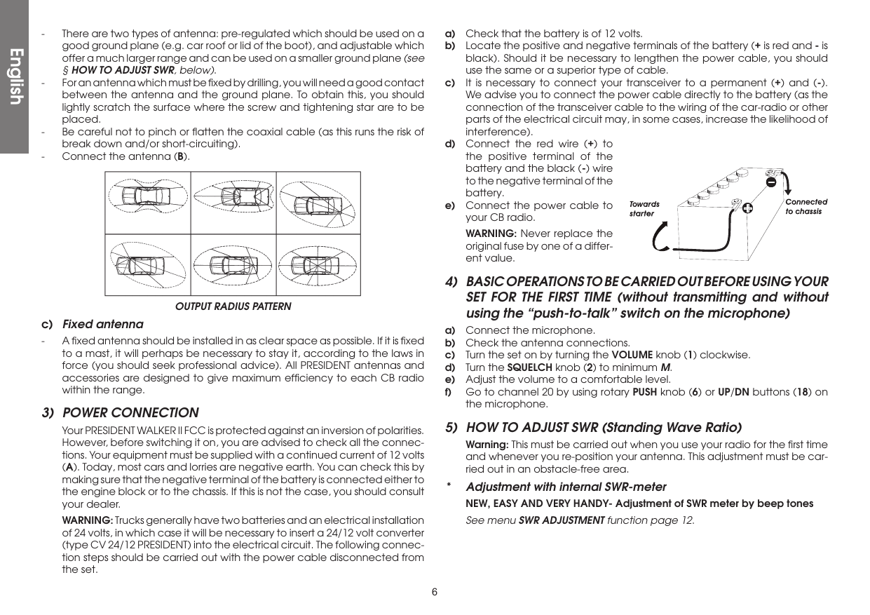 6-  There are two types of antenna: pre-regulated which should be used on a good ground plane (e.g. car roof or lid of the boot), and adjustable which offer a much larger range and can be used on a smaller ground plane (see § HOW TO ADJUST SWR, below).-  For an antenna which must be ﬁxed by drilling, you will need a good contact between the antenna and the ground plane. To obtain this, you should lightly scratch the surface where the screw and tightening star are to be placed.-  Be careful not to pinch or ﬂatten the coaxial cable (as this runs the risk of break down and/or short-circuiting).-  Connect the antenna (B).OUTPUT RADIUS PATTERNc)  Fixed antenna-  A ﬁxed antenna should be installed in as clear space as possible. If it is ﬁxed to a mast, it will perhaps be necessary to stay it, according to the laws in force (you should seek professional advice). All PRESIDENT antennas and accessories are designed to give maximum efﬁciency to each CB radio within the range.3)  POWER CONNECTION  Your PRESIDENT WALKER II FCC is protected against an inversion of polarities. However, before switching it on, you are advised to check all the connec-tions. Your equipment must be supplied with a continued current of 12 volts (A). Today, most cars and lorries are negative earth. You can check this by making sure that the negative terminal of the battery is connected either to the engine block or to the chassis. If this is not the case, you should consult your dealer. WARNING: Trucks generally have two batteries and an electrical installation of 24 volts, in which case it will be necessary to insert a 24/12 volt converter (type CV 24/12 PRESIDENT) into the electrical circuit. The following connec-tion steps should be carried out with the power cable disconnected from the set.a)  Check that the battery is of 12 volts.b)  Locate the positive and negative terminals of the battery (+ is red and - is black). Should it be necessary to lengthen the power cable, you should use the same or a superior type of cable.c)  It is necessary to connect your transceiver to a permanent (+) and (-). We advise you to connect the power cable directly to the battery (as the connection of the transceiver cable to the wiring of the car-radio or other parts of the electrical circuit may, in some cases, increase the likelihood of interference).d)  Connect the red wire (+) to the positive terminal of the battery and the black (-) wire to the negative terminal of the battery.e)  Connect the power cable to your CB radio. WARNING: Never replace the original fuse by one of a differ-ent value.4)  BASIC OPERATIONS TO BE CARRIED OUT BEFORE USING YOUR SET FOR THE FIRST TIME (without transmitting and without using the “push-to-talk” switch on the microphone)a)  Connect the microphone.b)  Check the antenna connections.c)  Turn the set on by turning the VOLUME knob (1) clockwise.d)  Turn the SQUELCH knob (2) to minimum M.e)  Adjust the volume to a comfortable level.f)  Go to channel 20 by using rotary PUSH knob (6) or UP/DN buttons (18) on the microphone.5)  HOW TO ADJUST SWR (Standing Wave Ratio) Warning: This must be carried out when you use your radio for the ﬁrst time and whenever you re-position your antenna. This adjustment must be car-ried out in an obstacle-free area.*  Adjustment with internal SWR-meter  NEW, EASY AND VERY HANDY- Adjustment of SWR meter by beep tones  See menu SWR ADJUSTMENT function page 12.English