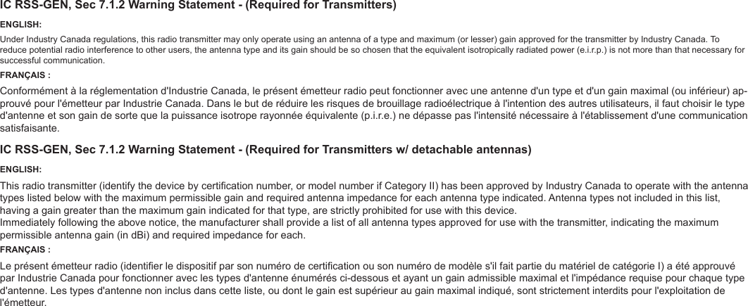 IC RSS-GEN, Sec 7.1.2 Warning Statement - (Required for Transmitters)ENGLISH:Under Industry Canada regulations, this radio transmitter may only operate using an antenna of a type and maximum (or lesser) gain approved for the transmitter by Industry Canada. To reduce potential radio interference to other users, the antenna type and its gain should be so chosen that the equivalent isotropically radiated power (e.i.r.p.) is not more than that necessary for successful communication.FRANÇAIS :Conformément à la réglementation d&apos;Industrie Canada, le présent émetteur radio peut fonctionner avec une antenne d&apos;un type et d&apos;un gain maximal (ou inférieur) ap-prouvé pour l&apos;émetteur par Industrie Canada. Dans le but de réduire les risques de brouillage radioélectrique à l&apos;intention des autres utilisateurs, il faut choisir le type d&apos;antenne et son gain de sorte que la puissance isotrope rayonnée équivalente (p.i.r.e.) ne dépasse pas l&apos;intensité nécessaire à l&apos;établissement d&apos;une communication satisfaisante.IC RSS-GEN, Sec 7.1.2 Warning Statement - (Required for Transmitters w/ detachable antennas)ENGLISH:This radio transmitter (identify the device by certication number, or model number if Category II) has been approved by Industry Canada to operate with the antenna types listed below with the maximum permissible gain and required antenna impedance for each antenna type indicated. Antenna types not included in this list, having a gain greater than the maximum gain indicated for that type, are strictly prohibited for use with this device.Immediately following the above notice, the manufacturer shall provide a list of all antenna types approved for use with the transmitter, indicating the maximum permissible antenna gain (in dBi) and required impedance for each.FRANÇAIS :Le présent émetteur radio (identier le dispositif par son numéro de certication ou son numéro de modèle s&apos;il fait partie du matériel de catégorie I) a été approuvé par Industrie Canada pour fonctionner avec les types d&apos;antenne énumérés ci-dessous et ayant un gain admissible maximal et l&apos;impédance requise pour chaque type d&apos;antenne. Les types d&apos;antenne non inclus dans cette liste, ou dont le gain est supérieur au gain maximal indiqué, sont strictement interdits pour l&apos;exploitation de l&apos;émetteur.