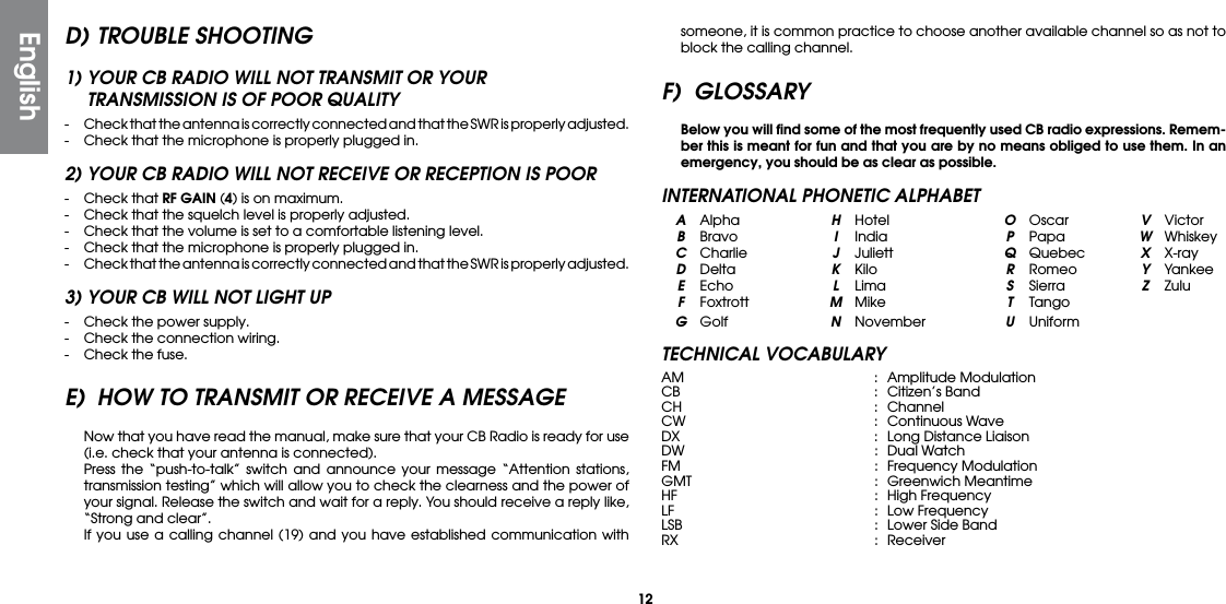 12D) TROUBLE SHOOTING1) YOUR CB RADIO WILL NOT TRANSMIT OR YOUR  TRANSMISSION IS OF POOR QUALITY-  Check that the antenna is correctly connected and that the SWR is properly adjusted.-  Check that the microphone is properly plugged in.2) YOUR CB RADIO WILL NOT RECEIVE OR RECEPTION IS POOR-  Check that RF GAIN (4) is on maximum.-  Check that the squelch level is properly adjusted.-  Check that the volume is set to a comfortable listening level.-  Check that the microphone is properly plugged in.-  Check that the antenna is correctly connected and that the SWR is properly adjusted.3) YOUR CB WILL NOT LIGHT UP-  Check the power supply.-  Check the connection wiring.-  Check the fuse.E)  HOW TO TRANSMIT OR RECEIVE A MESSAGE  Now that you have read the manual, make sure that your CB Radio is ready for use (i.e. check that your antenna is connected).  Press the “push-to-talk” switch and announce your message “Attention stations, transmission testing” which will allow you to check the clearness and the power of your signal. Release the switch and wait for a reply. You should receive a reply like, “Strong and clear”.  If you use a calling channel (19) and you have established communication with someone, it is common practice to choose another available channel so as not to block the calling channel.F) GLOSSARY Below you will ﬁnd some of the most frequently used CB radio expressions. Remem-ber this is meant for fun and that you are by no means obliged to use them. In an emergency, you should be as clear as possible.INTERNATIONAL PHONETIC ALPHABET A Alpha  H Hotel  O Oscar  V Victor B Bravo  I India  P Papa  W Whiskey  C Charlie  J Juliett  Q Quebec  X X-ray D Delta  K  Kilo  R Romeo  Y Yankee E Echo  L  Lima  S  Sierra  Z Zulu F Foxtrott  M Mike  T Tango G Golf  N November U UniformTECHNICAL VOCABULARYAM  :  Amplitude ModulationCB   :  Citizen’s  BandCH  : ChannelCW  :  Continuous WaveDX   :  Long Distance LiaisonDW  :  Dual WatchFM   :  Frequency  ModulationGMT  :  Greenwich Meantime HF   :  High FrequencyLF    :  Low FrequencyLSB  :  Lower Side BandRX   :  ReceiverEnglish