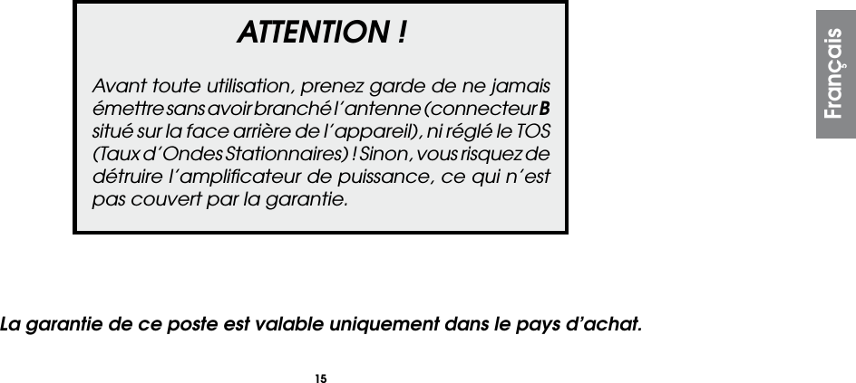 15ATTENTION !Avant toute utilisation, prenez garde de ne jamais émettre sans avoir branché l’antenne (connecteur B situé sur la face arrière de l’appareil), ni réglé le TOS (Taux d’Ondes Stationnaires) ! Sinon, vous risquez de détruire l’ampliﬁcateur de puissance, ce qui n’est pas couvert par la garantie.FrançaisLa garantie de ce poste est valable uniquement dans le pays d’achat.