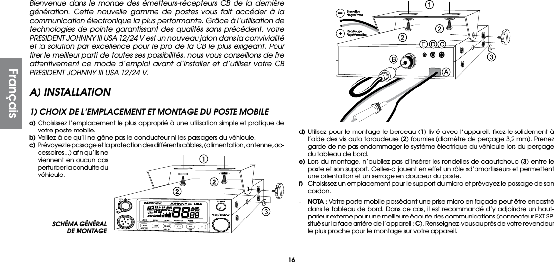 16SCHÉMA GÉNÉRAL DE MONTAGEBienvenue dans le monde des émetteurs-récepteurs CB de la dernière génération. Cette nouvelle gamme de postes vous fait accéder à la communication électronique la plus performante. Grâce à l’utilisation de technologies de pointe garantissant des qualités sans précédent, votre PRESIDENT JOHNNY III USA 12/24 V est un nouveau jalon dans la convivialité et la solution par excellence pour le pro de la CB le plus exigeant. Pour tirer le meilleur parti de toutes ses possibilités, nous vous conseillons de lire attentivement ce mode d’emploi avant d’installer et d’utiliser votre CB PRESIDENT JOHNNY III USA 12/24 V.A) INSTALLATION1) CHOIX DE L’EMPLACEMENT ET MONTAGE DU POSTE MOBILEa) Choisissez l’emplacement le plus approprié à une utilisation simple et pratique de votre poste mobile.b) Veillez à ce qu’il ne gêne pas le conducteur ni les passagers du véhicule.c)  Prévoyez le passage et la protection des différents câbles, (alimentation, antenne, ac-cessoires...) aﬁn qu’ils ne viennent en aucun cas perturber la conduite du véhicule.d) Utilisez pour le montage le berceau (1) livré avec l’appareil, ﬁxez-le solidement à l’aide des vis auto taraudeuse (2) fournies (diamètre de perçage 3,2 mm). Prenez garde de ne pas endommager le système électrique du véhicule lors du perçage du tableau de bord.e) Lors du montage, n’oubliez pas d’insérer les rondelles de caoutchouc (3) entre le poste et son support. Celles-ci jouent en effet un rôle «d’amortisseur» et permettent une orientation et un serrage en douceur du poste.f)  Choisissez un emplacement pour le support du micro et prévoyez le passage de son cordon.-  NOTA : Votre poste mobile possédant une prise micro en façade peut être encastré dans le tableau de bord. Dans ce cas, il est recommandé d’y adjoindre un haut-parleur externe pour une meilleure écoute des communications (connecteur EXT.SP. situé sur la face arrière de l’appareil : C). Renseignez-vous auprès de votre revendeur le plus proche pour le montage sur votre appareil.Français