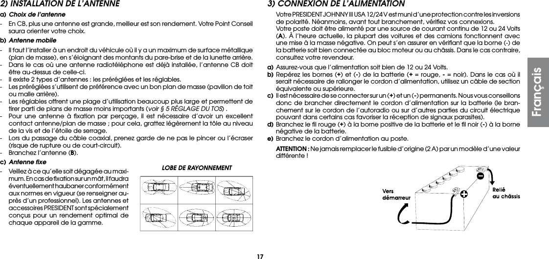17LOBE DE RAYONNEMENT 2) INSTALLATION DE L’ANTENNEa) Choix de l’antenne-  En CB, plus une antenne est grande, meilleur est son rendement. Votre Point Conseil saura orienter votre choix.b) Antenne mobile-  Il faut l’installer à un endroit du véhicule où il y a un maximum de surface métallique (plan de masse), en s’éloignant des montants du pare-brise et de la lunette arrière.-  Dans le cas où une antenne radiotéléphone est déjà installée, l’antenne CB doit être au-dessus de celle-ci.-  Il existe 2 types d’antennes : les préréglées et les réglables.-  Les préréglées s’utilisent de préférence avec un bon plan de masse (pavillon de toit ou malle arrière).-  Les réglables offrent une plage d’utilisation beaucoup plus large et permettent de tirer parti de plans de masse moins importants (voir § 5 RÉGLAGE DU TOS) .-  Pour une antenne à ﬁxation par perçage, il est nécessaire d’avoir un excellent contact antenne/plan de masse ; pour cela, grattez légèrement la tôle au niveau de la vis et de l’étoile de serrage.-  Lors du passage du câble coaxial, prenez garde de ne pas le pincer ou l’écraser (risque de rupture ou de court-circuit).-  Branchez l’antenne (B).c) Antenne fixe-  Veillez à ce qu’elle soit dégagée au maxi-mum. En cas de ﬁxation sur un mât, il faudra éventuellement haubaner conformément aux normes en vigueur (se renseigner au-près d’un professionnel). Les antennes et accessoires PRESIDENT sont spécialement conçus pour un rendement optimal de chaque appareil de la gamme.3) CONNEXION DE L’ALIMENTATION  Votre PRESIDENT JOHNNY III USA 12/24 V est muni d’une protection contre les inversions de polarité. Néanmoins, avant tout branchement, vériﬁez vos connexions.   Votre poste doit être alimenté par une source de courant continu de 12 ou 24 Volts (A). À l’heure actuelle, la plupart des voitures et des camions fonctionnent avec une mise à la masse négative. On peut s’en assurer en vériﬁant que la borne (-) de la batterie soit bien connectée au bloc moteur ou au châssis. Dans le cas contraire, consultez votre revendeur.a) Assurez-vous que l’alimentation soit bien de 12 ou 24 Volts.b) Repérez les bornes (+) et (-) de la batterie (+ = rouge, - = noir). Dans le cas où il serait nécessaire de rallonger le cordon d’alimentation, utilisez un câble de section équivalente ou supérieure.c)  Il est nécessaire de se connecter sur un (+) et un (-) permanents. Nous vous conseillons donc de brancher directement le cordon d’alimentation sur la batterie (le bran-chement sur le cordon de l’autoradio ou sur d’autres parties du circuit électrique pouvant dans certains cas favoriser la réception de signaux parasites).d) Branchez le ﬁl rouge (+) à la borne positive de la batterie et le ﬁl noir (-) à la borne négative de la batterie.e) Branchez le cordon d’alimentation au poste. ATTENTION : Ne jamais remplacer le fusible d’origine (2 A) par un modèle d’une valeur différente !Français