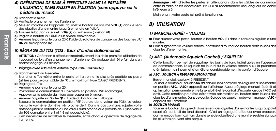 184) OPÉRATIONS DE BASE À EFFECTUER AVANT LA PREMIÈRE UTILISATION, SANS PASSER EN ÉMISSION (sans appuyer sur la pédale du micro)a) Branchez le micro,b) Vériﬁez le branchement de l’antenne,c) Mise en marche de l’appareil : tournez le bouton de volume VOL (1) dans le sens des aiguilles d’une montre jusqu’à entendre un “clic”.d) Tournez le bouton du squelch SQ (2) au minimum (position M).e) Réglez le bouton VOLUME à un niveau convenable.f)  Amenez le poste sur le canal 20 à l’aide du rotateur de canaux ou des touches UP/DN du microphone (5).5) RÉGLAGE DU TOS (TOS : Taux d’ondes stationnaires) ATTENTION : Opération à effectuer impérativement lors de la première utilisation de l’appareil ou lors d’un changement d’antenne. Ce réglage doit être fait dans un endroit dégagé, à l’air libre.*  Réglage avec TOS-mètre externe (type TOS-1 PRESIDENT) :a) Branchement du Tos-mètre :-  Brancher le Tos-mètre entre le poste et l’antenne, le plus près possible du poste (utilisez pour cela un câble de 40 cm maximum type CA-2C PRESIDENT).b) Réglage du Tos :-  Amener le poste sur le canal 20,-  Positionner le commutateur du Tos-mètre en position FWD (calibrage),-  Appuyer sur la pédale du micro pour passer en émission,-  Amener l’aiguille sur l’index  à l’aide du bouton de calibrage,-  Basculer le commutateur en position REF (lecture de la valeur du TOS). La valeur lue sur le vu-mètre doit être très proche de 1. Dans le cas contraire, rajuster votre antenne jusqu’à obtention d’une valeur aussi proche que possible de 1 (une valeur de TOS comprise entre 1 et 1,8 est acceptable),-  Il est nécessaire de recalibrer le Tos-mètre, entre chaque opération de réglage de l’antenne. Remarque : Aﬁn d’éviter les pertes et atténuations dans les câbles de connexion entre la radio et ses accessoires, PRESIDENT recommande une longueur de câble inférieure à 3m.  Maintenant, votre poste est prêt à fonctionner.B) UTILISATION1) MARCHE/ARRÊT - VOLUMEa) Pour allumer votre poste, tourner le bouton VOL (1) dans le sens des aiguilles d’une montre.b) Pour augmenter le volume sonore, continuer à tourner ce bouton dans le sens des aiguilles d’une montre.2) ASC (Automatic Squelch Control) / SQUELCH  Cette fonction permet de supprimer les bruits de fond indésirables en l’absence de communication. Le squelch ne joue ni sur le volume sonore ni sur la puissance d’émission, mais il permet d’améliorer considérablement le confort d’écoute.a) ASC : SQUELCH À RÉGLAGE AUTOMATIQUE  Brevet mondial, exclusivité PRESIDENT  Tourner le bouton du squelch SQ (2) dans le sens contraire des aiguilles d’une montre en position ASC. «ASC» apparaît sur l’afﬁcheur. Aucun réglage manuel répétitif et optimisation permanente entre la sensibilité et le confort d’écoute lorsque l’ASC est actif. Cette fonction peut être désactivée par rotation du bouton dans le sens des aiguilles d’une montre. Dans ce cas le réglage du squelch redevient manuel. «ASC» disparaît de l’afﬁcheur.b) SQUELCH MANUEL  Tourner le bouton du squelch dans le sens des aiguilles d’une montre jusqu’au point exact où tout bruit de fond disparaît. C’est un réglage à effectuer avec précision, car mis en position maximum dans le sens des aiguilles d’une montre, seuls les signaux les plus forts peuvent être perçus.Français