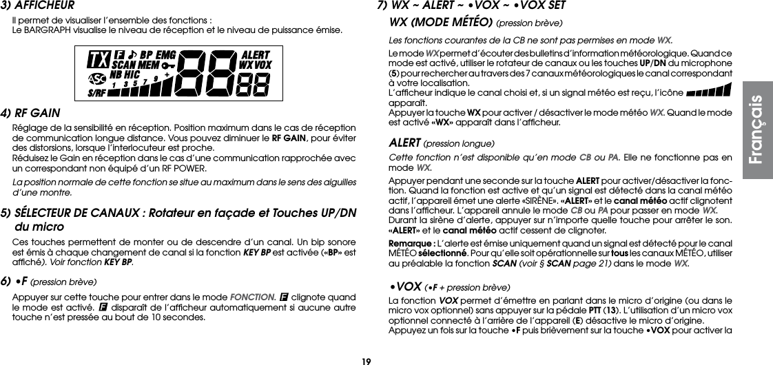 193) AFFICHEUR  Il permet de visualiser l’ensemble des fonctions :  Le BARGRAPH visualise le niveau de réception et le niveau de puissance émise.7) WX ~ ALERT ~ •VOX ~ •VOX SETWX (MODE MÉTÉO) (pression brève)Les fonctions courantes de la CB ne sont pas permises en mode WX.  Le mode WX permet d’écouter des bulletins d’information météorologique. Quand ce mode est activé, utiliser le rotateur de canaux ou les touches UP/DN du microphone (5) pour rechercher au travers des 7 canaux météorologiques le canal correspondant à votre localisation.  L’afﬁcheur indique le canal choisi et, si un signal météo est reçu, l’icône   apparaît.  Appuyer la touche WX pour activer / désactiver le mode météo WX. Quand le mode est activé «WX» apparaît dans l’afﬁcheur.ALERT (pression longue) Cette fonction n’est disponible qu’en mode CB ou PA. Elle ne fonctionne pas en mode WX.  Appuyer pendant une seconde sur la touche ALERT pour activer/désactiver la fonc-tion. Quand la fonction est active et qu’un signal est détecté dans la canal météo actif, l’appareil émet une alerte «SIRÈNE». «ALERT» et le canal météo actif clignotent dans l’afﬁcheur. L’appareil annule le mode CB ou PA pour passer en mode WX.  Durant la sirène d’alerte, appuyer sur n’importe quelle touche pour arrêter le son. «ALERT» et le canal météo actif cessent de clignoter. Remarque : L’alerte est émise uniquement quand un signal est détecté pour le canal MÉTÉO sélectionné. Pour qu’elle soit opérationnelle sur tous les canaux MÉTÉO, utiliser au préalable la fonction SCAN (voir § SCAN page 21) dans le mode WX.•VOX (•F + pression brève)  La fonction VOX permet d’émettre en parlant dans le micro d’origine (ou dans le micro vox optionnel) sans appuyer sur la pédale PTT (13). L’utilisation d’un micro vox optionnel connecté à l’arrière de l’appareil (E) désactive le micro d’origine.  Appuyez un fois sur la touche •F puis brièvement sur la touche •VOX pour activer la 4) RF GAIN  Réglage de la sensibilité en réception. Position maximum dans le cas de réception de communication longue distance. Vous pouvez diminuer le RF GAIN, pour éviter des distorsions, lorsque l’interlocuteur est proche.  Réduisez le Gain en réception dans le cas d’une communication rapprochée avec un correspondant non équipé d’un RF POWER. La position normale de cette fonction se situe au maximum dans le sens des aiguilles d’une montre.5) SÉLECTEUR DE CANAUX : Rotateur en façade et Touches UP/DN du micro  Ces touches permettent de monter ou de descendre d’un canal. Un bip sonore est émis à chaque changement de canal si la fonction KEY BP est activée («BP» est afﬁché). Voir fonction KEY BP.6) •F (pression brève)  Appuyer sur cette touche pour entrer dans le mode FONCTION.  clignote quand le mode est activé.   disparaît de l’afﬁcheur automatiquement si aucune autre touche n’est pressée au bout de 10 secondes.Français