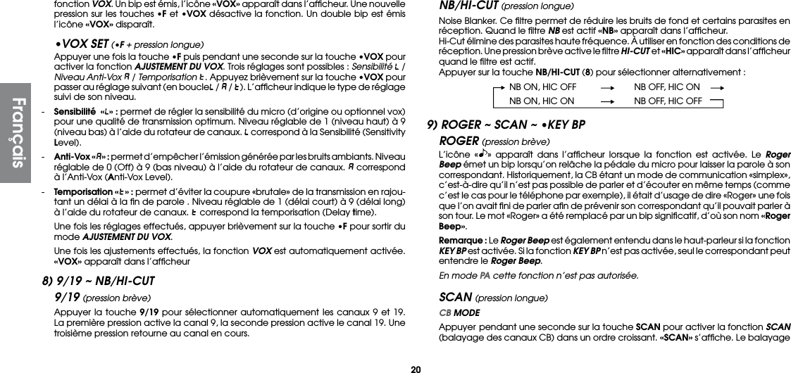 20fonction VOX. Un bip est émis, l’icône «VOX» apparaît dans l’afﬁcheur. Une nouvelle pression sur les touches •F et •VOX désactive la fonction. Un double bip est émis l’icône «VOX» disparaît.•VOX SET (•F + pression longue)  Appuyer une fois la touche •F puis pendant une seconde sur la touche •VOX pour activer la fonction AJUSTEMENT DU VOX. Trois réglages sont possibles : Sensibilité   / Niveau Anti-Vox  / Temporisation  . Appuyez brièvement sur la touche •VOX pour passer au réglage suivant (en boucle  /   /  ). L’afﬁcheur indique le type de réglage suivi de son niveau.- Sensibilité  «» : permet de régler la sensibilité du micro (d’origine ou optionnel vox) pour une qualité de transmission optimum. Niveau réglable de 1 (niveau haut) à 9 (niveau bas) à l’aide du rotateur de canaux.   correspond à la Sensibilité (Sensitivity Level).-  Anti-Vox « » : permet d’empêcher l’émission générée par les bruits ambiants. Niveau réglable de 0 (Off) à 9 (bas niveau) à l’aide du rotateur de canaux.   correspond à l’Anti-Vox (Anti-Vox Level).- Temporisation «» : permet d’éviter la coupure «brutale» de la transmission en rajou-tant un délai à la ﬁn de parole . Niveau réglable de 1 (délai court) à 9 (délai long) à l’aide du rotateur de canaux.   correspond la temporisation (Delay time).  Une fois les réglages effectués, appuyer brièvement sur la touche •F pour sortir du mode AJUSTEMENT DU VOX.  Une fois les ajustements effectués, la fonction VOX est automatiquement activée. «VOX» apparaît dans l’afﬁcheur8) 9/19 ~ NB/HI-CUT9/19 (pression brève)  Appuyer la touche 9/19 pour sélectionner automatiquement les canaux 9 et 19. La première pression active la canal 9, la seconde pression active le canal 19. Une troisième pression retourne au canal en cours.NB/HI-CUT (pression longue)  Noise Blanker. Ce ﬁltre permet de réduire les bruits de fond et certains parasites en réception. Quand le ﬁltre NB est actif «NB» apparaît dans l’afﬁcheur.  Hi-Cut élimine des parasites haute fréquence. À utiliser en fonction des conditions de réception. Une pression brève active le ﬁltre HI-CUT et «HIC» apparaît dans l’afﬁcheur quand le ﬁltre est actif.  Appuyer sur la touche NB/HI-CUT (8) pour sélectionner alternativement :  NB ON, HIC OFF  NB OFF, HIC ON  NB ON, HIC ON  NB OFF, HIC OFF9) ROGER ~ SCAN ~ •KEY BPROGER (pression brève)  L’icône « » apparaît dans l’afﬁcheur lorsque la fonction est activée. Le Roger Beep émet un bip lorsqu’on relâche la pédale du micro pour laisser la parole à son correspondant. Historiquement, la CB étant un mode de communication «simplex», c’est-à-dire qu’il n’est pas possible de parler et d’écouter en même temps (comme c’est le cas pour le téléphone par exemple), il était d’usage de dire «Roger» une fois que l’on avait ﬁni de parler aﬁn de prévenir son correspondant qu’il pouvait parler à son tour. Le mot «Roger» a été remplacé par un bip signiﬁcatif, d’où son nom «Roger Beep». Remarque : Le Roger Beep est également entendu dans le haut-parleur si la fonction KEY BP est activée. Si la fonction KEY BP n’est pas activée, seul le correspondant peut entendre le Roger Beep.  En mode PA cette fonction n’est pas autorisée.SCAN (pression longue) CB MODE  Appuyer pendant une seconde sur la touche SCAN pour activer la fonction SCAN (balayage des canaux CB) dans un ordre croissant. «SCAN» s’afﬁche. Le balayage Français
