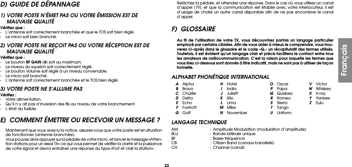 23D) GUIDE DE DÉPANNAGE1) VOTRE POSTE N’ÉMET PAS OU VOTRE ÉMISSION EST DE  MAUVAISE QUALITÉVériﬁez que :-  L’antenne soit correctement branchée et que le TOS soit bien réglé.-  Le micro soit bien branché.2) VOTRE POSTE NE REÇOIT PAS OU VOTRE RÉCEPTION EST DE MAUVAISE QUALITÉVériﬁez que :-  Le bouton RF GAIN (4) soit au maximum.-  Le niveau du squelch soit correctement réglé.-  Le bouton Volume soit réglé à un niveau convenable.-  Le micro soit branché.-  L’antenne soit correctement branchée et le TOS bien réglé.3) VOTRE POSTE NE S’ALLUME PASVériﬁez :-  Votre alimentation.-  Qu’il n’y ait pas d’inversion des ﬁls au niveau de votre branchement.-  L’état du fusible.E)  COMMENT ÉMETTRE OU RECEVOIR UN MESSAGE ? Maintenant que vous avez lu la notice, assurez-vous que votre poste est en situation de fonctionner (antenne branchée).  Vous pouvez alors appuyer sur la pédale de votre micro, et lancer le message «Atten-tion stations pour un essai TX» ce qui vous permet de vériﬁer la clarté et la puissance de votre signal et devra entraîner une réponse du type «Fort et clair la station».  Relâchez la pédale, et attendez une réponse. Dans le cas où vous utilisez un canal d’appel (19), et que la communication est établie avec votre interlocuteur, il est d’usage de choisir un autre canal disponible aﬁn de ne pas encombrer le canal d’appel.F) GLOSSAIRE Au ﬁl de l’utilisation de votre TX, vous découvrirez parfois un langage particulier employé par certains cibistes. Aﬁn de vous aider à mieux le comprendre, vous trou-verez ci-après dans le glossaire et le code «Q.» un récapitulatif des termes utilisés. Toutefois, il est évident qu’un langage clair et précis facilitera le contact entre tous les amateurs de radiocommunication. C’est la raison pour laquelle les termes que vous lirez ci-dessous sont donnés à titre indicatif, mais ne sont pas à utiliser de façon formelle.ALPHABET PHONÉTIQUE INTERNATIONAL A Alpha  H Hotel  O Oscar  V Victor B Bravo  I India  P Papa  W Whiskey C Charlie  J Juliett  Q Quebec  X X-ray D Delta  K  Kilo  R Romeo  Y Yankee E Echo  L  Lima  S  Sierra  Z Zulu F Foxtrott  M Mike  T Tango G Golf  N November U UniformLANGAGE TECHNIQUEAM  : Amplitude Modulation (modulation d’amplitude)BLU  :  Bande latérale uniqueBF   :  Basse fréquenceCB   : Citizen Band (canaux banalisés)CH  : Channel (canal)Français