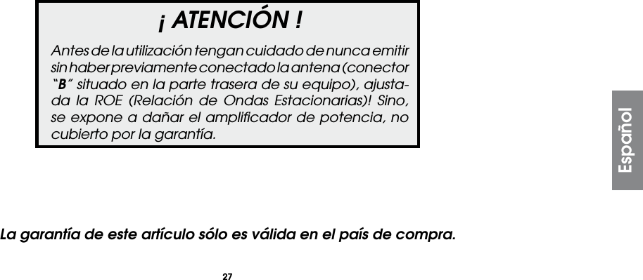 27¡ ATENCIÓN !Antes de la utilización tengan cuidado de nunca emitir sin haber previamente conectado la antena (conector “B” situado en la parte trasera de su equipo), ajusta-da la ROE (Relación de Ondas Estacionarias)! Sino, se expone a dañar el ampliﬁcador de potencia, no cubierto por la garantía.EspañolLa garantía de este artículo sólo es válida en el país de compra.