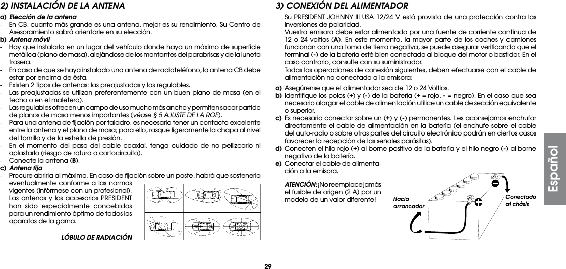 29LÓBULO DE RADIACIÓN2) INSTALACIÓN DE LA ANTENAa) Elección de la antena-  En CB, cuanto más grande es una antena, mejor es su rendimiento. Su Centro de Asesoramiento sabrá orientarle en su elección.b) Antena móvil-  Hay que instalarla en un lugar del vehículo donde haya un máximo de superﬁcie metálica (plano de masa), alejándose de los montantes del parabrisas y de la luneta trasera.-  En caso de que se haya instalado una antena de radioteléfono, la antena CB debe estar por encima de ésta.-  Existen 2 tipos de antenas: las preajustadas y las regulables.-  Las preajustadas se utilizan preferentemente con un buen plano de masa (en el techo o en el maletero).-  Las regulables ofrecen un campo de uso mucho más ancho y permiten sacar partido de planos de masa menos importantes (véase § 5 AJUSTE DE LA ROE).-  Para una antena de ﬁjación por taladro, es necesario tener un contacto excelente entre la antena y el plano de masa; para ello, rasque ligeramente la chapa al nivel del tornillo y de la estrella de presión.-  En el momento del paso del cable coaxial, tenga cuidado de no pellizcarlo ni aplastarlo (riesgo de rotura o cortocircuito).-  Conecte la antena (B).c) Antena fija-  Procure abrirla al máximo. En caso de ﬁjación sobre un poste, habrá que sostenerla eventualmente conforme a las normas vigentes (infórmese con un profesional). Las antenas y los accesorios PRESIDENT han sido especialmente concebidos para un rendimiento óptimo de todos los aparatos de la gama.3) CONEXIÓN DEL ALIMENTADOR  Su PRESIDENT JOHNNY III USA 12/24 V está provista de una protección contra las inversiones de polaridad.  Vuestra emisora debe estar alimentada por una fuente de corriente continua de 12 o 24 voltios (A). En este momento, la mayor parte de los coches y camiones funcionan con una toma de tierra negativa, se puede asegurar veriﬁcando que el terminal (-) de la batería esté bien conectado al bloque del motor o bastidor. En el caso contrario, consulte con su suministrador.  Todas las operaciones de conexión siguientes, deben efectuarse con el cable de alimentación no conectado a la emisora:a) Asegúrense que el alimentador sea de 12 o 24 Voltios.b) Identiﬁque los polos (+) y (-) de la batería (+ = rojo, - = negro). En el caso que sea necesario alargar el cable de alimentación utilice un cable de sección equivalente o superior.c) Es necesario conectar sobre un (+) y (-) permanentes. Les aconsejamos enchufar directamente el cable de alimentación en la batería (el enchufe sobre el cable del auto-radio o sobre otras partes del circuito electrónico podrán en ciertos casos favorecer la recepción de las señales parásitas).d) Conecten el hilo rojo (+) al borne positivo de la batería y el hilo negro (-) al borne negativo de la batería.e)  Conectar el cable de alimenta-ción a la emisora. ATENCIÓN: ¡No reemplace jamás el fusible de origen (2 A) por un modelo de un valor diferente!Español