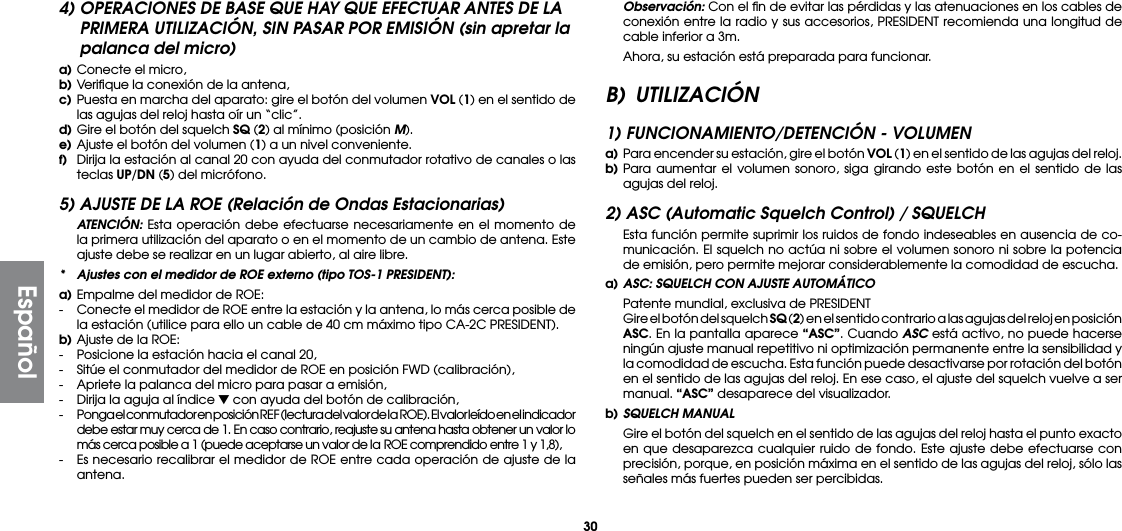 304) OPERACIONES DE BASE QUE HAY QUE EFECTUAR ANTES DE LA PRIMERA UTILIZACIÓN, SIN PASAR POR EMISIÓN (sin apretar la palanca del micro)a) Conecte el micro,b) Veriﬁque la conexión de la antena,c) Puesta en marcha del aparato: gire el botón del volumen VOL (1) en el sentido de las agujas del reloj hasta oír un “clic”.d) Gire el botón del squelch SQ (2) al mínimo (posición M).e) Ajuste el botón del volumen (1) a un nivel conveniente.f)  Dirija la estación al canal 20 con ayuda del conmutador rotativo de canales o las teclas UP/DN (5) del micrófono.5) AJUSTE DE LA ROE (Relación de Ondas Estacionarias) ATENCIÓN: Esta operación debe efectuarse necesariamente en el momento de la primera utilización del aparato o en el momento de un cambio de antena. Este ajuste debe se realizar en un lugar abierto, al aire libre.*  Ajustes con el medidor de ROE externo (tipo TOS-1 PRESIDENT):a) Empalme del medidor de ROE:-  Conecte el medidor de ROE entre la estación y la antena, lo más cerca posible de la estación (utilice para ello un cable de 40 cm máximo tipo CA-2C PRESIDENT).b) Ajuste de la ROE:-  Posicione la estación hacia el canal 20,-  Sitúe el conmutador del medidor de ROE en posición FWD (calibración),-  Apriete la palanca del micro para pasar a emisión,-  Dirija la aguja al índice ▼ con ayuda del botón de calibración,-  Ponga el conmutador en posición R EF (lectura del valor de la  ROE). El valor leído en el indicador debe estar muy cerca de 1. En caso contrario, reajuste su antena hasta obtener un valor lo más cerca posible a 1 (puede aceptarse un valor de la ROE comprendido entre 1 y 1,8),-  Es necesario recalibrar el medidor de ROE entre cada operación de ajuste de la antena. Observación: Con el ﬁn de evitar las pérdidas y las atenuaciones en los cables de conexión entre la radio y sus accesorios, PRESIDENT recomienda una longitud de cable inferior a 3m.  Ahora, su estación está preparada para funcionar.B) UTILIZACIÓN1) FUNCIONAMIENTO/DETENCIÓN - VOLUMENa)  Para encender su estación, gire el botón VOL (1) en el sentido de las agujas del reloj.b) Para aumentar el volumen sonoro, siga girando este botón en el sentido de las agujas del reloj.2) ASC (Automatic Squelch Control) / SQUELCH  Esta función permite suprimir los ruidos de fondo indeseables en ausencia de co-municación. El squelch no actúa ni sobre el volumen sonoro ni sobre la potencia de emisión, pero permite mejorar considerablemente la comodidad de escucha.a) ASC: SQUELCH CON AJUSTE AUTOMÁTICO  Patente mundial, exclusiva de PRESIDENT  Gire el botón del squelch SQ (2) en el sentido contrario a las agujas del reloj en posición ASC. En la pantalla aparece “ASC”. Cuando ASC está activo, no puede hacerse ningún ajuste manual repetitivo ni optimización permanente entre la sensibilidad y la comodidad de escucha. Esta función puede desactivarse por rotación del botón en el sentido de las agujas del reloj. En ese caso, el ajuste del squelch vuelve a ser manual. “ASC” desaparece del visualizador.b) SQUELCH MANUAL  Gire el botón del squelch en el sentido de las agujas del reloj hasta el punto exacto en que desaparezca cualquier ruido de fondo. Este ajuste debe efectuarse con precisión, porque, en posición máxima en el sentido de las agujas del reloj, sólo las señales más fuertes pueden ser percibidas.Español