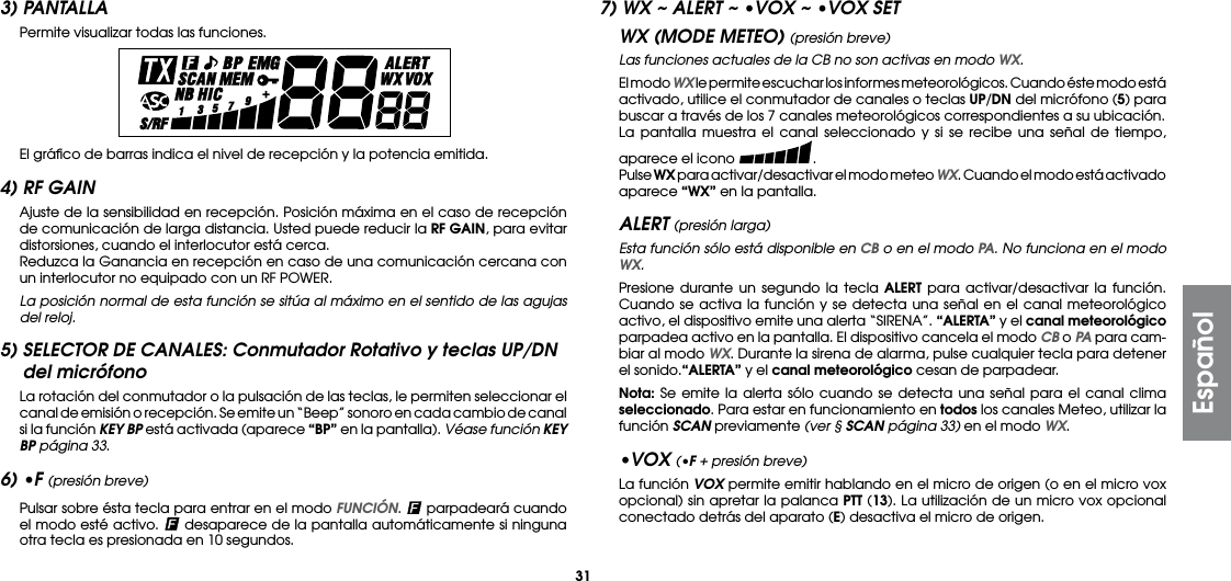 313) PANTALLA Permite visualizar todas las funciones.  El gráﬁco de barras indica el nivel de recepción y la potencia emitida.4) RF GAIN  Ajuste de la sensibilidad en recepción. Posición máxima en el caso de recepción de comunicación de larga distancia. Usted puede reducir la RF GAIN, para evitar distorsiones, cuando el interlocutor está cerca.  Reduzca la Ganancia en recepción en caso de una comunicación cercana con un interlocutor no equipado con un RF POWER.  La posición normal de esta función se sitúa al máximo en el sentido de las agujas del reloj.5) SELECTOR DE CANALES: Conmutador Rotativo y teclas UP/DN del micrófono  La rotación del conmutador o la pulsación de las teclas, le permiten seleccionar el canal de emisión o recepción. Se emite un “Beep” sonoro en cada cambio de canal si la función KEY BP está activada (aparece “BP” en la pantalla). Véase función KEY BP página 33.6) •F (presión breve)  Pulsar sobre ésta tecla para entrar en el modo FUNCIÓN.   parpadeará cuando el modo esté activo.   desaparece de la pantalla automáticamente si ninguna otra tecla es presionada en 10 segundos.7) WX ~ ALERT ~ •VOX ~ •VOX SETWX (MODE METEO) (presión breve) Las funciones actuales de la CB no son activas en modo WX.  El modo WX le permite escuchar los informes meteorológicos. Cuando éste modo está activado, utilice el conmutador de canales o teclas UP/DN del micrófono (5) para buscar a través de los 7 canales meteorológicos correspondientes a su ubicación.  La pantalla muestra el canal seleccionado y si se recibe una señal de tiempo, aparece el icono  . Pulse WX para activar/desactivar el modo meteo WX. Cuando el modo está activado aparece “WX” en la pantalla.ALERT (presión larga) Esta función sólo está disponible en CB o en el modo PA. No funciona en el modo WX.  Presione durante un segundo la tecla ALERT para activar/desactivar la función. Cuando se activa la función y se detecta una señal en el canal meteorológico activo, el dispositivo emite una alerta “SIRENA”. “ALERTA” y el canal meteorológico parpadea activo en la pantalla. El dispositivo cancela el modo CB o PA para cam-biar al modo WX. Durante la sirena de alarma, pulse cualquier tecla para detener el sonido.“ALERTA” y el canal meteorológico cesan de parpadear. Nota: Se emite la alerta sólo cuando se detecta una señal para el canal clima seleccionado. Para estar en funcionamiento en todos los canales Meteo, utilizar la función SCAN previamente (ver § SCAN página 33) en el modo WX. •VOX (•F + presión breve)  La función VOX permite emitir hablando en el micro de origen (o en el micro vox opcional) sin apretar la palanca PTT (13). La utilización de un micro vox opcional conectado detrás del aparato (E) desactiva el micro de origen.Español