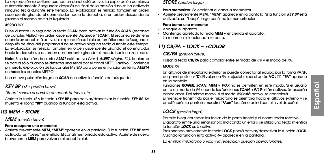 33La exploración se detiene cuando un canal está activo. La exploración comienza automáticamente 3 segundos después del ﬁnal de la emisión si no se ha activado ninguna tecla durante este tiempo. La exploración se reinicia también en orden ascendente girando el conmutador hacia la derecha, o en orden descendente girando el mando hacia la izquierda. MODO WX  Pulse durante un segundo la tecla SCAN para activar la función SCAN (escaneo de canales METEO) en orden ascendente. Aparece “SCAN”. El escaneo se detiene cuando un canal está activo. La exploración se inicia automáticamente 3 segundos después del ﬁnal del programa si no se activa ninguna tecla durante este tiempo. La exploración se reinicia también en orden ascendente girando el conmutador hacia la derecha, o en orden descendente girando el mando hacia la izquierda. Nota: Si la función de alerta ALERT está activa (ver § ALERT página 31), la alarma se activa sólo cuando se detecta una señal por el canal METEO activo. Comience primero la exploración de los canales METEO para poner en funcionamiento ALERTA en todos los canales METEO.  Una nueva pulsación larga en SCAN desactiva la función de búsqueda.KEY BP (•F + presión breve).  “Beep” sonoro al cambio de canal, botones etc  Apriete la tecla •F y la tecla •KEY BP para activar/desactivar la función KEY BP. Se muestra el icono “BP” cuando la función está activa.10) MEM ~ STOREMEM (presión breve) Para recuperar una memoria:-  Apriete brevemente MEM, “MEM” aparece en la pantalla. Si la función KEY BP está activada, un “beep” es emitido. El canal memorizado está activo. Apriete de nuevo brevemente MEM para volver a el canal inicial.STORE (presión larga) Para memorizar: Seleccionar el canal a memorizar-  Apriete brevemente MEM, “MEM” aparece en la pantalla. Si la función KEY BP está activada, un “beep” largo conﬁrma la memorización. Para borrar una memoria:-  Apague el aparato.-  Mantenga apretado la tecla MEM y encienda el aparato.-  La memoria seleccionada se borra.11) CB/PA ~ LOCK ~ •COLORCB/PA (presión breve) Pulsar la tecla CB/PA para cambiar entre el modo de CB y el modo de PA. MODE PA  Un altavoz de megafonía exterior se puede conectar al equipo por la toma PA.SP. del panel posterior (D). El volumen PA es ajustable por el botón VOL (1). “PA” aparece en la pantalla. Funciones ROGER, SCAN, MEM y VOX no se permiten en este modo. Si el usuario entra en modo de PA cuando las funciones SCAN o 9/19 están activas, éstas serán canceladas. Del mismo modo, si el modo WX está activo, se cancelará.  El mensaje transmitido por el micrófono se orientará hacia el altavoz externo y se ampliﬁcará. La pantalla muestra “PAon” los números indican el nivel de señal.LOCK (presión larga)  Permite bloquear todas las teclas de la parte frontal y el conmutador rotativo.  El aparato emite una señal sonora indicando un error si se utiliza una tecla mientras la función LOCK está activa.  Presionando brevemente la tecla LOCK podrá activar/desactivar la función LOCK. Cuando la función está activa   aparece en la pantalla. La emisión (micrófono o vox) y la recepción quedan operacionales.Español
