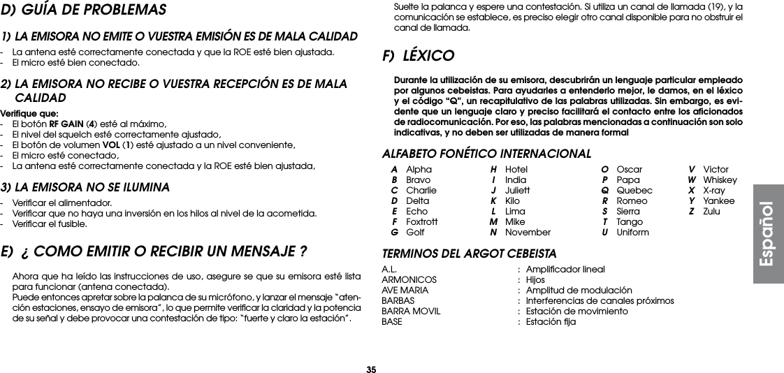 35D) GUÍA DE PROBLEMAS1) LA EMISORA NO EMITE O VUESTRA EMISIÓN ES DE MALA CALIDAD-  La antena esté correctamente conectada y que la ROE esté bien ajustada.-  El micro esté bien conectado.2) LA EMISORA NO RECIBE O VUESTRA RECEPCIÓN ES DE MALA CALIDADVeriﬁque que:-  El botón RF GAIN (4) esté al máximo,-  El nivel del squelch esté correctamente ajustado,-  El botón de volumen VOL (1) esté ajustado a un nivel conveniente,-  El micro esté conectado,-  La antena esté correctamente conectada y la ROE esté bien ajustada,3) LA EMISORA NO SE ILUMINA-  Veriﬁcar el alimentador.-  Veriﬁcar que no haya una inversión en los hilos al nivel de la acometida.-  Veriﬁcar el fusible.E)  ¿ COMO EMITIR O RECIBIR UN MENSAJE ?  Ahora que ha leído las instrucciones de uso, asegure se que su emisora esté lista para funcionar (antena conectada).  Puede entonces apretar sobre la palanca de su micrófono, y lanzar el mensaje “aten-ción estaciones, ensayo de emisora”, lo que permite veriﬁcar la claridad y la potencia de su señal y debe provocar una contestación de tipo: “fuerte y claro la estación”.  Suelte la palanca y espere una contestación. Si utiliza un canal de llamada (19), y la comunicación se establece, es preciso elegir otro canal disponible para no obstruir el canal de llamada.F) LÉXICO Durante la utilización de su emisora, descubrirán un lenguaje particular empleado por algunos cebeistas. Para ayudarles a entenderlo mejor, le damos, en el léxico y el código “Q”, un recapitulativo de las palabras utilizadas. Sin embargo, es evi-dente que un lenguaje claro y preciso facilitará el contacto entre los aﬁcionados de radiocomunicación. Por eso, las palabras mencionadas a continuación son solo indicativas, y no deben ser utilizadas de manera formalALFABETO FONÉTICO INTERNACIONAL A Alpha  H Hotel  O Oscar  V Victor B Bravo  I India  P Papa  W Whiskey C Charlie  J Juliett  Q Quebec  X X-ray D Delta  K  Kilo  R Romeo  Y Yankee E Echo  L  Lima  S  Sierra  Z Zulu F Foxtrott  M Mike  T Tango G Golf  N November U UniformTERMINOS DEL ARGOT CEBEISTAA.L.  :  Ampliﬁcador linealARMONICOS  : HijosAVE MARIA  :  Amplitud de modulaciónBARBAS  :  Interferencias de canales próximosBARRA MOVIL  :  Estación de movimientoBASE  :  Estación ﬁjaEspañol