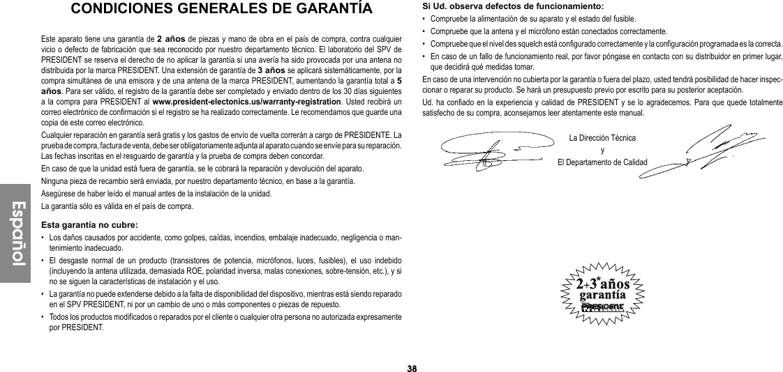 38Si Ud. observa defectos de funcionamiento:•  Compruebe la alimentación de su aparato y el estado del fusible.•  Compruebe que la antena y el micrófono están conectados correctamente.•  Compruebe que el nivel des squelch está configurado correctamente y la configuración programada es la correcta.•  En caso de un fallo de funcionamiento real, por favor póngase en contacto con su distribuidor en primer lugar, que decidirá qué medidas tomar.En caso de una intervención no cubierta por la garantía o fuera del plazo, usted tendrá posibilidad de hacer inspec-cionar o reparar su producto. Se hará un presupuesto previo por escrito para su posterior aceptación.Ud. ha confiado en la experiencia y calidad de PRESIDENT y se lo agradecemos. Para que quede totalmente satisfecho de su compra, aconsejamos leer atentamente este manual.La Dirección TécnicayEl Departamento de CalidadEste aparato tiene una garantía de 2 años de piezas y mano de obra en el país de compra, contra cualquier vicio o defecto de fabricación que sea reconocido por nuestro departamento técnico. El laboratorio del SPV de PRESIDENT se reserva el derecho de no aplicar la garantía si una avería ha sido provocada por una antena no distribuida por la marca PRESIDENT. Una extensión de garantía de 3 años se aplicará sistemáticamente, por la compra simultánea de una emisora y de una antena de la marca PRESIDENT, aumentando la garantía total a 5 años. Para ser válido, el registro de la garantía debe ser completado y enviado dentro de los 30 días siguientes a la compra para PRESIDENT al www.president-electonics.us/warranty-registration. Usted recibirá un correo electrónico de confirmación si el registro se ha realizado correctamente. Le recomendamos que guarde una copia de este correo electrónico.Cualquier reparación en garantía será gratis y los gastos de envío de vuelta correrán a cargo de PRESIDENTE. La prueba de compra, factura de venta, debe ser obligatoriamente adjunta al aparato cuando se envíe para su reparación. Las fechas inscritas en el resguardo de garantía y la prueba de compra deben concordar.En caso de que la unidad está fuera de garantía, se le cobrará la reparación y devolución del aparato.Ninguna pieza de recambio será enviada, por nuestro departamento técnico, en base a la garantía.Asegúrese de haber leído el manual antes de la instalación de la unidad.La garantía sólo es válida en el país de compra.Esta garantía no cubre:•  Los daños causados por accidente, como golpes, caídas, incendios, embalaje inadecuado, negligencia o man-tenimiento inadecuado.•  El desgaste normal de un producto (transistores de potencia, micrófonos, luces, fusibles), el uso indebido (incluyendo la antena utilizada, demasiada ROE, polaridad inversa, malas conexiones, sobre-tensión, etc.), y si no se siguen la características de instalación y el uso.•  La garantía no puede extenderse debido a la falta de disponibilidad del dispositivo, mientras está siendo reparado en el SPV PRESIDENT, ni por un cambio de uno o más componentes o piezas de repuesto.•  Todos los productos modificados o reparados por el cliente o cualquier otra persona no autorizada expresamente por PRESIDENT.EspañolCONDICIONES GENERALES DE GARANTÍA