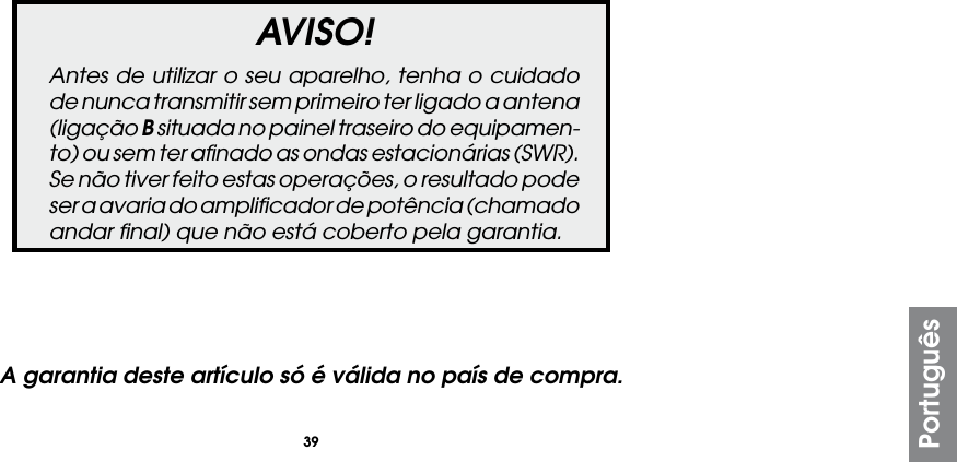 39PortuguêsAVISO!Antes de utilizar o seu aparelho, tenha o cuidado de nunca transmitir sem primeiro ter ligado a antena (ligação B situada no painel traseiro do equipamen-to) ou sem ter aﬁnado as ondas estacionárias (SWR). Se não tiver feito estas operações, o resultado pode ser a avaria do ampliﬁcador de potência (chamado andar ﬁnal) que não está coberto pela garantia.A garantia deste artículo só é válida no país de compra.