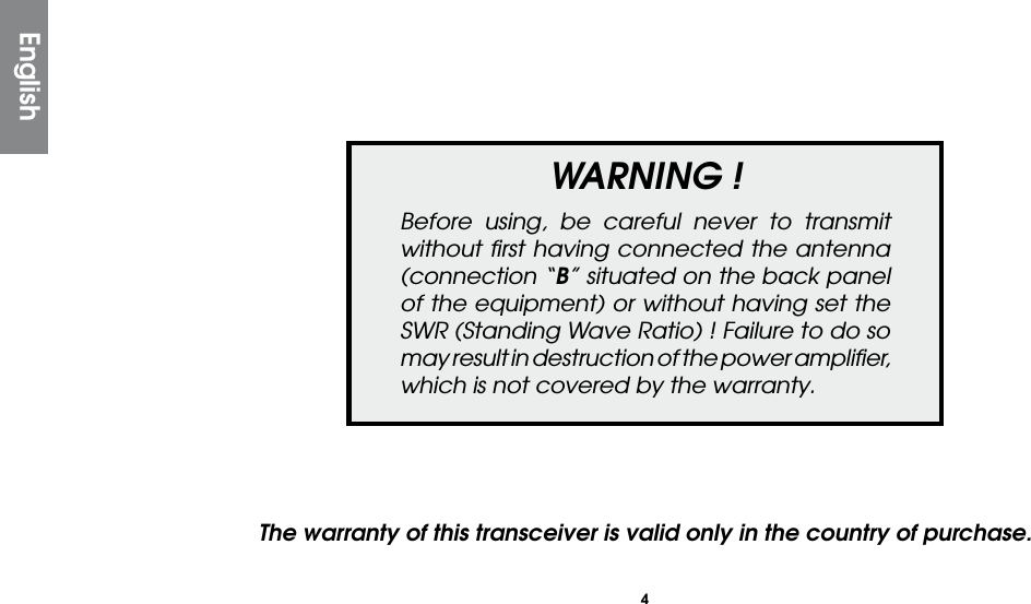 4WARNING !Before using, be careful never to transmit without ﬁrst having connected the antenna (connection “B” situated on the back panel of the equipment) or without having set the SWR (Standing Wave Ratio) ! Failure to do so may result in destruction of the power ampliﬁer, which is not covered by the warranty.The warranty of this transceiver is valid only in the country of purchase.English