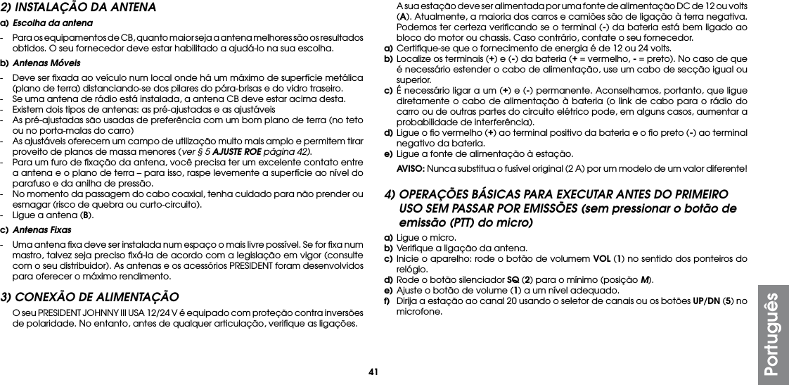 41Português2) INSTALAÇÃO DA ANTENAa) Escolha da antena-  Para os equipamentos de CB, quanto maior seja a antena melhores são os resultados obtidos. O seu fornecedor deve estar habilitado a ajudá-lo na sua escolha.b) Antenas Móveis-  Deve ser ﬁxada ao veículo num local onde há um máximo de superfície metálica (plano de terra) distanciando-se dos pilares do pára-brisas e do vidro traseiro.-  Se uma antena de rádio está instalada, a antena CB deve estar acima desta.-  Existem dois tipos de antenas: as pré-ajustadas e as ajustáveis-  As pré-ajustadas são usadas de preferência com um bom plano de terra (no teto ou no porta-malas do carro)-  As ajustáveis oferecem um campo de utilização muito mais amplo e permitem tirar proveito de planos de massa menores (ver § 5 AJUSTE ROE página 42).-  Para um furo de ﬁxação da antena, você precisa ter um excelente contato entre a antena e o plano de terra – para isso, raspe levemente a superfície ao nível do parafuso e da anilha de pressão.-  No momento da passagem do cabo coaxial, tenha cuidado para não prender ou esmagar (risco de quebra ou curto-circuito).-  Ligue a antena (B).c) Antenas Fixas-  Uma antena ﬁxa deve ser instalada num espaço o mais livre possível. Se for ﬁxa num mastro, talvez seja preciso ﬁxá-la de acordo com a legislação em vigor (consulte com o seu distribuidor). As antenas e os acessórios PRESIDENT foram desenvolvidos para oferecer o máximo rendimento.3) CONEXÃO DE ALIMENTAÇÃO  O seu PRESIDENT JOHNNY III USA 12/24 V é equipado com proteção contra inversões de polaridade. No entanto, antes de qualquer articulação, veriﬁque as ligações.  A sua estação deve ser alimentada por uma fonte de alimentação DC de 12 ou volts (A). Atualmente, a maioria dos carros e camiões são de ligação à terra negativa. Podemos ter certeza veriﬁcando se o terminal (-) da bateria está bem ligado ao bloco do motor ou chassis. Caso contrário, contate o seu fornecedor.a) Certiﬁque-se que o fornecimento de energia é de 12 ou 24 volts.b) Localize os terminais (+) e (-) da bateria (+ = vermelho, - = preto). No caso de que é necessário estender o cabo de alimentação, use um cabo de secção igual ou superior.c) É necessário ligar a um (+) e (-) permanente. Aconselhamos, portanto, que ligue diretamente o cabo de alimentação à bateria (o link de cabo para o rádio do carro ou de outras partes do circuito elétrico pode, em alguns casos, aumentar a probabilidade de interferência).d) Ligue o ﬁo vermelho (+) ao terminal positivo da bateria e o ﬁo preto (-) ao terminal negativo da bateria.e) Ligue a fonte de alimentação à estação. AVISO: Nunca substitua o fusível original (2 A) por um modelo de um valor diferente!4) OPERAÇÕES BÁSICAS PARA EXECUTAR ANTES DO PRIMEIRO USO SEM PASSAR POR EMISSÕES (sem pressionar o botão de emissão (PTT) do micro)a) Ligue o micro.b) Veriﬁque a ligação da antena.c) Inicie o aparelho: rode o botão de volumem VOL (1) no sentido dos ponteiros do relógio.d) Rode o botão silenciador SQ (2) para o mínimo (posição M).e) Ajuste o botão de volume (1) a um nível adequado.f)  Dirija a estação ao canal 20 usando o seletor de canais ou os botões UP/DN (5) no microfone.