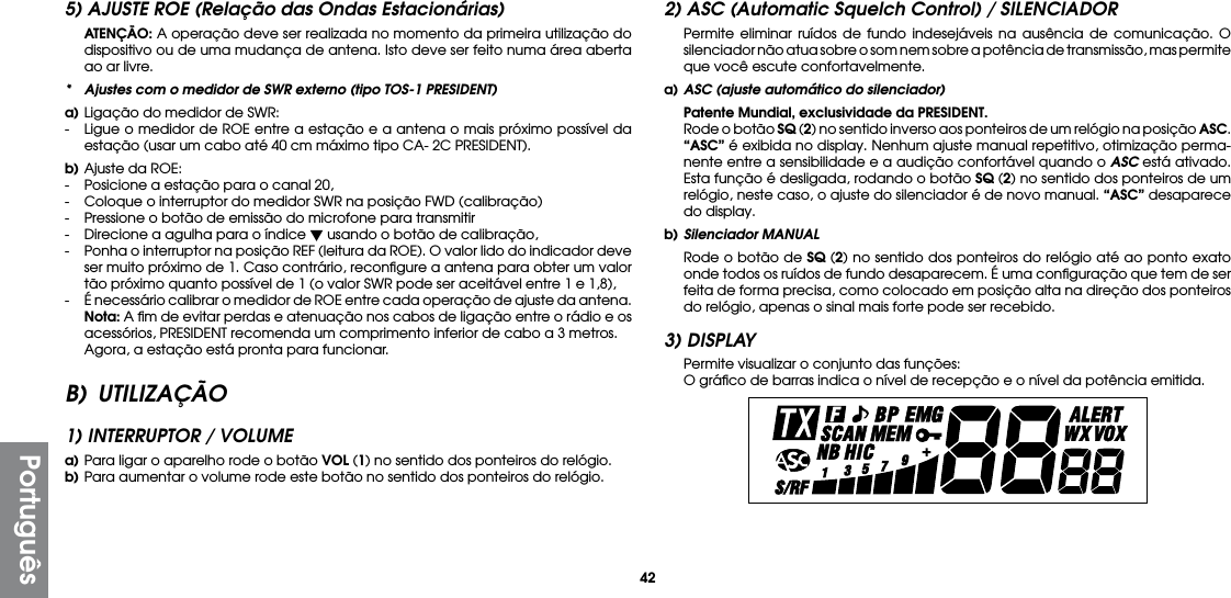 42Português5) AJUSTE ROE (Relação das Ondas Estacionárias) ATENÇÃO: A operação deve ser realizada no momento da primeira utilização do dispositivo ou de uma mudança de antena. Isto deve ser feito numa área aberta ao ar livre.*  Ajustes com o medidor de SWR externo (tipo TOS-1 PRESIDENT)a) Ligação do medidor de SWR:-  Ligue o medidor de ROE entre a estação e a antena o mais próximo possível da estação (usar um cabo até 40 cm máximo tipo CA- 2C PRESIDENT).b) Ajuste da ROE:-  Posicione a estação para o canal 20,-  Coloque o interruptor do medidor SWR na posição FWD (calibração)-  Pressione o botão de emissão do microfone para transmitir-  Direcione a agulha para o índice  usando o botão de calibração,-  Ponha o interruptor na posição REF (leitura da ROE). O valor lido do indicador deve ser muito próximo de 1. Caso contrário, reconﬁgure a antena para obter um valor tão próximo quanto possível de 1 (o valor SWR pode ser aceitável entre 1 e 1,8),-  É necessário calibrar o medidor de ROE entre cada operação de ajuste da antena. Nota: A ﬁm de evitar perdas e atenuação nos cabos de ligação entre o rádio e os acessórios, PRESIDENT recomenda um comprimento inferior de cabo a 3 metros.  Agora, a estação está pronta para funcionar.B) UTILIZAÇÃO1) INTERRUPTOR / VOLUMEa) Para ligar o aparelho rode o botão VOL (1) no sentido dos ponteiros do relógio.b) Para aumentar o volume rode este botão no sentido dos ponteiros do relógio.2) ASC (Automatic Squelch Control) / SILENCIADOR  Permite eliminar ruídos de fundo indesejáveis na ausência de comunicação. O silenciador não atua sobre o som nem sobre a potência de transmissão, mas permite que você escute confortavelmente.a) ASC (ajuste automático do silenciador) Patente Mundial, exclusividade da PRESIDENT.  Rode o botão SQ (2) no sentido inverso aos ponteiros de um relógio na posição ASC. “ASC” é exibida no display. Nenhum ajuste manual repetitivo, otimização perma-nente entre a sensibilidade e a audição confortável quando o ASC está ativado. Esta função é desligada, rodando o botão SQ (2) no sentido dos ponteiros de um relógio, neste caso, o ajuste do silenciador é de novo manual. “ASC” desaparece do display.b) Silenciador MANUAL  Rode o botão de SQ (2) no sentido dos ponteiros do relógio até ao ponto exato onde todos os ruídos de fundo desaparecem. É uma conﬁguração que tem de ser feita de forma precisa, como colocado em posição alta na direção dos ponteiros do relógio, apenas o sinal mais forte pode ser recebido.3) DISPLAY  Permite visualizar o conjunto das funções:  O gráﬁco de barras indica o nível de recepção e o nível da potência emitida.