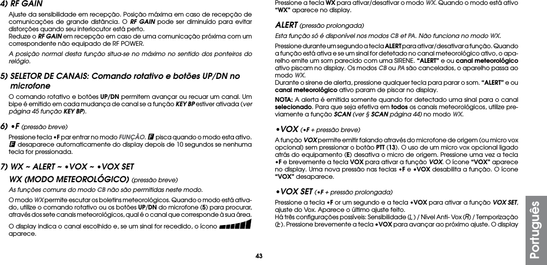 43Português4) RF GAIN  Ajuste da sensibilidade em recepção. Posição máxima em caso de recepção de comunicações de grande distância. O RF GAIN pode ser diminuído para evitar distorções quando seu interlocutor está perto.  Reduze o RF GAIN em recepção em caso de uma comunicação próxima com um correspondente não equipado de RF POWER. A posição normal desta função situa-se no máximo no sentido dos ponteiros do relógio.5) SELETOR DE CANAIS: Comando rotativo e botões UP/DN no microfone  O comando rotativo e botões UP/DN permitem avançar ou recuar um canal. Um bipe é emitido em cada mudança de canal se a função KEY BP estiver ativada (ver página 45 função KEY BP).6) •F (pressão breve)  Pressione tecla •F par entrar no modo FUNÇÃO.   pisca quando o modo esta ativo.  desaparece automaticamente do display depois de 10 segundos se nenhuma tecla for pressionada.7) WX ~ ALERT ~ •VOX ~ •VOX SETWX (MODO METEOROLÓGICO) (pressão breve)  As funções comuns do modo CB não são permitidas neste modo.  O modo WX permite escutar os boletins meteorológicos. Quando o modo está ativa-do, utilize o comando rotativo ou os botões UP/DN do microfone (5) para procurar, através dos sete canais meteorológicos, qual é o canal que corresponde à sua área.  O display indica o canal escolhido e, se um sinal for recedido, o ícono   aparece.  Pressione a tecla WX para ativar/desativar o modo WX. Quando o modo está ativo “WX” aparece no display.ALERT (pressão prolongada)  Esta função só é disponível nos modos CB et PA. Não funciona no modo WX.  Pressione durante um segundo a tecla ALERT para ativar/desativar a função. Quando a função está ativa e se um sinal for detetado no canal meteorológico ativo, o apa-relho emite um som parecido com uma SIRENE. “ALERT” e ou canal meteorológico ativo piscam no display. Os modos CB ou PA são cancelados, o aparelho passa ao modo WX.  Durante o sirene de alerta, pressione qualquer tecla para parar o som. “ALERT” e ou canal meteorológico ativo param de piscar no display. NOTA: A alerta é emitida somente quando for detectado uma sinal para o canal selecionado. Para que seja efetiva em todos os canais meteorológicos, utilize pre-viamente a função SCAN (ver § SCAN página 44) no modo WX.•VOX (•F + pressão breve)  A função VOX permite emitir falando através do microfone de origem (ou micro vox opcional) sem pressionar o botão PTT (13). O uso de um micro vox opcional ligado atrás do equipamento (E) desativa o micro de origem. Pressione uma vez a tecla •F e brevemente a tecla VOX para ativar a função VOX. O ícone “VOX” aparece no display. Uma nova pressão nas teclas •F e •VOX desabilita a função. O ícone “VOX” desaparece.•VOX SET (•F + pressão prolongada)  Pressione a tecla •F or um segundo e a tecla •VOX para ativar a função VOX SET, ajuste do Vox. Aparece o último ajuste feito.  Há três conﬁgurações possíveis: Sensibilidade (L) / Nível Anti- Vox (A) / Temporização (t). Pressione brevemente a tecla •VOX para avançar ao próximo ajuste. O display 