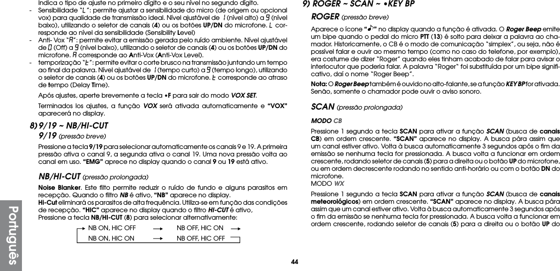 44PortuguêsIndica o tipo de ajuste no primeiro dígito e o seu nível no segundo dígito.-  Sensibilidade “L”: permite ajustar a sensibilidade do micro (de origem ou opcional vox) para qualidade de transmissão ideal. Nível ajustável de 1 (nível alto) a 9 (nível baixo), utilizando o seletor de canais (4) ou os botões UP/DN do microfone. L cor-responde ao nível da sensibilidade (Sensibility Level)-  Anti- Vox “A”: permite evitar a emissão gerada pelo ruído ambiente. Nível ajustável de 0 (Off) a 9 (nível baixo), utilizando o seletor de canais (4) ou os botões UP/DN do microfone. A corresponde ao Anti-Vox (Anti-Vox Level).-  temporização “t”: permite evitar o corte brusco na transmissão juntando um tempo ao ﬁnal da palavra. Nível ajustável de 1 (tempo curto) a 9 (tempo longo), utilizando o seletor de canais (4) ou os botões UP/DN do microfone. t corresponde ao atraso de tempo (Delay Time).  Após ajustes, aperte brevemente a tecla •F para sair do modo VOX SET.  Terminados los ajustes, a função VOX será ativada automaticamente e “VOX” aparecerá no display.8) 9/19 ~ NB/HI-CUT9/19 (pressão breve)  Pressione a tecla 9/19 para selecionar automaticamente os canais 9 e 19. A primeira pressão ativa o canal 9, a segunda ativa o canal 19. Uma nova pressão volta ao canal em uso. “EMG” aprece no display quando o canal 9 ou 19 está ativo.NB/HI-CUT (pressão prolongada) Noise Blanker. Este ﬁlto permite reduzir o ruído de fundo e alguns parasitos em recepção. Quando o ﬁltro NB é ativo, “NB” aparece no display. Hi-Cut eliminará os parasitos de alta frequência. Utiliza-se em função das condições de recepção. “HIC” aparece no display quando o ﬁltro HI-CUT é ativo,  Pressione a tecla NB/HI-CUT (8) para selecionar alternativamente:  NB ON, HIC OFF  NB OFF, HIC ON  NB ON, HIC ON  NB OFF, HIC OFF9) ROGER ~ SCAN ~ •KEY BPROGER (pressão breve)  Aparece o ícone “” no display quando a função é ativada. O Roger Beep emite um bipe quando o pedal do micro PTT (13) é solto para deixar a palavra ao cha-mador. Historicamente, o CB é o modo de comunicação “simplex”, ou seja, não é possível falar e ouvir ao mesmo tempo (como no caso do telefone, por exemplo), era costume de dizer “Roger” quando eles tinham acabado de falar para avisar o interlocutor que poderia falar. A palavra “Roger“ foi substituída por um bipe signiﬁ-cativo, daí o nome “Roger Beep”. Nota: O Roger Beep também é ouvido no alto-falante, se a função KEY BP for ativada. Senão, somente o chamador pode ouvir o aviso sonoro.SCAN (pressão prolongada) MODO CB  Pressione 1 segundo a tecla SCAN para ativar a função SCAN (busca de canais CB) em ordem crescente. “SCAN” aparece no display. A busca pára assim que um canal estiver ativo. Volta à busca automaticamente 3 segundos após o ﬁm da emissão se nenhuma tecla for pressionada. A busca volta a funcionar em ordem crescente, rodando seletor de canais (5) para a direita ou o botão UP do microfone, ou em ordem decrescente rodando no sentido anti-horário ou com o botão DN do microfone. MODO WX  Pressione 1 segundo a tecla SCAN para ativar a função SCAN (busca de canais meteorológicos) em ordem crescente. “SCAN” aparece no display. A busca pára assim que um canal estiver ativo. Volta à busca automaticamente 3 segundos após o ﬁm da emissão se nenhuma tecla for pressionada. A busca volta a funcionar em ordem crescente, rodando seletor de canais (5) para a direita ou o botão UP do 