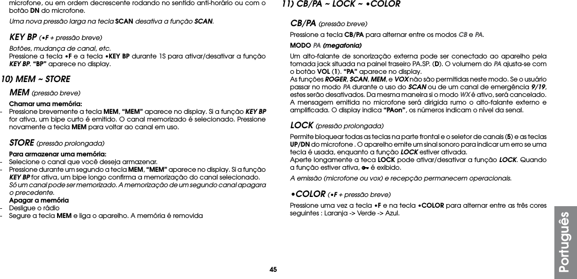 45Portuguêsmicrofone, ou em ordem decrescente rodando no sentido anti-horário ou com o botão DN do microfone.  Uma nova pressão larga na tecla SCAN desativa a função SCAN.KEY BP (•F + pressão breve) Botões, mudança de canal, etc.  Pressione a tecla •F e a tecla •KEY BP durante 1S para ativar/desativar a função KEY BP. “BP” aparece no display.10) MEM ~ STOREMEM (pressão breve) Chamar uma memória:-  Pressione brevemente a tecla MEM, “MEM” aparece no display. Si a função KEY BP for ativa, um bipe curto é emitido. O canal memorizado é selecionado. Pressione novamente a tecla MEM para voltar ao canal em uso.STORE (pressão prolongada) Para armazenar uma memória:-  Selecione o canal que você deseja armazenar.-  Pressione durante um segundo a tecla MEM, “MEM” aparece no display. Si a função KEY BP for ativa, um bipe longo conﬁrma a memorização do canal selecionado.  Só um canal pode ser memorizado. A memorização de um segundo canal apagara o precedente. Apagar a memória-  Desligue o rádio-  Segure a tecla MEM e liga o aparelho. A memória é removida11) CB/PA ~ LOCK ~ •COLORCB/PA (pressão breve) Pressione a tecla CB/PA para alternar entre os modos CB e PA. MODO PA (megafonia) Um alto-falante de sonorização externa pode ser conectado ao aparelho pela tomada jack situada na painel traseiro PA.SP. (D). O volumem do PA ajusta-se com o botão VOL (1). “PA” aparece no display.  As funções ROGER, SCAN, MEM, e VOX não são permitidas neste modo. Se o usuário passar no modo PA durante o uso do SCAN ou de um canal de emergência 9/19, estes serão desativados. Da mesma maneira si o modo WX é ativo, será cancelado.  A mensagem emitida no microfone será dirigida rumo o alto-falante externo e ampliﬁcada. O display indica “PAon”, os números indicam o nível da senal.LOCK (pressão prolongada)  Permite bloquear todas as teclas na parte frontal e o seletor de canais (5) e as teclas UP/DN do microfone . O aparelho emite um sinal sonoro para indicar um erro se uma tecla é usada, enquanto a função LOCK estiver ativada.  Aperte longamente a teca LOCK pode ativar/desativar a função LOCK. Quando a função estiver ativa,   é exibido. A emissão (microfone ou vox) e recepção permanecem operacionais.•COLOR (•F + pressão breve)  Pressione uma vez a tecla •F e na tecla •COLOR para alternar entre as três cores seguintes : Laranja -&gt; Verde -&gt; Azul.