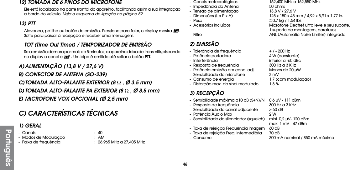 46Português12) TOMADA DE 6 PINOS DO MICROFONE  Ele está localizado na parte frontal do aparelho, facilitando assim a sua integração a bordo do veículo. Veja o esquema de ligação na página 52.13) PTT  Alavanca, patilha ou botão de emissão. Pressione para falar, o display mostra  . Solte para passar à recepção e receber uma mensagem.TOT (Time Out Timer) / TEMPORIZADOR DE EMISSÃO  Se a emissão demora por mais de 5 minutos, o aparelho deixa de transmitir, piscando no display o canal e   . Um bipe é emitido até soltar o botão PTT.A) ALIMENTAÇÃO (13,8 V / 27,6 V)B) CONECTOR DE ANTENA (SO-239)C) TOMADA ALTO-FALANTE EXTERIOR (8 Ω , Ø 3.5 mm)D) TOMADA ALTO-FALANTE PA EXTERIOR (8 Ω , Ø 3.5 mm)E) MICROFONE VOX OPCIONAL (Ø 2,5 mm)C) CARACTERÍSTICAS TÉCNICAS1) GERAL- Canais  : 40-  Modos de Modulação  :  AM-  Faixa de frequência  :  26,965 MHz a 27,405 MHz-  Canais meteorológicos  :  162,400 MHz a 162,550 MHz-  Impedância da Antena  :  50 ohms-  Tensão de alimentação  :  13,8 V / 27,6 V-  Dimensões (L x P x A)  :  125 x 150 x 45 mm / 4,92 x 5,91 x 1,77 in.- Peso  : ~ 0,7 kg / 1,54 lbs-  Acessórios incluídos  :  Microfone Electret ultra leve e seu suporte,      1 suporte de montagem, parafusos-  Filtro  :  ANL (Automatic Noise Limiter) integrado2) EMISSÃO-  Tolerância de frequência  :  + / - 200 Hz-  Potência portadora  :  4 W (constante)-  Interferência  :  inferior a -60 dBc-  Resposta de frequência  :  300 Hz a 3 KHz-  Potência emissão em canal adj.  :  Menos de 20 µW-  Sensibilidade do microfone  :  3 mV-  Consumo de energia  :  1,7 (com modulação)-  Distorção max. do sinal modulado  :  1,8 %3) RECEPÇÃO-  Sensibilidade máxima a10 dB (S+N)/N :  0,6 µV - 111 dBm-  Resposta de frequência  :  300 Hz a 3 KHz-  Sensibilidade do canal adjacente  :  &gt; 60 dB-  Potência Áudio Max  :  2 W-  Sensibilidade do silenciador (squelch) :  mini. 0,2 µV- 120 dBm      max. 1 mV - 47 dBm-  Taxa de rejeição Frequência imagem :  60 dB-  Taxa de rejeição Freq. intermediária  :  70 dB-  Consumo  :  300 mA nominal / 850 mA máximo