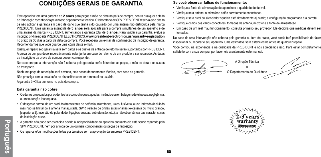 50PortuguêsCONDIÇÕES GERAIS DE GARANTIAEste aparelho tem uma garantia de 2 anos para peças e mão de obra no país de compra, contra qualquer defeito de fabricação reconhecido pelo nosso departamento técnico. O laboratório de SPV PRESIDENT reserva-se o direito de não aplicar a garantia em caso de dano que tenha sido causado por uma antena não distribuída pela marca PRESIDENT. Uma garantia estendida de 3 anos será aplicada para a compra simultânea de um aparelho e de uma antena da marca PRESIDENT, aumentando a garantia total de 5 anos. Para validar sua garantia, efetue a inscrição on-line no site PRESIDENT ELECTRONICS, www.president-electronics.us/warranty-registration no prazo de 30 dias a partir da data da compra. Você receberá um e-mail de confirmação da inscrição de garantia. Recomendamos que você guarde uma cópia deste e-mail.Qualquer reparo sob garantia será sem carga e os custos de entrega de retorno serão suportados por PRESIDENT. A prova de compra deve imperativamente estar junta em caso do retorno de um produto a ser reparado. As datas da inscrição e da prova de compra devem corresponder.No caso em que a intervenção não é coberta pela garantia serão faturados as peças, a mão de obra e os custos de transporte.Nenhuma peça de reposição será enviada, pelo nosso departamento técnico, com base na garantia.Não prossiga com a instalação do dispositivo sem ler o manual do usuário.A garantia é válida somente no país de compra.Esta garantia não cobre:•  Os danos provocados por acidentes tais como choques, quedas, incêndios ou embalagens defeituosas, negligência, ou manutenção inadequada.•  O desgaste normal de um produto (transistores de potência, microfones, luzes, fusíveis), o uso indevido (incluindo mas não se limitando à antena mal ajustada, SWR [relação de ondas estacionárias] excessiva ou muito grande, [superior a 2], inversão de polaridade, ligações erradas, sobretensão, etc.), a não observância das características  de instalação e uso.•  A garantia não pode ser estendida devido à indisponibilidade do aparelho enquanto ele está sendo reparado pelo SPV PRESIDENT, nem por a troca de um ou mais componentes ou peças de reposição.•  Os reparos e/ou modificações feitas por terceiros sem a aprovação da empresa PRESIDENT.Se você observar falhas de funcionamento:•  Verifique a fonte de alimentação do aparelho e a qualidade do fusível.•  Verifique se a antena, o microfone estão corretamente conectados.•  Verifique se o nível do silenciador squelch está devidamente ajustado; a configuração programada é a correta.•  Verifique os fios dos vários conectores, tomadas de antena, microfone e fonte de alimentação.•  Em caso de um real mau funcionamento, consulte primeiro seu provedor. Ele decidirá que medidas devem ser tomadas.No caso de uma intervenção não coberta pela garantia ou fora do prazo, você ainda terá possibilidade de fazer  inspecionar ou reparar o seu aparelho. Uma estimativa será estabelecida antes de qualquer reparo.Você confiou na experiência e na qualidade da PRESIDENT e nós apreciamos isso. Para estar completamente satisfeito com a sua compra, por favor leia atentamente este manual.A Direção TécnicaeO Departamento de Qualidade